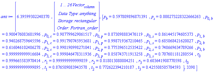 ans := [6.39599302240370, Vector(26, {(1) = HFloat(2.732283226662625e-4), (2) = HFloat(-0.4021901031286086), (3) = HFloat(0.0061338654677776105), (4) = HFloat(0.014755418930521458), (5) = HFloat(-0.04125528653351296), (6) = HFloat(0.01913751505155048), (7) = HFloat(0.9853644253978385), (8) = HFloat(0.8722258588610136), (9) = HFloat(0.7687338277160501), (10) = HFloat(0.4255085057837484), (11) = HFloat(0.5598522856486846), (12) = HFloat(0.6854727693830306), (13) = HFloat(0.4621499147079877), (14) = HFloat(0.5454971140858231), (15) = HFloat(-0.012200370938483474), (16) = HFloat(-0.008209254046319225), (17) = HFloat(-0.0018090017289594806), (18) = HFloat(-1.5352168806381794e-4), (19) = HFloat(-0.09952391631800417), (20) = HFloat(-0.059731240354404025), (21) = HFloat(-0.3839538975137221), (22) = HFloat(-8.331646483838995e-11), (23) = HFloat(0.8614451746053734), (24) = HFloat(0.6850684216200273), (25) = HFloat(0.7486696347892658), (26) = HFloat(0.7076011812805545)}), [p[b] = .597809896871391, p[s] = 0.273228322666263e-3, p[0, b] = .900476083681996, p[0, c] = .987799629061517, p[0, p] = .873098883476119, p[0, s] = .861445174605373, p[1, b] = .940268759645596, p[1, c] = .991790745953681, p[1, p] = .998719367210465, p[1, s] = .685068421620027, p[2, b] = .616046102486278, p[2, c] = .998190998271041, p[2, p] = .775396512535422, p[2, s] = .748669634789266, p[3, b] = .999999999916684, p[3, c] = .999846478311936, p[3, p] = .858743711913258, p[3, s] = .707601181280554, r[0] = .999665583978414, r[1] = .999999999999859, r[2] = .818013080084251, r[3] = .603641908770598, t[0] = .999999999999895, t[1] = .876509083943578, t[2] = .772622394210187, t[3] = .425508505784593], 3398]