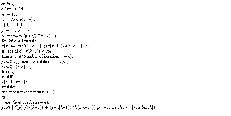 restart; tol := 0.1e-5; n := 10; x := Array(0 .. n); x[0] := .1; f := proc (z) options operator, arrow; z^2-3 end proc; h := unapply(diff(f(z), z), z); for k to n do x[k] := evalf(x[k-1]-f(x[k-1])/h(x[k-1])); if abs(x[k]-x[k-1]) < tol then print("Number of iterations" = k); print("approximate solution" = x[k]); print(f(x[k])); break end if; x[k-1] := x[k] end do; interface(rtablesize = n+1); x(); interface(rtablesize = n); plot([f(p), f(x[k-1])+(p-x[k-1])*h(x[k-1])], p = -1 .. 3, colour = [red, black])