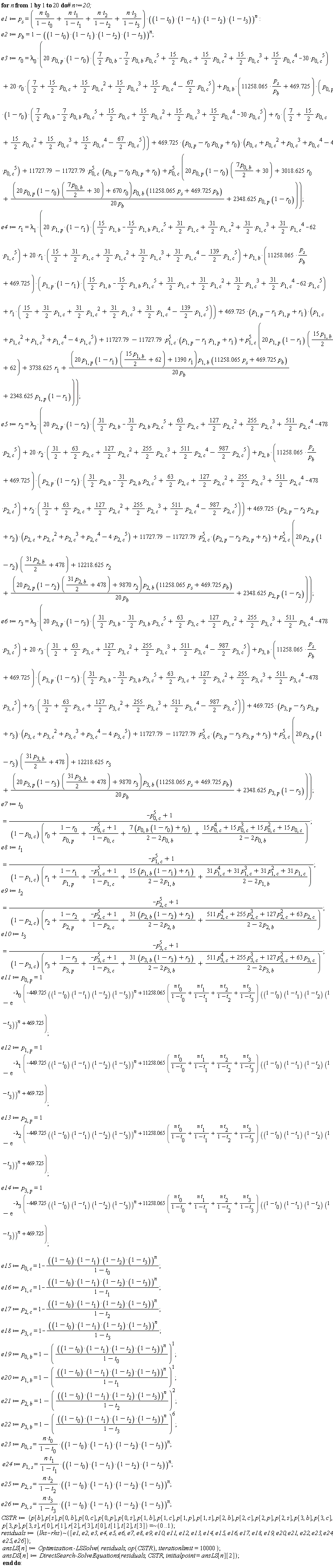 for n to 20 do e1 := p[s] = (n*t[0]/(1-t[0])+n*t[1]/(1-t[1])+n*t[2]/(1-t[2])+n*t[3]/(1-t[3]))*((1-t[0])*(1-t[1])*(1-t[2])*(1-t[3]))^n; e2 := p[b] = 1-((1-t[0])*(1-t[1])*(1-t[2])*(1-t[3]))^n; e3 := r[0] = lambda[0]*(20*p[0, p]*(1-r[0])*((7/2)*p[0, b]-(7/2)*p[0, b]*p[0, c]^5+(15/2)*p[0, c]+(15/2)*p[0, c]^2+(15/2)*p[0, c]^3+(15/2)*p[0, c]^4-30*p[0, c]^5)+20*r[0]*(7/2+(15/2)*p[0, c]+(15/2)*p[0, c]^2+(15/2)*p[0, c]^3+(15/2)*p[0, c]^4-(67/2)*p[0, c]^5)+p[0, b]*(11258.065*p[s]/p[b]+469.725)*(p[0, p]*(1-r[0])*((7/2)*p[0, b]-(7/2)*p[0, b]*p[0, c]^5+(15/2)*p[0, c]+(15/2)*p[0, c]^2+(15/2)*p[0, c]^3+(15/2)*p[0, c]^4-30*p[0, c]^5)+r[0]*(7/2+(15/2)*p[0, c]+(15/2)*p[0, c]^2+(15/2)*p[0, c]^3+(15/2)*p[0, c]^4-(67/2)*p[0, c]^5))+(469.725*(-p[0, p]*r[0]+p[0, p]+r[0]))*(-4*p[0, c]^5+p[0, c]^4+p[0, c]^3+p[0, c]^2+p[0, c])+11727.79-11727.79*p[0, c]^5*(-p[0, p]*r[0]+p[0, p]+r[0])+p[0, c]^5*(20*p[0, p]*(1-r[0])*(7*p[0, b]*(1/2)+30)+3018.625*r[0]+(20*p[0, p]*(1-r[0])*(7*p[0, b]*(1/2)+30)+670*r[0])*p[0, b]*(11258.065*p[s]+469.725*p[b])/(20*p[b])+2348.625*p[0, p]*(1-r[0]))); e4 := r[1] = lambda[1]*(20*p[1, p]*(1-r[1])*((15/2)*p[1, b]-(15/2)*p[1, b]*p[1, c]^5+(31/2)*p[1, c]+(31/2)*p[1, c]^2+(31/2)*p[1, c]^3+(31/2)*p[1, c]^4-62*p[1, c]^5)+20*r[1]*(15/2+(31/2)*p[1, c]+(31/2)*p[1, c]^2+(31/2)*p[1, c]^3+(31/2)*p[1, c]^4-(139/2)*p[1, c]^5)+p[1, b]*(11258.065*p[s]/p[b]+469.725)*(p[1, p]*(1-r[1])*((15/2)*p[1, b]-(15/2)*p[1, b]*p[1, c]^5+(31/2)*p[1, c]+(31/2)*p[1, c]^2+(31/2)*p[1, c]^3+(31/2)*p[1, c]^4-62*p[1, c]^5)+r[1]*(15/2+(31/2)*p[1, c]+(31/2)*p[1, c]^2+(31/2)*p[1, c]^3+(31/2)*p[1, c]^4-(139/2)*p[1, c]^5))+(469.725*(-p[1, p]*r[1]+p[1, p]+r[1]))*(-4*p[1, c]^5+p[1, c]^4+p[1, c]^3+p[1, c]^2+p[1, c])+11727.79-11727.79*p[1, c]^5*(-p[1, p]*r[1]+p[1, p]+r[1])+p[1, c]^5*(20*p[1, p]*(1-r[1])*(15*p[1, b]*(1/2)+62)+3738.625*r[1]+(20*p[1, p]*(1-r[1])*(15*p[1, b]*(1/2)+62)+1390*r[1])*p[1, b]*(11258.065*p[s]+469.725*p[b])/(20*p[b])+2348.625*p[1, p]*(1-r[1]))); e5 := r[2] = lambda[2]*(20*p[2, p]*(1-r[2])*((31/2)*p[2, b]-(31/2)*p[2, b]*p[2, c]^5+(63/2)*p[2, c]+(127/2)*p[2, c]^2+(255/2)*p[2, c]^3+(511/2)*p[2, c]^4-478*p[2, c]^5)+20*r[2]*(31/2+(63/2)*p[2, c]+(127/2)*p[2, c]^2+(255/2)*p[2, c]^3+(511/2)*p[2, c]^4-(987/2)*p[2, c]^5)+p[2, b]*(11258.065*p[s]/p[b]+469.725)*(p[2, p]*(1-r[2])*((31/2)*p[2, b]-(31/2)*p[2, b]*p[2, c]^5+(63/2)*p[2, c]+(127/2)*p[2, c]^2+(255/2)*p[2, c]^3+(511/2)*p[2, c]^4-478*p[2, c]^5)+r[2]*(31/2+(63/2)*p[2, c]+(127/2)*p[2, c]^2+(255/2)*p[2, c]^3+(511/2)*p[2, c]^4-(987/2)*p[2, c]^5))+(469.725*(-p[2, p]*r[2]+p[2, p]+r[2]))*(-4*p[2, c]^5+p[2, c]^4+p[2, c]^3+p[2, c]^2+p[2, c])+11727.79-11727.79*p[2, c]^5*(-p[2, p]*r[2]+p[2, p]+r[2])+p[2, c]^5*(20*p[2, p]*(1-r[2])*(31*p[2, b]*(1/2)+478)+12218.625*r[2]+(20*p[2, p]*(1-r[2])*(31*p[2, b]*(1/2)+478)+9870*r[2])*p[2, b]*(11258.065*p[s]+469.725*p[b])/(20*p[b])+2348.625*p[2, p]*(1-r[2]))); e6 := r[3] = lambda[3]*(20*p[3, p]*(1-r[3])*((31/2)*p[3, b]-(31/2)*p[3, b]*p[3, c]^5+(63/2)*p[3, c]+(127/2)*p[3, c]^2+(255/2)*p[3, c]^3+(511/2)*p[3, c]^4-478*p[3, c]^5)+20*r[3]*(31/2+(63/2)*p[3, c]+(127/2)*p[3, c]^2+(255/2)*p[3, c]^3+(511/2)*p[3, c]^4-(987/2)*p[3, c]^5)+p[3, b]*(11258.065*p[s]/p[b]+469.725)*(p[3, p]*(1-r[3])*((31/2)*p[3, b]-(31/2)*p[3, b]*p[3, c]^5+(63/2)*p[3, c]+(127/2)*p[3, c]^2+(255/2)*p[3, c]^3+(511/2)*p[3, c]^4-478*p[3, c]^5)+r[3]*(31/2+(63/2)*p[3, c]+(127/2)*p[3, c]^2+(255/2)*p[3, c]^3+(511/2)*p[3, c]^4-(987/2)*p[3, c]^5))+(469.725*(-p[3, p]*r[3]+p[3, p]+r[3]))*(-4*p[3, c]^5+p[3, c]^4+p[3, c]^3+p[3, c]^2+p[3, c])+11727.79-11727.79*p[3, c]^5*(-p[3, p]*r[3]+p[3, p]+r[3])+p[3, c]^5*(20*p[3, p]*(1-r[3])*(31*p[3, b]*(1/2)+478)+12218.625*r[3]+(20*p[3, p]*(1-r[3])*(31*p[3, b]*(1/2)+478)+9870*r[3])*p[3, b]*(11258.065*p[s]+469.725*p[b])/(20*p[b])+2348.625*p[3, p]*(1-r[3]))); e7 := t[0] = (-p[0, c]^5+1)/((1-p[0, c])*(r[0]+(1-r[0])/p[0, p]+(-p[0, c]^5+1)/(1-p[0, c])+(7*(p[0, b]*(1-r[0])+r[0]))/(2-2*p[0, b])+(15*p[0, c]^4+15*p[0, c]^3+15*p[0, c]^2+15*p[0, c])/(2-2*p[0, b]))); e8 := t[1] = (-p[1, c]^5+1)/((1-p[1, c])*(r[1]+(1-r[1])/p[1, p]+(-p[1, c]^5+1)/(1-p[1, c])+(15*(p[1, b]*(1-r[1])+r[1]))/(2-2*p[1, b])+(31*p[1, c]^4+31*p[1, c]^3+31*p[1, c]^2+31*p[1, c])/(2-2*p[1, b]))); e9 := t[2] = (-p[2, c]^5+1)/((1-p[2, c])*(r[2]+(1-r[2])/p[2, p]+(-p[2, c]^5+1)/(1-p[2, c])+(31*(p[2, b]*(1-r[2])+r[2]))/(2-2*p[2, b])+(511*p[2, c]^4+255*p[2, c]^3+127*p[2, c]^2+63*p[2, c])/(2-2*p[2, b]))); e10 := t[3] = (-p[3, c]^5+1)/((1-p[3, c])*(r[3]+(1-r[3])/p[3, p]+(-p[3, c]^5+1)/(1-p[3, c])+(31*(p[3, b]*(1-r[3])+r[3]))/(2-2*p[3, b])+(511*p[3, c]^4+255*p[3, c]^3+127*p[3, c]^2+63*p[3, c])/(2-2*p[3, b]))); e11 := p[0, p] = 1-exp(-lambda[0]*(-449.725*((1-t[0])*(1-t[1])*(1-t[2])*(1-t[3]))^n+(11258.065*(n*t[0]/(1-t[0])+n*t[1]/(1-t[1])+n*t[2]/(1-t[2])+n*t[3]/(1-t[3])))*((1-t[0])*(1-t[1])*(1-t[2])*(1-t[3]))^n+469.725)); e12 := p[1, p] = 1-exp(-lambda[1]*(-449.725*((1-t[0])*(1-t[1])*(1-t[2])*(1-t[3]))^n+(11258.065*(n*t[0]/(1-t[0])+n*t[1]/(1-t[1])+n*t[2]/(1-t[2])+n*t[3]/(1-t[3])))*((1-t[0])*(1-t[1])*(1-t[2])*(1-t[3]))^n+469.725)); e13 := p[2, p] = 1-exp(-lambda[2]*(-449.725*((1-t[0])*(1-t[1])*(1-t[2])*(1-t[3]))^n+(11258.065*(n*t[0]/(1-t[0])+n*t[1]/(1-t[1])+n*t[2]/(1-t[2])+n*t[3]/(1-t[3])))*((1-t[0])*(1-t[1])*(1-t[2])*(1-t[3]))^n+469.725)); e14 := p[3, p] = 1-exp(-lambda[3]*(-449.725*((1-t[0])*(1-t[1])*(1-t[2])*(1-t[3]))^n+(11258.065*(n*t[0]/(1-t[0])+n*t[1]/(1-t[1])+n*t[2]/(1-t[2])+n*t[3]/(1-t[3])))*((1-t[0])*(1-t[1])*(1-t[2])*(1-t[3]))^n+469.725)); e15 := p[0, c] = 1-((1-t[0])*(1-t[1])*(1-t[2])*(1-t[3]))^n/(1-t[0]); e16 := p[1, c] = 1-((1-t[0])*(1-t[1])*(1-t[2])*(1-t[3]))^n/(1-t[1]); e17 := p[2, c] = 1-((1-t[0])*(1-t[1])*(1-t[2])*(1-t[3]))^n/(1-t[2]); e18 := p[3, c] = 1-((1-t[0])*(1-t[1])*(1-t[2])*(1-t[3]))^n/(1-t[3]); e19 := p[0, b] = 1-(((1-t[0])*(1-t[1])*(1-t[2])*(1-t[3]))^n/(1-t[0]))^1; e20 := p[1, b] = 1-(((1-t[0])*(1-t[1])*(1-t[2])*(1-t[3]))^n/(1-t[1]))^1; e21 := p[2, b] = 1-(((1-t[0])*(1-t[1])*(1-t[2])*(1-t[3]))^n/(1-t[2]))^2; e22 := p[3, b] = 1-(((1-t[0])*(1-t[1])*(1-t[2])*(1-t[3]))^n/(1-t[3]))^6; e23 := p[0, s] = n*t[0]*((1-t[0])*(1-t[1])*(1-t[2])*(1-t[3]))^n/(1-t[0]); e24 := p[1, s] = n*t[1]*((1-t[0])*(1-t[1])*(1-t[2])*(1-t[3]))^n/(1-t[1]); e25 := p[2, s] = n*t[2]*((1-t[0])*(1-t[1])*(1-t[2])*(1-t[3]))^n/(1-t[2]); e26 := p[3, s] = n*t[3]*((1-t[0])*(1-t[1])*(1-t[2])*(1-t[3]))^n/(1-t[3]); CSTR := `~`[`=`]({p[b], p[s], p[0, b], p[0, c], p[0, p], p[0, s], p[1, b], p[1, c], p[1, p], p[1, s], p[2, b], p[2, c], p[2, p], p[2, s], p[3, b], p[3, c], p[3, p], p[3, s], r[0], r[1], r[2], r[3], t[0], t[1], t[2], t[3]}, 0 .. 1); residuals := `~`[lhs-rhs]([e1, e2, e3, e4, e5, e6, e7, e8, e9, e10, e11, e12, e13, e14, e15, e16, e17, e18, e19, e20, e21, e22, e23, e24, e25, e26]); ansLS[n] := Optimization:-LSSolve(residuals, op(CSTR), iterationlimit = 10000); ansDS[n] := DirectSearch:-SolveEquations(residuals, CSTR, initialpoint = ansLS[n][2]) end do