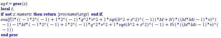 proc (z) local t; if not z::numeric then return ('procname')(args) end if; evalf(Physics:-`*`(Physics:-`*`(I, Physics:-`*`(-2^(-1)+((2^(-1))*q^2)*v^2+Physics:-`*`(1, Physics:-`^`(sqrt(b^2+Physics:-`^`(z, 2)), -1)), M)+N), Physics:-`^`(Physics:-`*`(M*Mc-1, v), -1))-Physics:-`*`(Physics:-`*`(Physics:-`*`(I, M), -2^(-1)+((2^(-1))*q^2)*v^2+Physics:-`*`(1, Physics:-`^`(sqrt(b^2+Physics:-`^`(z, 2)), -1))+Vc), Physics:-`^`(Physics:-`*`(M*Mc-1, v), -1))) end proc