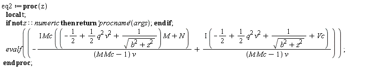 eq2 := proc (z) local t; if not z::numeric then return ('procname')(args) end if; evalf(-I*Mc*((-1/2+(1/2)*q^2*v^2+1/sqrt(b^2+z^2))*M+N)/((M*Mc-1)*v)+I*(-1/2+(1/2)*q^2*v^2+1/sqrt(b^2+z^2)+Vc)/((M*Mc-1)*v)) end proc;
