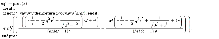 eq4 := proc (z) local t; if not z::numeric then return ('procname')(args) end if; evalf(I*((-1/2+(1/2)*q^2*v^2+1/sqrt(b^2+z^2))*M+N)/((M*Mc-1)*v)-I*M*(-1/2+(1/2)*q^2*v^2+1/sqrt(b^2+z^2)+Vc)/((M*Mc-1)*v)) end proc;
