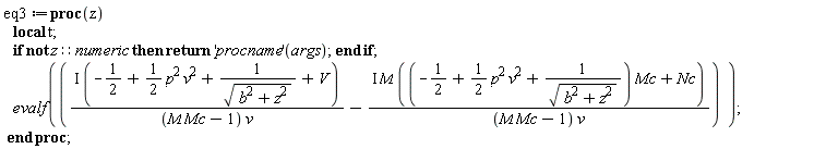 eq3 := proc (z) local t; if not z::numeric then return ('procname')(args) end if; evalf(I*(-1/2+(1/2)*p^2*v^2+1/sqrt(b^2+z^2)+V)/((M*Mc-1)*v)-I*M*((-1/2+(1/2)*p^2*v^2+1/sqrt(b^2+z^2))*Mc+Nc)/((M*Mc-1)*v)) end proc;