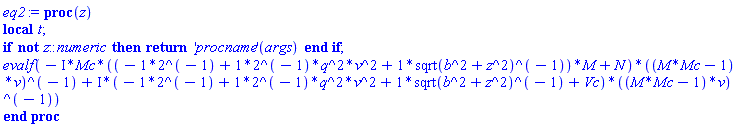 proc (z) local t; if not z::numeric then return ('procname')(args) end if; evalf(-Physics:-`*`(Physics:-`*`(Physics:-`*`(I, Mc), Physics:-`*`(-2^(-1)+((2^(-1))*q^2)*v^2+Physics:-`*`(1, Physics:-`^`(sqrt(b^2+Physics:-`^`(z, 2)), -1)), M)+N), Physics:-`^`(Physics:-`*`(M*Mc-1, v), -1))+Physics:-`*`(Physics:-`*`(I, -2^(-1)+((2^(-1))*q^2)*v^2+Physics:-`*`(1, Physics:-`^`(sqrt(b^2+Physics:-`^`(z, 2)), -1))+Vc), Physics:-`^`(Physics:-`*`(M*Mc-1, v), -1))) end proc