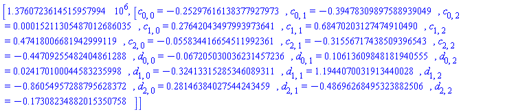 [1376072.3614515957994, [c[0, 0] = -.25297616138377927973, c[0, 1] = -.39478309897588939049, c[0, 2] = 0.15211305487012686035e-3, c[1, 0] = .27642043497993973641, c[1, 1] = .68470203127474910490, c[1, 2] = .47418006681942999119, c[2, 0] = -0.55834416654511992361e-1, c[2, 1] = -.31556717438509396543, c[2, 2] = -.44709255482404861288, d[0, 0] = -0.67205030036231457236e-1, d[0, 1] = .10613609848181940555, d[0, 2] = 0.24170100044583235998e-1, d[1, 0] = -.32413315285346089311, d[1, 1] = 1.1944070031913440028, d[1, 2] = -.86054957288795628372, d[2, 0] = .28146384027544243459, d[2, 1] = -.48696268495323882506, d[2, 2] = -.17308234882015350758]]