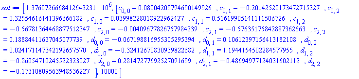 [1376072.6668412643231, [c[0, 0] = 0.8804209794690149926e-1, c[0, 1] = -.20142528173472715327, c[0, 2] = .32554616141396666182, c[1, 0] = 0.3998228018922962427e-1, c[1, 1] = .51619905141111506726, c[1, 2] = -.56781364468877512347, c[2, 0] = -0.409677826757984239e-2, c[2, 1] = -.57635175842887362663, c[2, 2] = .18884411637045077739, d[0, 0] = -0.67198816955305295394e-1, d[0, 1] = .10612397156413182108, d[0, 2] = 0.24171147342192657570e-1, d[1, 0] = -.32412670830939822682, d[1, 1] = 1.1944154502284577955, d[1, 2] = -.86054710245522323027, d[2, 0] = .28147277692527091699, d[2, 1] = -.48694977124031602112, d[2, 2] = -.17310809563948536227], 10000]