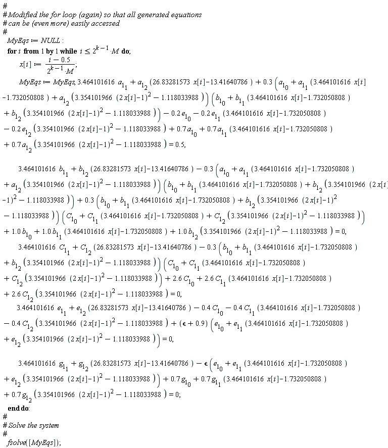 MyEqs := NULL; for i while i <= 2^(k-1)*M do x[i] := (i-.5)/(2^(k-1)*M); MyEqs := MyEqs, 3.464101616*a[1][1]+a[1][2]*(26.83281573*x[i]-13.41640786)+(.3*(a[1][0]+a[1][1]*(3.464101616*x[i]-1.732050808)+a[1][2]*(3.354101966*(2*x[i]-1)^2-1.118033988)))*(b[1][0]+b[1][1]*(3.464101616*x[i]-1.732050808)+b[1][2]*(3.354101966*(2*x[i]-1)^2-1.118033988))-.2*e[1][0]-.2*e[1][1]*(3.464101616*x[i]-1.732050808)-.2*e[1][2]*(3.354101966*(2*x[i]-1)^2-1.118033988)+.7*a[1][0]+.7*a[1][1]*(3.464101616*x[i]-1.732050808)+.7*a[1][2]*(3.354101966*(2*x[i]-1)^2-1.118033988) = .5, 3.464101616*b[1][1]+b[1][2]*(26.83281573*x[i]-13.41640786)-(.3*(a[1][0]+a[1][1]*(3.464101616*x[i]-1.732050808)+a[1][2]*(3.354101966*(2*x[i]-1)^2-1.118033988)))*(b[1][0]+b[1][1]*(3.464101616*x[i]-1.732050808)+b[1][2]*(3.354101966*(2*x[i]-1)^2-1.118033988))+(.3*(b[1][0]+b[1][1]*(3.464101616*x[i]-1.732050808)+b[1][2]*(3.354101966*(2*x[i]-1)^2-1.118033988)))*(C[1][0]+C[1][1]*(3.464101616*x[i]-1.732050808)+C[1][2]*(3.354101966*(2*x[i]-1)^2-1.118033988))+1.0*b[1][0]+1.0*b[1][1]*(3.464101616*x[i]-1.732050808)+1.0*b[1][2]*(3.354101966*(2*x[i]-1)^2-1.118033988) = 0, 3.464101616*C[1][1]+C[1][2]*(26.83281573*x[i]-13.41640786)-(.3*(b[1][0]+b[1][1]*(3.464101616*x[i]-1.732050808)+b[1][2]*(3.354101966*(2*x[i]-1)^2-1.118033988)))*(C[1][0]+C[1][1]*(3.464101616*x[i]-1.732050808)+C[1][2]*(3.354101966*(2*x[i]-1)^2-1.118033988))+2.6*C[1][0]+2.6*C[1][1]*(3.464101616*x[i]-1.732050808)+2.6*C[1][2]*(3.354101966*(2*x[i]-1)^2-1.118033988) = 0, 3.464101616*e[1][1]+e[1][2]*(26.83281573*x[i]-13.41640786)-.4*C[1][0]-.4*C[1][1]*(3.464101616*x[i]-1.732050808)-.4*C[1][2]*(3.354101966*(2*x[i]-1)^2-1.118033988)+(`&epsilon;`+.9)*(e[1][0]+e[1][1]*(3.464101616*x[i]-1.732050808)+e[1][2]*(3.354101966*(2*x[i]-1)^2-1.118033988)) = 0, 3.464101616*g[1][1]+g[1][2]*(26.83281573*x[i]-13.41640786)-`&epsilon;`*(e[1][0]+e[1][1]*(3.464101616*x[i]-1.732050808)+e[1][2]*(3.354101966*(2*x[i]-1)^2-1.118033988))+.7*g[1][0]+.7*g[1][1]*(3.464101616*x[i]-1.732050808)+.7*g[1][2]*(3.354101966*(2*x[i]-1)^2-1.118033988) = 0 end do; fsolve([MyEqs])