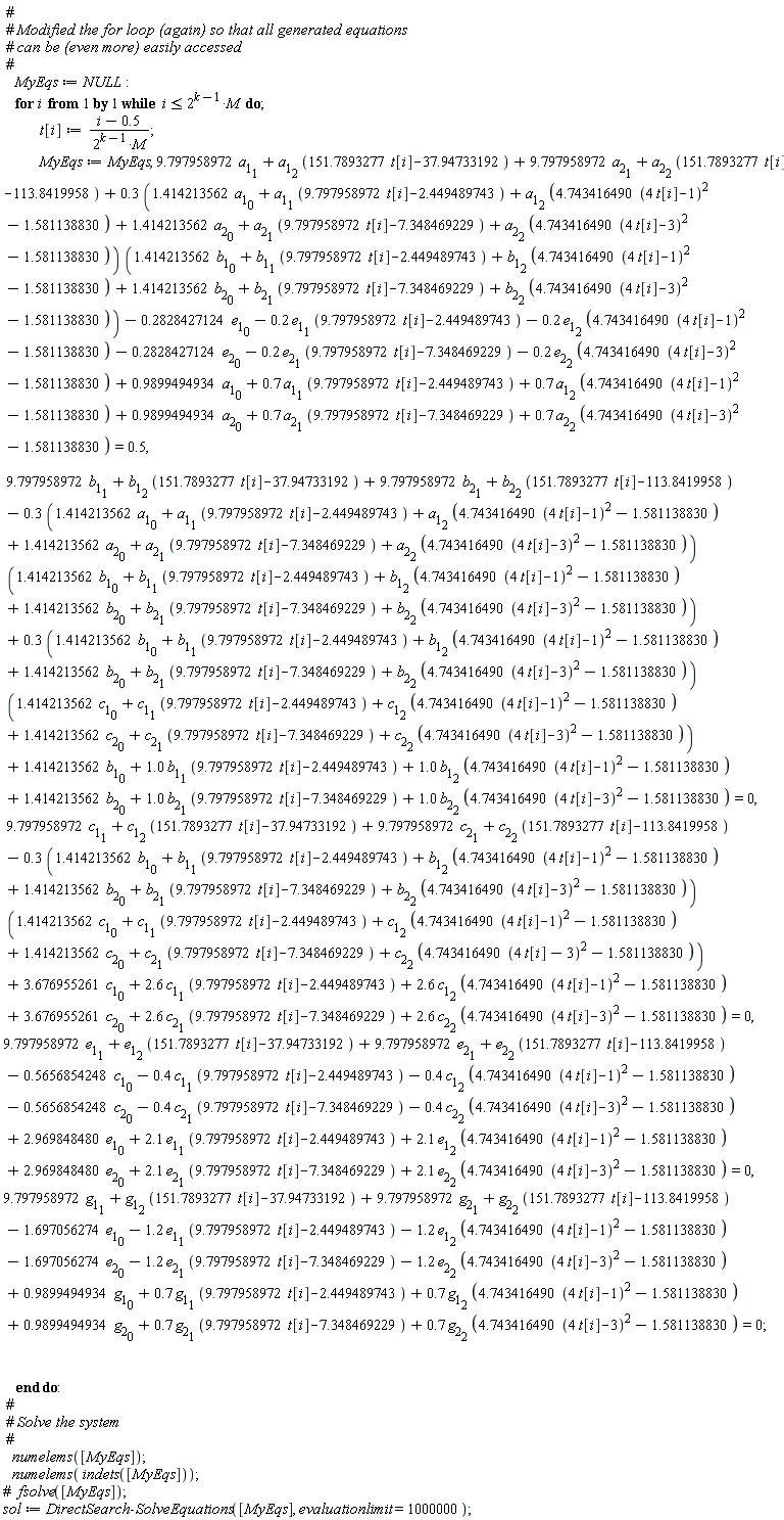 MyEqs := NULL; for i while i <= 2^(k-1)*M do t[i] := (i-.5)/(2^(k-1)*M); MyEqs := MyEqs, 9.797958972*a[1][1]+a[1][2]*(151.7893277*t[i]-37.94733192)+9.797958972*a[2][1]+a[2][2]*(151.7893277*t[i]-113.8419958)+(.3*(1.414213562*a[1][0]+a[1][1]*(9.797958972*t[i]-2.449489743)+a[1][2]*(4.743416490*(4*t[i]-1)^2-1.581138830)+1.414213562*a[2][0]+a[2][1]*(9.797958972*t[i]-7.348469229)+a[2][2]*(4.743416490*(4*t[i]-3)^2-1.581138830)))*(1.414213562*b[1][0]+b[1][1]*(9.797958972*t[i]-2.449489743)+b[1][2]*(4.743416490*(4*t[i]-1)^2-1.581138830)+1.414213562*b[2][0]+b[2][1]*(9.797958972*t[i]-7.348469229)+b[2][2]*(4.743416490*(4*t[i]-3)^2-1.581138830))-.2828427124*e[1][0]-.2*e[1][1]*(9.797958972*t[i]-2.449489743)-.2*e[1][2]*(4.743416490*(4*t[i]-1)^2-1.581138830)-.2828427124*e[2][0]-.2*e[2][1]*(9.797958972*t[i]-7.348469229)-.2*e[2][2]*(4.743416490*(4*t[i]-3)^2-1.581138830)+.9899494934*a[1][0]+.7*a[1][1]*(9.797958972*t[i]-2.449489743)+.7*a[1][2]*(4.743416490*(4*t[i]-1)^2-1.581138830)+.9899494934*a[2][0]+.7*a[2][1]*(9.797958972*t[i]-7.348469229)+.7*a[2][2]*(4.743416490*(4*t[i]-3)^2-1.581138830) = .5, 9.797958972*b[1][1]+b[1][2]*(151.7893277*t[i]-37.94733192)+9.797958972*b[2][1]+b[2][2]*(151.7893277*t[i]-113.8419958)-(.3*(1.414213562*a[1][0]+a[1][1]*(9.797958972*t[i]-2.449489743)+a[1][2]*(4.743416490*(4*t[i]-1)^2-1.581138830)+1.414213562*a[2][0]+a[2][1]*(9.797958972*t[i]-7.348469229)+a[2][2]*(4.743416490*(4*t[i]-3)^2-1.581138830)))*(1.414213562*b[1][0]+b[1][1]*(9.797958972*t[i]-2.449489743)+b[1][2]*(4.743416490*(4*t[i]-1)^2-1.581138830)+1.414213562*b[2][0]+b[2][1]*(9.797958972*t[i]-7.348469229)+b[2][2]*(4.743416490*(4*t[i]-3)^2-1.581138830))+(.3*(1.414213562*b[1][0]+b[1][1]*(9.797958972*t[i]-2.449489743)+b[1][2]*(4.743416490*(4*t[i]-1)^2-1.581138830)+1.414213562*b[2][0]+b[2][1]*(9.797958972*t[i]-7.348469229)+b[2][2]*(4.743416490*(4*t[i]-3)^2-1.581138830)))*(1.414213562*c[1][0]+c[1][1]*(9.797958972*t[i]-2.449489743)+c[1][2]*(4.743416490*(4*t[i]-1)^2-1.581138830)+1.414213562*c[2][0]+c[2][1]*(9.797958972*t[i]-7.348469229)+c[2][2]*(4.743416490*(4*t[i]-3)^2-1.581138830))+1.414213562*b[1][0]+1.0*b[1][1]*(9.797958972*t[i]-2.449489743)+1.0*b[1][2]*(4.743416490*(4*t[i]-1)^2-1.581138830)+1.414213562*b[2][0]+1.0*b[2][1]*(9.797958972*t[i]-7.348469229)+1.0*b[2][2]*(4.743416490*(4*t[i]-3)^2-1.581138830) = 0, 9.797958972*c[1][1]+c[1][2]*(151.7893277*t[i]-37.94733192)+9.797958972*c[2][1]+c[2][2]*(151.7893277*t[i]-113.8419958)-(.3*(1.414213562*b[1][0]+b[1][1]*(9.797958972*t[i]-2.449489743)+b[1][2]*(4.743416490*(4*t[i]-1)^2-1.581138830)+1.414213562*b[2][0]+b[2][1]*(9.797958972*t[i]-7.348469229)+b[2][2]*(4.743416490*(4*t[i]-3)^2-1.581138830)))*(1.414213562*c[1][0]+c[1][1]*(9.797958972*t[i]-2.449489743)+c[1][2]*(4.743416490*(4*t[i]-1)^2-1.581138830)+1.414213562*c[2][0]+c[2][1]*(9.797958972*t[i]-7.348469229)+c[2][2]*(4.743416490*(4*t[i]-3)^2-1.581138830))+3.676955261*c[1][0]+2.6*c[1][1]*(9.797958972*t[i]-2.449489743)+2.6*c[1][2]*(4.743416490*(4*t[i]-1)^2-1.581138830)+3.676955261*c[2][0]+2.6*c[2][1]*(9.797958972*t[i]-7.348469229)+2.6*c[2][2]*(4.743416490*(4*t[i]-3)^2-1.581138830) = 0, 9.797958972*e[1][1]+e[1][2]*(151.7893277*t[i]-37.94733192)+9.797958972*e[2][1]+e[2][2]*(151.7893277*t[i]-113.8419958)-.5656854248*c[1][0]-.4*c[1][1]*(9.797958972*t[i]-2.449489743)-.4*c[1][2]*(4.743416490*(4*t[i]-1)^2-1.581138830)-.5656854248*c[2][0]-.4*c[2][1]*(9.797958972*t[i]-7.348469229)-.4*c[2][2]*(4.743416490*(4*t[i]-3)^2-1.581138830)+2.969848480*e[1][0]+2.1*e[1][1]*(9.797958972*t[i]-2.449489743)+2.1*e[1][2]*(4.743416490*(4*t[i]-1)^2-1.581138830)+2.969848480*e[2][0]+2.1*e[2][1]*(9.797958972*t[i]-7.348469229)+2.1*e[2][2]*(4.743416490*(4*t[i]-3)^2-1.581138830) = 0, 9.797958972*g[1][1]+g[1][2]*(151.7893277*t[i]-37.94733192)+9.797958972*g[2][1]+g[2][2]*(151.7893277*t[i]-113.8419958)-1.697056274*e[1][0]-1.2*e[1][1]*(9.797958972*t[i]-2.449489743)-1.2*e[1][2]*(4.743416490*(4*t[i]-1)^2-1.581138830)-1.697056274*e[2][0]-1.2*e[2][1]*(9.797958972*t[i]-7.348469229)-1.2*e[2][2]*(4.743416490*(4*t[i]-3)^2-1.581138830)+.9899494934*g[1][0]+.7*g[1][1]*(9.797958972*t[i]-2.449489743)+.7*g[1][2]*(4.743416490*(4*t[i]-1)^2-1.581138830)+.9899494934*g[2][0]+.7*g[2][1]*(9.797958972*t[i]-7.348469229)+.7*g[2][2]*(4.743416490*(4*t[i]-3)^2-1.581138830) = 0 end do; numelems([MyEqs]); numelems(indets([MyEqs])); sol := DirectSearch:-SolveEquations([MyEqs], evaluationlimit = 1000000)