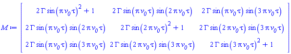 Matrix(3, 3, {(1, 1) = 2*GAMMA*sin(Pi*`#msub(mi("v"),mi("0"))`*tau)^2+1, (1, 2) = 2*GAMMA*sin(Pi*`#msub(mi("v"),mi("0"))`*tau)*sin(2*Pi*`#msub(mi("v"),mi("0"))`*tau), (1, 3) = 2*GAMMA*sin(Pi*`#msub(mi("v"),mi("0"))`*tau)*sin(3*Pi*`#msub(mi("v"),mi("0"))`*tau), (2, 1) = 2*GAMMA*sin(Pi*`#msub(mi("v"),mi("0"))`*tau)*sin(2*Pi*`#msub(mi("v"),mi("0"))`*tau), (2, 2) = 2*GAMMA*sin(2*Pi*`#msub(mi("v"),mi("0"))`*tau)^2+1, (2, 3) = 2*GAMMA*sin(2*Pi*`#msub(mi("v"),mi("0"))`*tau)*sin(3*Pi*`#msub(mi("v"),mi("0"))`*tau), (3, 1) = 2*GAMMA*sin(Pi*`#msub(mi("v"),mi("0"))`*tau)*sin(3*Pi*`#msub(mi("v"),mi("0"))`*tau), (3, 2) = 2*GAMMA*sin(2*Pi*`#msub(mi("v"),mi("0"))`*tau)*sin(3*Pi*`#msub(mi("v"),mi("0"))`*tau), (3, 3) = 2*GAMMA*sin(3*Pi*`#msub(mi("v"),mi("0"))`*tau)^2+1})