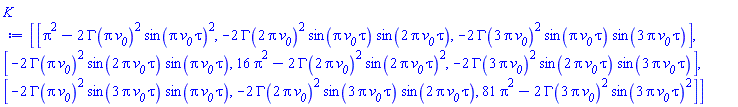 Matrix(3, 3, {(1, 1) = Pi^2-2*GAMMA(Pi*`#msub(mi("v"),mi("0"))`)^2*sin(Pi*`#msub(mi("v"),mi("0"))`*tau)^2, (1, 2) = -2*GAMMA(2*Pi*`#msub(mi("v"),mi("0"))`)^2*sin(Pi*`#msub(mi("v"),mi("0"))`*tau)*sin(2*Pi*`#msub(mi("v"),mi("0"))`*tau), (1, 3) = -2*GAMMA(3*Pi*`#msub(mi("v"),mi("0"))`)^2*sin(Pi*`#msub(mi("v"),mi("0"))`*tau)*sin(3*Pi*`#msub(mi("v"),mi("0"))`*tau), (2, 1) = -2*GAMMA(Pi*`#msub(mi("v"),mi("0"))`)^2*sin(2*Pi*`#msub(mi("v"),mi("0"))`*tau)*sin(Pi*`#msub(mi("v"),mi("0"))`*tau), (2, 2) = 16*Pi^2-2*GAMMA(2*Pi*`#msub(mi("v"),mi("0"))`)^2*sin(2*Pi*`#msub(mi("v"),mi("0"))`*tau)^2, (2, 3) = -2*GAMMA(3*Pi*`#msub(mi("v"),mi("0"))`)^2*sin(2*Pi*`#msub(mi("v"),mi("0"))`*tau)*sin(3*Pi*`#msub(mi("v"),mi("0"))`*tau), (3, 1) = -2*GAMMA(Pi*`#msub(mi("v"),mi("0"))`)^2*sin(3*Pi*`#msub(mi("v"),mi("0"))`*tau)*sin(Pi*`#msub(mi("v"),mi("0"))`*tau), (3, 2) = -2*GAMMA(2*Pi*`#msub(mi("v"),mi("0"))`)^2*sin(3*Pi*`#msub(mi("v"),mi("0"))`*tau)*sin(2*Pi*`#msub(mi("v"),mi("0"))`*tau), (3, 3) = 81*Pi^2-2*GAMMA(3*Pi*`#msub(mi("v"),mi("0"))`)^2*sin(3*Pi*`#msub(mi("v"),mi("0"))`*tau)^2})