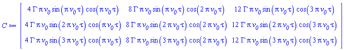 Matrix(3, 3, {(1, 1) = 4*GAMMA*Pi*`#msub(mi("v"),mi("0"))`*sin(Pi*`#msub(mi("v"),mi("0"))`*tau)*cos(Pi*`#msub(mi("v"),mi("0"))`*tau), (1, 2) = 8*GAMMA*Pi*`#msub(mi("v"),mi("0"))`*sin(Pi*`#msub(mi("v"),mi("0"))`*tau)*cos(2*Pi*`#msub(mi("v"),mi("0"))`*tau), (1, 3) = 12*GAMMA*Pi*`#msub(mi("v"),mi("0"))`*sin(Pi*`#msub(mi("v"),mi("0"))`*tau)*cos(3*Pi*`#msub(mi("v"),mi("0"))`*tau), (2, 1) = 4*GAMMA*Pi*`#msub(mi("v"),mi("0"))`*sin(2*Pi*`#msub(mi("v"),mi("0"))`*tau)*cos(Pi*`#msub(mi("v"),mi("0"))`*tau), (2, 2) = 8*GAMMA*Pi*`#msub(mi("v"),mi("0"))`*sin(2*Pi*`#msub(mi("v"),mi("0"))`*tau)*cos(2*Pi*`#msub(mi("v"),mi("0"))`*tau), (2, 3) = 12*GAMMA*Pi*`#msub(mi("v"),mi("0"))`*sin(2*Pi*`#msub(mi("v"),mi("0"))`*tau)*cos(3*Pi*`#msub(mi("v"),mi("0"))`*tau), (3, 1) = 4*GAMMA*Pi*`#msub(mi("v"),mi("0"))`*sin(3*Pi*`#msub(mi("v"),mi("0"))`*tau)*cos(Pi*`#msub(mi("v"),mi("0"))`*tau), (3, 2) = 8*GAMMA*Pi*`#msub(mi("v"),mi("0"))`*sin(3*Pi*`#msub(mi("v"),mi("0"))`*tau)*cos(2*Pi*`#msub(mi("v"),mi("0"))`*tau), (3, 3) = 12*GAMMA*Pi*`#msub(mi("v"),mi("0"))`*sin(3*Pi*`#msub(mi("v"),mi("0"))`*tau)*cos(3*Pi*`#msub(mi("v"),mi("0"))`*tau)})