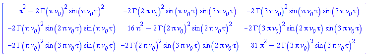 Matrix(3, 3, {(1, 1) = Pi^2-2*GAMMA(Pi*`#msub(mi("v"),mi("0"))`)^2*sin(Pi*`#msub(mi("v"),mi("0"))`*tau)^2, (1, 2) = -2*GAMMA(2*Pi*`#msub(mi("v"),mi("0"))`)^2*sin(Pi*`#msub(mi("v"),mi("0"))`*tau)*sin(2*Pi*`#msub(mi("v"),mi("0"))`*tau), (1, 3) = -2*GAMMA(3*Pi*`#msub(mi("v"),mi("0"))`)^2*sin(Pi*`#msub(mi("v"),mi("0"))`*tau)*sin(3*Pi*`#msub(mi("v"),mi("0"))`*tau), (2, 1) = -2*GAMMA(Pi*`#msub(mi("v"),mi("0"))`)^2*sin(2*Pi*`#msub(mi("v"),mi("0"))`*tau)*sin(Pi*`#msub(mi("v"),mi("0"))`*tau), (2, 2) = 16*Pi^2-2*GAMMA(2*Pi*`#msub(mi("v"),mi("0"))`)^2*sin(2*Pi*`#msub(mi("v"),mi("0"))`*tau)^2, (2, 3) = -2*GAMMA(3*Pi*`#msub(mi("v"),mi("0"))`)^2*sin(2*Pi*`#msub(mi("v"),mi("0"))`*tau)*sin(3*Pi*`#msub(mi("v"),mi("0"))`*tau), (3, 1) = -2*GAMMA(Pi*`#msub(mi("v"),mi("0"))`)^2*sin(3*Pi*`#msub(mi("v"),mi("0"))`*tau)*sin(Pi*`#msub(mi("v"),mi("0"))`*tau), (3, 2) = -2*GAMMA(2*Pi*`#msub(mi("v"),mi("0"))`)^2*sin(3*Pi*`#msub(mi("v"),mi("0"))`*tau)*sin(2*Pi*`#msub(mi("v"),mi("0"))`*tau), (3, 3) = 81*Pi^2-2*GAMMA(3*Pi*`#msub(mi("v"),mi("0"))`)^2*sin(3*Pi*`#msub(mi("v"),mi("0"))`*tau)^2})