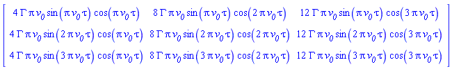 Matrix(3, 3, {(1, 1) = 4*GAMMA*Pi*`#msub(mi("v"),mi("0"))`*sin(Pi*`#msub(mi("v"),mi("0"))`*tau)*cos(Pi*`#msub(mi("v"),mi("0"))`*tau), (1, 2) = 8*GAMMA*Pi*`#msub(mi("v"),mi("0"))`*sin(Pi*`#msub(mi("v"),mi("0"))`*tau)*cos(2*Pi*`#msub(mi("v"),mi("0"))`*tau), (1, 3) = 12*GAMMA*Pi*`#msub(mi("v"),mi("0"))`*sin(Pi*`#msub(mi("v"),mi("0"))`*tau)*cos(3*Pi*`#msub(mi("v"),mi("0"))`*tau), (2, 1) = 4*GAMMA*Pi*`#msub(mi("v"),mi("0"))`*sin(2*Pi*`#msub(mi("v"),mi("0"))`*tau)*cos(Pi*`#msub(mi("v"),mi("0"))`*tau), (2, 2) = 8*GAMMA*Pi*`#msub(mi("v"),mi("0"))`*sin(2*Pi*`#msub(mi("v"),mi("0"))`*tau)*cos(2*Pi*`#msub(mi("v"),mi("0"))`*tau), (2, 3) = 12*GAMMA*Pi*`#msub(mi("v"),mi("0"))`*sin(2*Pi*`#msub(mi("v"),mi("0"))`*tau)*cos(3*Pi*`#msub(mi("v"),mi("0"))`*tau), (3, 1) = 4*GAMMA*Pi*`#msub(mi("v"),mi("0"))`*sin(3*Pi*`#msub(mi("v"),mi("0"))`*tau)*cos(Pi*`#msub(mi("v"),mi("0"))`*tau), (3, 2) = 8*GAMMA*Pi*`#msub(mi("v"),mi("0"))`*sin(3*Pi*`#msub(mi("v"),mi("0"))`*tau)*cos(2*Pi*`#msub(mi("v"),mi("0"))`*tau), (3, 3) = 12*GAMMA*Pi*`#msub(mi("v"),mi("0"))`*sin(3*Pi*`#msub(mi("v"),mi("0"))`*tau)*cos(3*Pi*`#msub(mi("v"),mi("0"))`*tau)})