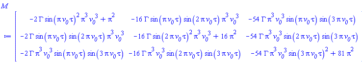 Matrix(3, 3, {(1, 1) = -2*GAMMA*sin(Pi*`#msub(mi("v"),mi("0"))`*tau)^2*Pi^3*`#msub(mi("v"),mi("0"))`^3+Pi^2, (1, 2) = -16*GAMMA*sin(Pi*`#msub(mi("v"),mi("0"))`*tau)*sin(2*Pi*`#msub(mi("v"),mi("0"))`*tau)*Pi^3*`#msub(mi("v"),mi("0"))`^3, (1, 3) = -54*GAMMA*Pi^3*`#msub(mi("v"),mi("0"))`^3*sin(Pi*`#msub(mi("v"),mi("0"))`*tau)*sin(3*Pi*`#msub(mi("v"),mi("0"))`*tau), (2, 1) = -2*GAMMA*sin(Pi*`#msub(mi("v"),mi("0"))`*tau)*sin(2*Pi*`#msub(mi("v"),mi("0"))`*tau)*Pi^3*`#msub(mi("v"),mi("0"))`^3, (2, 2) = -16*GAMMA*sin(2*Pi*`#msub(mi("v"),mi("0"))`*tau)^2*Pi^3*`#msub(mi("v"),mi("0"))`^3+16*Pi^2, (2, 3) = -54*GAMMA*Pi^3*`#msub(mi("v"),mi("0"))`^3*sin(2*Pi*`#msub(mi("v"),mi("0"))`*tau)*sin(3*Pi*`#msub(mi("v"),mi("0"))`*tau), (3, 1) = -2*GAMMA*Pi^3*`#msub(mi("v"),mi("0"))`^3*sin(Pi*`#msub(mi("v"),mi("0"))`*tau)*sin(3*Pi*`#msub(mi("v"),mi("0"))`*tau), (3, 2) = -16*GAMMA*Pi^3*`#msub(mi("v"),mi("0"))`^3*sin(2*Pi*`#msub(mi("v"),mi("0"))`*tau)*sin(3*Pi*`#msub(mi("v"),mi("0"))`*tau), (3, 3) = -54*GAMMA*Pi^3*`#msub(mi("v"),mi("0"))`^3*sin(3*Pi*`#msub(mi("v"),mi("0"))`*tau)^2+81*Pi^2})
