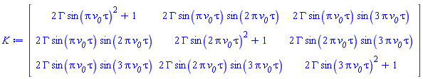 Matrix(3, 3, {(1, 1) = 2*GAMMA*sin(Pi*`#msub(mi("v"),mi("0"))`*tau)^2+1, (1, 2) = 2*GAMMA*sin(Pi*`#msub(mi("v"),mi("0"))`*tau)*sin(2*Pi*`#msub(mi("v"),mi("0"))`*tau), (1, 3) = 2*GAMMA*sin(Pi*`#msub(mi("v"),mi("0"))`*tau)*sin(3*Pi*`#msub(mi("v"),mi("0"))`*tau), (2, 1) = 2*GAMMA*sin(Pi*`#msub(mi("v"),mi("0"))`*tau)*sin(2*Pi*`#msub(mi("v"),mi("0"))`*tau), (2, 2) = 2*GAMMA*sin(2*Pi*`#msub(mi("v"),mi("0"))`*tau)^2+1, (2, 3) = 2*GAMMA*sin(2*Pi*`#msub(mi("v"),mi("0"))`*tau)*sin(3*Pi*`#msub(mi("v"),mi("0"))`*tau), (3, 1) = 2*GAMMA*sin(Pi*`#msub(mi("v"),mi("0"))`*tau)*sin(3*Pi*`#msub(mi("v"),mi("0"))`*tau), (3, 2) = 2*GAMMA*sin(2*Pi*`#msub(mi("v"),mi("0"))`*tau)*sin(3*Pi*`#msub(mi("v"),mi("0"))`*tau), (3, 3) = 2*GAMMA*sin(3*Pi*`#msub(mi("v"),mi("0"))`*tau)^2+1})