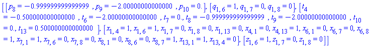 [[p[8] = -.999999999999999, p[9] = -2.00000000000000, p[10] = 0.], [q[1, 6] = 1, q[1, 7] = 0, q[1, 8] = 0], [t[4] = -.500000000000000, t[6] = -2.00000000000000, t[7] = 0., t[8] = -.999999999999999, t[9] = -2.00000000000000, t[10] = 0., t[13] = .500000000000000], [x[1, 4] = 1, x[1, 6] = 1, x[1, 7] = 0, x[1, 8] = 0, x[1, 13] = 0, x[4, 1] = 0, x[4, 13] = 1, x[6, 1] = 0, x[6, 7] = 0, x[6, 8] = 1, x[7, 1] = 1, x[7, 6] = 0, x[7, 8] = 0, x[8, 1] = 0, x[8, 6] = 0, x[8, 7] = 1, x[13, 1] = 1, x[13, 4] = 0], [z[1, 6] = 1, z[1, 7] = 0, z[1, 8] = 0]]