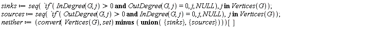 sinks := seq(`if`(`and`(InDegree(G, j) > 0, OutDegree(G, j) = 0), j, NULL), `in`(j, Vertices(G))); sources := seq(`if`(`and`(OutDegree(G, j) > 0, InDegree(G, j) = 0), j, NULL), `in`(j, Vertices(G))); neither := (`minus`(convert(Vertices(G), set), `union`({sinks}, {sources})))[]