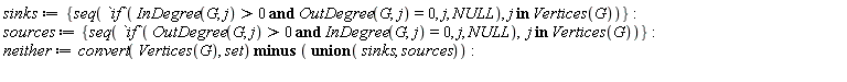sinks := {seq(`if`(`and`(InDegree(G, j) > 0, OutDegree(G, j) = 0), j, NULL), `in`(j, Vertices(G)))}; sources := {seq(`if`(`and`(OutDegree(G, j) > 0, InDegree(G, j) = 0), j, NULL), `in`(j, Vertices(G)))}; neither := `minus`(convert(Vertices(G), set), `union`(sinks, sources))