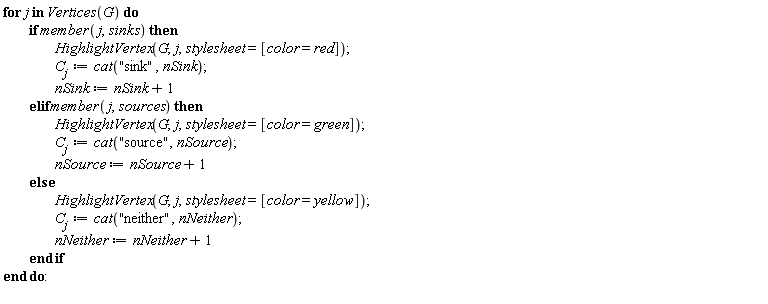 for j in Vertices(G) do if member(j, sinks) then HighlightVertex(G, j, stylesheet = [color = red]); C[j] := cat("sink", nSink); nSink := nSink+1 elif member(j, sources) then HighlightVertex(G, j, stylesheet = [color = green]); C[j] := cat("source", nSource); nSource := nSource+1 else HighlightVertex(G, j, stylesheet = [color = yellow]); C[j] := cat("neither", nNeither); nNeither := nNeither+1 end if end do