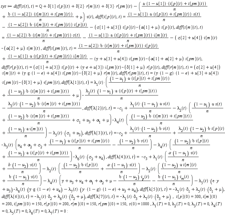 sys := diff(s(t), t) = Q+delta[1]*r[p](t)+delta[2]*r[m](t)+delta[3]*r[pm](t)-(a*(1-u[1])*(i[p](t)+i[pm](t))/n+b*(1-u[2])*(i[m](t)+i[pm](t))/n+mu)*s(t), diff(i[p](t), t) = (1-u[1])*a*(i[p](t)+i[pm](t))*s(t)/n-(1-u[2])*b*(i[m](t)+i[pm](t))*i[p](t)/n-(sigma[1]+u[3])*i[p](t)-(alpha[1]+mu)*i[p](t), diff(i[m](t), t) = (1-u[2])*b*(i[m](t)+i[pm](t))*s(t)/n-(1-u[1])*a*(i[p](t)+i[pm](t))*i[m](t)/n-(sigma[2]+u[4])*i[m](t)-(alpha[2]+mu)*i[m](t), diff(i[pm](t), t) = (1-u[2])*b*(i[m](t)+i[pm](t))*i[p](t)/n+(1-u[1])*a*(i[p](t)+i[pm](t))*i[m](t)/n-(y+u[3]+u[4])*i[pm](t)-(alpha[1]+alpha[2]+mu)*i[pm](t), diff(r[p](t), t) = (sigma[1]+u[3])*i[p](t)+(e*y+u[3])*i[pm](t)-(delta[1]+mu)*r[p](t), diff(r[m](t), t) = (sigma[2]+u[4])*i[m](t)+(y*g*(1-e)+u[4])*i[pm](t)-(delta[2]+mu)*r[m](t), diff(r[pm](t), t) = (y*(1-g)*(1-e)+u[3]+u[4])*i[pm](t)-(delta[3]+mu)*r[pm](t), diff(lambda[1](t), t) = lambda[1](t)*(a*(1-u[1])*(i[p](t)+i[pm](t))/n+b*(1-u[2])*(i[m](t)+i[pm](t))/n+mu)-lambda[2](t)*(1-u[1])*a*(i[p](t)+i[pm](t))/n-lambda[3](t)*(1-u[2])*b*(i[m](t)+i[pm](t))/n, diff(lambda[2](t), t) = -c[1]+lambda[1](t)*(1-u[1])*a*s(t)/n-lambda[2](t)*((1-u[1])*a*s(t)/n+b*(1-u[2])*(i[m](t)+i[pm](t))/n+sigma[1]+u[3]+alpha[1]+mu)-lambda[4](t)*(b*(1-u[2])*(i[m](t)+i[pm](t))/n+(1-u[1])*a*i[m](t)/n)-lambda[5](t)*(sigma[1]+u[3]), diff(lambda[3](t), t) = -c[2]+lambda[1](t)*(1-u[2])*b*s(t)/n+lambda[2](t)*(1-u[2])*b*i[p](t)/n-lambda[3](t)*(u[4]+alpha[2]+sigma[2]+a*(1-u[1])*(i[p](t)+i[pm](t))/n-(1-u[2])*b*s(t)/n)-lambda[4](t)*((1-u[2])*b*i[p](t)/n+a*(1-u[1])*(i[p](t)+i[pm](t))/n)-lambda[6](t)*(sigma[2]+u[4]), diff(lambda[4](t), t) = -c[3]+lambda[1](t)*((1-u[1])*a*s(t)/n+(1-u[2])*b*s(t)/n)-lambda[2](t)*((1-u[2])*b*i[p](t)/n+(1-u[1])*a*s(t)/n)-lambda[2](t)*((1-u[2])*a*i[m](t)/n+b*(1-u[1])*s(t)/n)-lambda[4](t)*(y+u[3]+u[4]+alpha[1]+alpha[2]+mu-(1-u[2])*b*i[p](t)/n-b*(1-u[1])*i[m](t)/n)-lambda[5](t)*(e*y+u[3])-lambda[6](t)*(y*g*(1-e)+u[4])-lambda[7](t)*(y*(1-g)*(1-e)+u[3]+u[4]), diff(lambda[5](t), t) = -lambda[1](t)*delta[1]+lambda[5](t)*(delta[1]+mu), diff(lambda[6](t), t) = -lambda[1](t)*delta[2]+lambda[6](t)*(delta[2]+mu), diff(lambda[7](t), t) = -lambda[1](t)*delta[3]+lambda[7](t)*(delta[3]+mu), i[p](0) = 300, i[m](0) = 200, i[pm](0) = 150, r[p](0) = 200, r[m](0) = 150, r[pm](0) = 150, s(0) = 1000, lambda[1](T) = 0, lambda[2](T) = 0, lambda[3](T) = 0, lambda[4](T) = 0, lambda[5](T) = 0, lambda[6](T) = 0, lambda[7](T) = 0