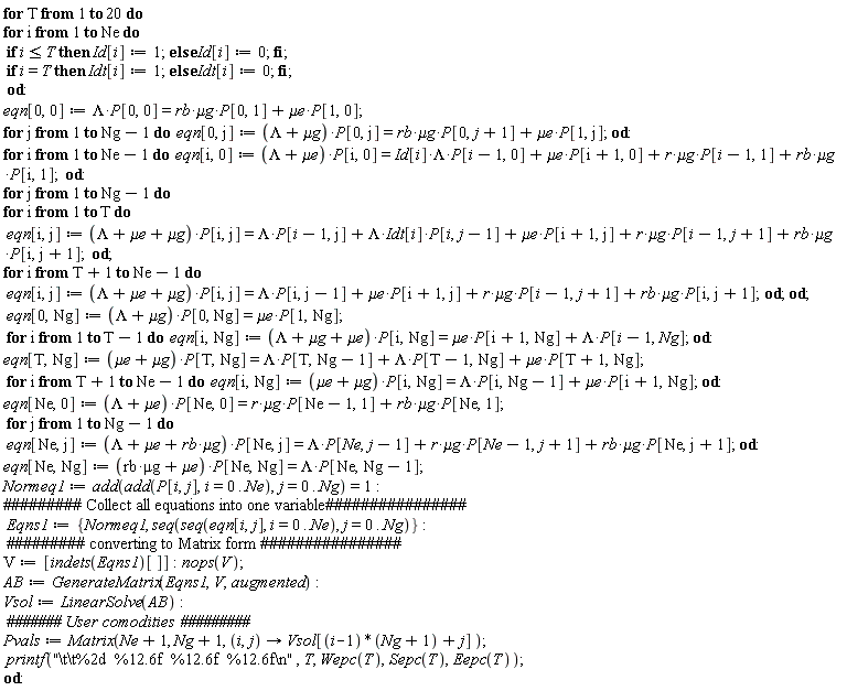 for T to 20 do for i to Ne do if i <= T then Id[i] := 1 else Id[i] := 0 end if; if i = T then Idt[i] := 1 else Idt[i] := 0 end if end do; eqn[0, 0] := Lambda*P[0, 0] = `&mu;g`*rb*P[0, 1]+`&mu;e`*P[1, 0]; for j to Ng-1 do eqn[0, j] := (Lambda+`&mu;g`)*P[0, j] = `&mu;g`*rb*P[0, j+1]+`&mu;e`*P[1, j] end do; for i to Ne-1 do eqn[i, 0] := (Lambda+`&mu;e`)*P[i, 0] = `&mu;g`*r*P[i-1, 1]+`&mu;g`*rb*P[i, 1]+Lambda*Id[i]*P[i-1, 0]+`&mu;e`*P[i+1, 0] end do; for j to Ng-1 do for i to T do eqn[i, j] := (Lambda+`&mu;e`+`&mu;g`)*P[i, j] = `&mu;g`*r*P[i-1, j+1]+`&mu;g`*rb*P[i, j+1]+Lambda*Idt[i]*P[i, j-1]+`&mu;e`*P[i+1, j]+Lambda*P[i-1, j] end do; for i from T+1 to Ne-1 do eqn[i, j] := (Lambda+`&mu;e`+`&mu;g`)*P[i, j] = `&mu;g`*r*P[i-1, j+1]+`&mu;g`*rb*P[i, j+1]+`&mu;e`*P[i+1, j]+Lambda*P[i, j-1] end do end do; eqn[0, Ng] := (Lambda+`&mu;g`)*P[0, Ng] = `&mu;e`*P[1, Ng]; for i to T-1 do eqn[i, Ng] := (Lambda+`&mu;e`+`&mu;g`)*P[i, Ng] = `&mu;e`*P[i+1, Ng]+Lambda*P[i-1, Ng] end do; eqn[T, Ng] := (`&mu;e`+`&mu;g`)*P[T, Ng] = `&mu;e`*P[T+1, Ng]+Lambda*P[T, Ng-1]+Lambda*P[T-1, Ng]; for i from T+1 to Ne-1 do eqn[i, Ng] := (`&mu;e`+`&mu;g`)*P[i, Ng] = `&mu;e`*P[i+1, Ng]+Lambda*P[i, Ng-1] end do; eqn[Ne, 0] := (Lambda+`&mu;e`)*P[Ne, 0] = `&mu;g`*r*P[Ne-1, 1]+`&mu;g`*rb*P[Ne, 1]; for j to Ng-1 do eqn[Ne, j] := (`&mu;g`*rb+`&mu;e`+Lambda)*P[Ne, j] = `&mu;g`*r*P[Ne-1, j+1]+`&mu;g`*rb*P[Ne, j+1]+Lambda*P[Ne, j-1] end do; eqn[Ne, Ng] := (`&mu;g`*rb+`&mu;e`)*P[Ne, Ng] = Lambda*P[Ne, Ng-1]; Normeq1 := add(add(P[i, j], i = 0 .. Ne), j = 0 .. Ng) = 1; Eqns1 := {Normeq1, seq(seq(eqn[i, j], i = 0 .. Ne), j = 0 .. Ng)}; V := [indets(Eqns1)[]]; nops(V); AB := GenerateMatrix(Eqns1, V, augmented); Vsol := LinearSolve(AB); Pvals := Matrix(Ne+1, Ng+1, proc (i, j) options operator, arrow; Vsol[(i-1)*(Ng+1)+j] end proc); printf("\t\t%2d  %12.6f  %12.6f  %12.6f\n", T, Wepc(T), Sepc(T), Eepc(T)) end do