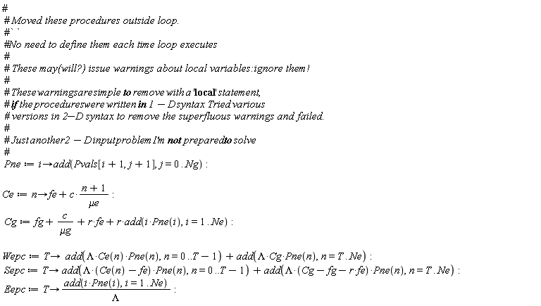 Pne := proc (i) options operator, arrow; add(Pvals[i+1, j+1], j = 0 .. Ng) end proc; Ce := proc (n) options operator, arrow; fe+c*(n+1)/`&mu;e` end proc; Cg := fg+c/`&mu;g`+r*fe+r*add(i*Pne(i), i = 1 .. Ne); Wepc := proc (T) options operator, arrow; add(Lambda*Ce(n)*Pne(n), n = 0 .. T-1)+add(Lambda*Cg*Pne(n), n = T .. Ne) end proc; Sepc := proc (T) options operator, arrow; add(Lambda*(Ce(n)-fe)*Pne(n), n = 0 .. T-1)+add(Lambda*(-fe*r+Cg-fg)*Pne(n), n = T .. Ne) end proc; Eepc := proc (T) options operator, arrow; add(i*Pne(i), i = 1 .. Ne)/Lambda end proc