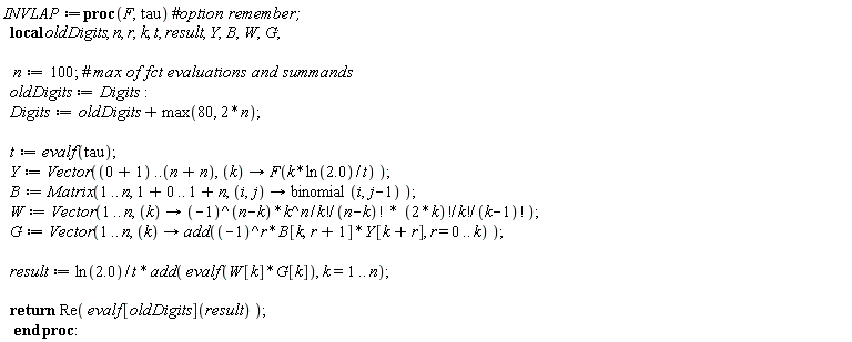 INVLAP := proc (F, tau) local oldDigits, n, r, k, t, result, Y, B, W, G; n := 100; oldDigits := Digits; Digits := oldDigits+max(80, 2*n); t := evalf(tau); Y := Vector(1 .. 2*n, proc (k) options operator, arrow; F(k*ln(2.0)/t) end proc); B := Matrix(1 .. n, 1 .. 1+n, proc (i, j) options operator, arrow; binomial(i, j-1) end proc); W := Vector(1 .. n, proc (k) options operator, arrow; (-1)^(n-k)*k^n*factorial(2*k)/(factorial(k)*factorial(n-k)*factorial(k)*factorial(k-1)) end proc); G := Vector(1 .. n, proc (k) options operator, arrow; add((-1)^r*B[k, r+1]*Y[k+r], r = 0 .. k) end proc); result := ln(2.0)*add(evalf(W[k]*G[k]), k = 1 .. n)/t; return Re(evalf[oldDigits](result)) end proc