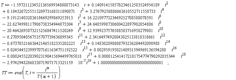 T := -1.59721123452136569934800873143*t+.140914158578234612583524954189*t^2+.184326725551320973168311890071*t^3+3.27679250886063610552711558733*t^4-9.19121403283618469299869253913*t^5+16.2210977323449252708580078591*t^6-22.6274998117906738354944873304*t^7+24.6405998730600422897902054806*t^8-20.4642695873215256847411520249*t^9+12.9399237576588503716958279801*t^10-6.27095040567535707739636899345*t^11+2.34164974920843825133818318661*t^12-.673785216636421465182335202225*t^13+.148302898808793236284492098988*t^14-0.245445239997071611634751192522e-1*t^15+0.295919502140931594969136594280e-2*t^16-0.245522039023190415694499765818e-3*t^17+0.125414172181754774790292035344e-4*t^18-2.97429482868330719071713325159*10^(-7)*t^19+1.00000000000000000000000000001; TT := eval(T, t = t^alpha/GAMMA(alpha+1))