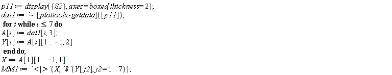 p11 := display({S2}, axes = boxed, thickness = 2); dat1 := `~`[plottools:-getdata]([p11]); for i while i <= 7 do A[i] := dat1[i, 3]; Y[i] := A[i][1 .. -1, 2] end do; X := A[1][1 .. -1, 1]; MM1 := `<|>`(X, `$`(Y[j2], j2 = 1 .. 7))