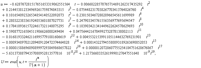 u := -.628767281517651653319062551564*t-0.668228578765714691262317435292e-2*t^2+.214453812334969261759874843315*t^3-0.754482317038267703413764826760e-1*t^4+.101654092326534854140522092073*t^5-.230150346728028966545611699989*t^6+.280322383361924053601807027731*t^7-.247903345761556356977695694547*t^8+.178410936157224617321140075295*t^9-.103903421341449622624578629693*t^10+.590877216504511906626000249484+0.475644216784992732878138002113e-1*t^11-0.168193324621169957791081606619e-1*t^12+0.455321539911051144632769231901e-2*t^13-0.934897021209409120472374464828e-3*t^14+0.143227945580893189263690052053e-3*t^15-0.158869689089997293849868657822e-4*t^16+0.120728607755254184751628676867e-5*t^17-5.63137388794357080952813577816*10^(-8)*t^18+1.21736603352619990127647551648*10^(-9)*t^19; U := eval(u, t = t^alpha/GAMMA(alpha+1))