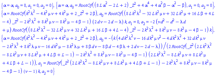 {alpha = alpha, a[0] = 0, a[1] = 0, a[2] = 0}, {alpha = alpha, a[0] = RootOf((8*L*alpha^2-2*L+2)*_Z^2+4*alpha^4+4*alpha^2*beta-alpha^2-beta), a[1] = 0, a[2] = 0}, {alpha = RootOf(k^2*lambda^2-4*k^2*mu*v+4*k^2*mu+2*_Z^2+2*beta), a[0] = RootOf((8*L*k^2*lambda^2-32*L*k^2*mu*v+32*L*k^2*mu+16*L*beta+4*L-4)*_Z^2-2*k^2*lambda^2+8*k^2*mu*v-8*k^2*mu-4*beta-1)*(2*d*v-2*d-lambda)*k, a[1] = 0, a[2] = -2*(d^2*v-d^2-d*lambda+mu)*RootOf((8*L*k^2*lambda^2-32*L*k^2*mu*v+32*L*k^2*mu+16*L*beta+4*L-4)*_Z^2-2*k^2*lambda^2+8*k^2*mu*v-8*k^2*mu-4*beta-1)*k}, {alpha = RootOf(k^2*lambda^2-4*k^2*mu*v+4*k^2*mu+2*_Z^2+2*beta), a[0] = -(1/2)*k*(4*d*k^2*lambda^2*v-16*d*k^2*mu*v^2-4*d*k^2*lambda^2+32*d*k^2*mu*v-2*k^2*lambda^3+8*k^2*lambda*mu*v-16*d*k^2*mu-8*k^2*lambda*mu+8*beta*d*v-8*beta*d-4*beta*lambda+2*d*v-2*d-lambda)/(RootOf(_Z^2*(2*L*k^2*lambda^2-8*L*k^2*mu*v+8*L*k^2*mu+4*L*beta+L-1)-2*k^2*lambda^2+8*k^2*mu*v-8*k^2*mu-4*beta-1)*(2*L*k^2*lambda^2-8*L*k^2*mu*v+8*L*k^2*mu+4*L*beta+L-1)), a[1] = RootOf(_Z^2*(2*L*k^2*lambda^2-8*L*k^2*mu*v+8*L*k^2*mu+4*L*beta+L-1)-2*k^2*lambda^2+8*k^2*mu*v-8*k^2*mu-4*beta-1)*(v-1)*k, a[2] = 0}