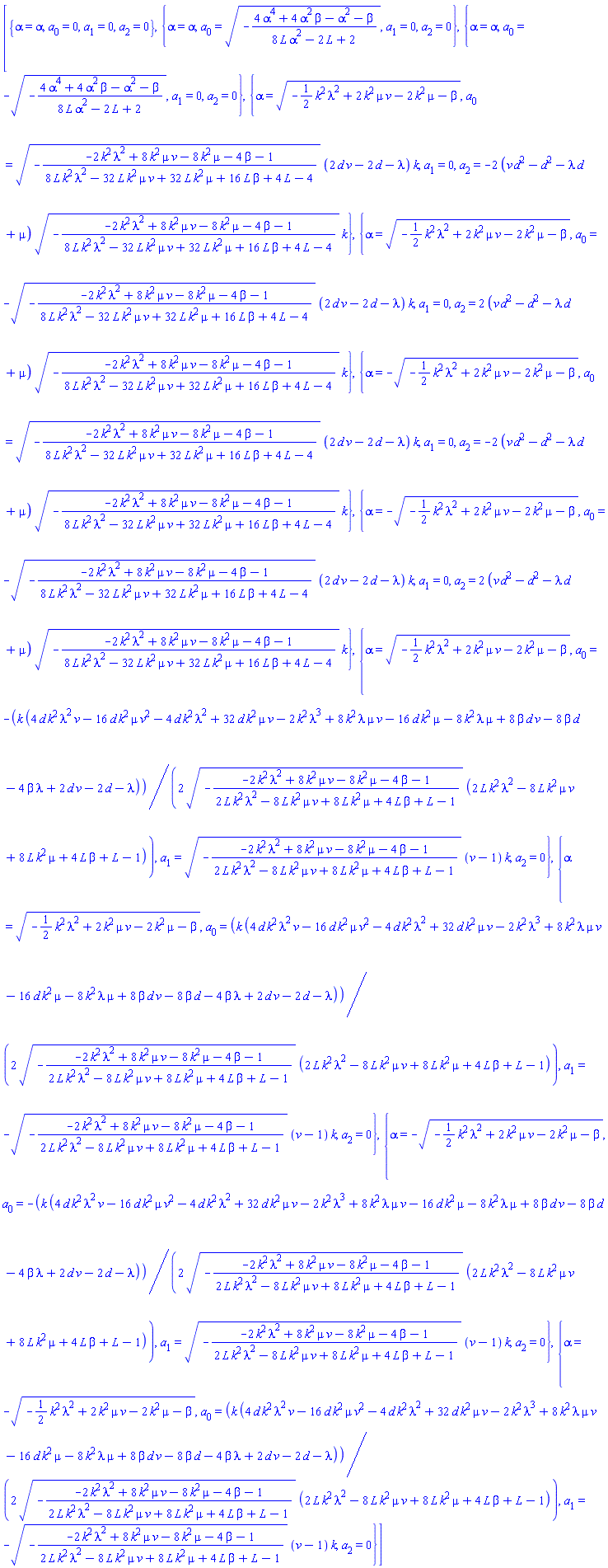 [{alpha = alpha, a[0] = 0, a[1] = 0, a[2] = 0}, {alpha = alpha, a[0] = (-(4*alpha^4+4*alpha^2*beta-alpha^2-beta)/(8*L*alpha^2-2*L+2))^(1/2), a[1] = 0, a[2] = 0}, {alpha = alpha, a[0] = -(-(4*alpha^4+4*alpha^2*beta-alpha^2-beta)/(8*L*alpha^2-2*L+2))^(1/2), a[1] = 0, a[2] = 0}, {alpha = (-(1/2)*k^2*lambda^2+2*k^2*mu*v-2*k^2*mu-beta)^(1/2), a[0] = (-(-2*k^2*lambda^2+8*k^2*mu*v-8*k^2*mu-4*beta-1)/(8*L*k^2*lambda^2-32*L*k^2*mu*v+32*L*k^2*mu+16*L*beta+4*L-4))^(1/2)*(2*d*v-2*d-lambda)*k, a[1] = 0, a[2] = -2*(d^2*v-d^2-d*lambda+mu)*(-(-2*k^2*lambda^2+8*k^2*mu*v-8*k^2*mu-4*beta-1)/(8*L*k^2*lambda^2-32*L*k^2*mu*v+32*L*k^2*mu+16*L*beta+4*L-4))^(1/2)*k}, {alpha = (-(1/2)*k^2*lambda^2+2*k^2*mu*v-2*k^2*mu-beta)^(1/2), a[0] = -(-(-2*k^2*lambda^2+8*k^2*mu*v-8*k^2*mu-4*beta-1)/(8*L*k^2*lambda^2-32*L*k^2*mu*v+32*L*k^2*mu+16*L*beta+4*L-4))^(1/2)*(2*d*v-2*d-lambda)*k, a[1] = 0, a[2] = 2*(d^2*v-d^2-d*lambda+mu)*(-(-2*k^2*lambda^2+8*k^2*mu*v-8*k^2*mu-4*beta-1)/(8*L*k^2*lambda^2-32*L*k^2*mu*v+32*L*k^2*mu+16*L*beta+4*L-4))^(1/2)*k}, {alpha = -(-(1/2)*k^2*lambda^2+2*k^2*mu*v-2*k^2*mu-beta)^(1/2), a[0] = (-(-2*k^2*lambda^2+8*k^2*mu*v-8*k^2*mu-4*beta-1)/(8*L*k^2*lambda^2-32*L*k^2*mu*v+32*L*k^2*mu+16*L*beta+4*L-4))^(1/2)*(2*d*v-2*d-lambda)*k, a[1] = 0, a[2] = -2*(d^2*v-d^2-d*lambda+mu)*(-(-2*k^2*lambda^2+8*k^2*mu*v-8*k^2*mu-4*beta-1)/(8*L*k^2*lambda^2-32*L*k^2*mu*v+32*L*k^2*mu+16*L*beta+4*L-4))^(1/2)*k}, {alpha = -(-(1/2)*k^2*lambda^2+2*k^2*mu*v-2*k^2*mu-beta)^(1/2), a[0] = -(-(-2*k^2*lambda^2+8*k^2*mu*v-8*k^2*mu-4*beta-1)/(8*L*k^2*lambda^2-32*L*k^2*mu*v+32*L*k^2*mu+16*L*beta+4*L-4))^(1/2)*(2*d*v-2*d-lambda)*k, a[1] = 0, a[2] = 2*(d^2*v-d^2-d*lambda+mu)*(-(-2*k^2*lambda^2+8*k^2*mu*v-8*k^2*mu-4*beta-1)/(8*L*k^2*lambda^2-32*L*k^2*mu*v+32*L*k^2*mu+16*L*beta+4*L-4))^(1/2)*k}, {alpha = (-(1/2)*k^2*lambda^2+2*k^2*mu*v-2*k^2*mu-beta)^(1/2), a[0] = -(1/2)*k*(4*d*k^2*lambda^2*v-16*d*k^2*mu*v^2-4*d*k^2*lambda^2+32*d*k^2*mu*v-2*k^2*lambda^3+8*k^2*lambda*mu*v-16*d*k^2*mu-8*k^2*lambda*mu+8*beta*d*v-8*beta*d-4*beta*lambda+2*d*v-2*d-lambda)/((-(-2*k^2*lambda^2+8*k^2*mu*v-8*k^2*mu-4*beta-1)/(2*L*k^2*lambda^2-8*L*k^2*mu*v+8*L*k^2*mu+4*L*beta+L-1))^(1/2)*(2*L*k^2*lambda^2-8*L*k^2*mu*v+8*L*k^2*mu+4*L*beta+L-1)), a[1] = (-(-2*k^2*lambda^2+8*k^2*mu*v-8*k^2*mu-4*beta-1)/(2*L*k^2*lambda^2-8*L*k^2*mu*v+8*L*k^2*mu+4*L*beta+L-1))^(1/2)*(v-1)*k, a[2] = 0}, {alpha = (-(1/2)*k^2*lambda^2+2*k^2*mu*v-2*k^2*mu-beta)^(1/2), a[0] = (1/2)*k*(4*d*k^2*lambda^2*v-16*d*k^2*mu*v^2-4*d*k^2*lambda^2+32*d*k^2*mu*v-2*k^2*lambda^3+8*k^2*lambda*mu*v-16*d*k^2*mu-8*k^2*lambda*mu+8*beta*d*v-8*beta*d-4*beta*lambda+2*d*v-2*d-lambda)/((-(-2*k^2*lambda^2+8*k^2*mu*v-8*k^2*mu-4*beta-1)/(2*L*k^2*lambda^2-8*L*k^2*mu*v+8*L*k^2*mu+4*L*beta+L-1))^(1/2)*(2*L*k^2*lambda^2-8*L*k^2*mu*v+8*L*k^2*mu+4*L*beta+L-1)), a[1] = -(-(-2*k^2*lambda^2+8*k^2*mu*v-8*k^2*mu-4*beta-1)/(2*L*k^2*lambda^2-8*L*k^2*mu*v+8*L*k^2*mu+4*L*beta+L-1))^(1/2)*(v-1)*k, a[2] = 0}, {alpha = -(-(1/2)*k^2*lambda^2+2*k^2*mu*v-2*k^2*mu-beta)^(1/2), a[0] = -(1/2)*k*(4*d*k^2*lambda^2*v-16*d*k^2*mu*v^2-4*d*k^2*lambda^2+32*d*k^2*mu*v-2*k^2*lambda^3+8*k^2*lambda*mu*v-16*d*k^2*mu-8*k^2*lambda*mu+8*beta*d*v-8*beta*d-4*beta*lambda+2*d*v-2*d-lambda)/((-(-2*k^2*lambda^2+8*k^2*mu*v-8*k^2*mu-4*beta-1)/(2*L*k^2*lambda^2-8*L*k^2*mu*v+8*L*k^2*mu+4*L*beta+L-1))^(1/2)*(2*L*k^2*lambda^2-8*L*k^2*mu*v+8*L*k^2*mu+4*L*beta+L-1)), a[1] = (-(-2*k^2*lambda^2+8*k^2*mu*v-8*k^2*mu-4*beta-1)/(2*L*k^2*lambda^2-8*L*k^2*mu*v+8*L*k^2*mu+4*L*beta+L-1))^(1/2)*(v-1)*k, a[2] = 0}, {alpha = -(-(1/2)*k^2*lambda^2+2*k^2*mu*v-2*k^2*mu-beta)^(1/2), a[0] = (1/2)*k*(4*d*k^2*lambda^2*v-16*d*k^2*mu*v^2-4*d*k^2*lambda^2+32*d*k^2*mu*v-2*k^2*lambda^3+8*k^2*lambda*mu*v-16*d*k^2*mu-8*k^2*lambda*mu+8*beta*d*v-8*beta*d-4*beta*lambda+2*d*v-2*d-lambda)/((-(-2*k^2*lambda^2+8*k^2*mu*v-8*k^2*mu-4*beta-1)/(2*L*k^2*lambda^2-8*L*k^2*mu*v+8*L*k^2*mu+4*L*beta+L-1))^(1/2)*(2*L*k^2*lambda^2-8*L*k^2*mu*v+8*L*k^2*mu+4*L*beta+L-1)), a[1] = -(-(-2*k^2*lambda^2+8*k^2*mu*v-8*k^2*mu-4*beta-1)/(2*L*k^2*lambda^2-8*L*k^2*mu*v+8*L*k^2*mu+4*L*beta+L-1))^(1/2)*(v-1)*k, a[2] = 0}]