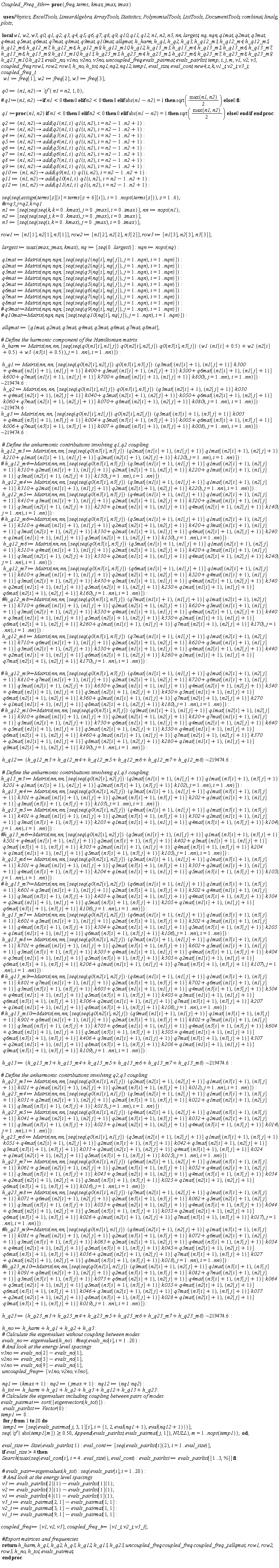 Coupled_Freq_8th := proc (freq, terms, kmax, jmax, imax) local w1, w2, w3, q0, q1, q2, q3, q4, q5, q6, q7, q8, q9, q10, q11, q12, n1, n2, n3, nn, largest, nq, nqn, q1mat, q2mat, q3mat, q4mat, q5mat, q6mat, q7mat, q8mat, q9mat, q10mat, allqmat, h_harm, h_q1, h_q2, h_q3, h_q12_m3, h_q12_m4, h_q12_m5, h_q12_m6, h_q12_m7, h_q12_m8, h_q12_m9, h_q12_m10, h_q12, h_q13_m3, h_q13_m4, h_q13_m5, h_q13_m6, h_q13_m7, h_q13_m8, h_q13_m9, h_q13_m10, h_q13, h_q23_m3, h_q23_m4, h_q23_m5, h_q23_m6, h_q23_m7, h_q23_m8, h_q23_m9, h_q23_m10, h_q23, evals_no, v1no, v2no, v3no, uncoupled_freq, evals_pairmat, evals_pairlist, temp, i, j, m, v1, v2, v3, coupled_freq, row1, row2, row3, h_no, h_tot, nq1, nq2, nq12, temp1, eval_size, eval_cont, new4, z, k, v1_t, v2_t, v3_t, coupled_freq_t; w1 := freq[1]; w2 := freq[2]; w3 := freq[3]; q0 := proc (n1, n2) options operator, arrow; `if`(n1 = n2, 1, 0) end proc; q1 := proc (n1, n2) if n1 < 0 then 0 elif n2 < 0 then 0 elif abs(n1+Physics:-`*`(-1, n2)) = 1 then sqrt(Physics:-`*`(max(n1, n2), Physics:-`^`(2, -1))) else 0 end if end proc; q2 := proc (n1, n2) options operator, arrow; add(Physics:-`*`(q1(n1, i), q1(i, n2)), i = n2-1 .. n2+1) end proc; q3 := proc (n1, n2) options operator, arrow; add(Physics:-`*`(q2(n1, i), q1(i, n2)), i = n2-1 .. n2+1) end proc; q4 := proc (n1, n2) options operator, arrow; add(Physics:-`*`(q3(n1, i), q1(i, n2)), i = n2-1 .. n2+1) end proc; q5 := proc (n1, n2) options operator, arrow; add(Physics:-`*`(q4(n1, i), q1(i, n2)), i = n2-1 .. n2+1) end proc; q6 := proc (n1, n2) options operator, arrow; add(Physics:-`*`(q5(n1, i), q1(i, n2)), i = n2-1 .. n2+1) end proc; q7 := proc (n1, n2) options operator, arrow; add(Physics:-`*`(q6(n1, i), q1(i, n2)), i = n2-1 .. n2+1) end proc; q8 := proc (n1, n2) options operator, arrow; add(Physics:-`*`(q7(n1, i), q1(i, n2)), i = n2-1 .. n2+1) end proc; q9 := proc (n1, n2) options operator, arrow; add(Physics:-`*`(q8(n1, i), q1(i, n2)), i = n2-1 .. n2+1) end proc; q10 := proc (n1, n2) options operator, arrow; add(Physics:-`*`(q9(n1, i), q1(i, n2)), i = n2-1 .. n2+1) end proc; q11 := proc (n1, n2) options operator, arrow; add(Physics:-`*`(q10(n1, i), q1(i, n2)), i = n2-1 .. n2+1) end proc; q12 := proc (n1, n2) options operator, arrow; add(Physics:-`*`(q11(n1, i), q1(i, n2)), i = n2-1 .. n2+1) end proc; seq(seq(assign(terms[z][i] = terms[z+6][i]), i = 1 .. nops(terms[z])), z = 1 .. 6); n1 := [seq(seq(seq(k, k = 0 .. kmax), j = 0 .. jmax), i = 0 .. imax)]; nn := nops(n1); n2 := [seq(seq(seq(j, k = 0 .. kmax), j = 0 .. jmax), i = 0 .. imax)]; n3 := [seq(seq(seq(i, k = 0 .. kmax), j = 0 .. jmax), i = 0 .. imax)]; row1 := [n1[1], n2[1], n3[1]]; row2 := [n1[2], n2[2], n3[2]]; row3 := [n1[3], n2[3], n3[3]]; largest := max(imax, jmax, kmax); nq := [seq(0 .. largest)]; nqn := nops(nq); q1mat := Matrix(nqn, nqn, [seq(seq(q1(nq[i], nq[j]), j = 1 .. nqn), i = 1 .. nqn)]); q2mat := Matrix(nqn, nqn, [seq(seq(q2(nq[i], nq[j]), j = 1 .. nqn), i = 1 .. nqn)]); q3mat := Matrix(nqn, nqn, [seq(seq(q3(nq[i], nq[j]), j = 1 .. nqn), i = 1 .. nqn)]); q4mat := Matrix(nqn, nqn, [seq(seq(q4(nq[i], nq[j]), j = 1 .. nqn), i = 1 .. nqn)]); q5mat := Matrix(nqn, nqn, [seq(seq(q5(nq[i], nq[j]), j = 1 .. nqn), i = 1 .. nqn)]); q6mat := Matrix(nqn, nqn, [seq(seq(q6(nq[i], nq[j]), j = 1 .. nqn), i = 1 .. nqn)]); q7mat := Matrix(nqn, nqn, [seq(seq(q7(nq[i], nq[j]), j = 1 .. nqn), i = 1 .. nqn)]); q8mat := Matrix(nqn, nqn, [seq(seq(q8(nq[i], nq[j]), j = 1 .. nqn), i = 1 .. nqn)]); allqmat := [q1mat, q2mat, q3mat, q4mat, q5mat, q6mat, q7mat, q8mat]; h_harm := Matrix(nn, nn, [seq(seq(Physics:-`*`(Physics:-`*`(Physics:-`*`(q0(n1[i], n1[j]), q0(n2[i], n2[j])), q0(n3[i], n3[j])), Physics:-`*`(w1, n1[i]+.5)+Physics:-`*`(w2, n2[i]+.5)+Physics:-`*`(w3, n3[i]+.5)), j = 1 .. nn), i = 1 .. nn)]); h_q1 := `~`[Physics:-`*`](Matrix(nn, nn, [seq(seq(Physics:-`*`(Physics:-`*`(q0(n2[i], n2[j]), q0(n3[i], n3[j])), Physics:-`*`(q3mat[n1[i]+1, n1[j]+1], k300)+Physics:-`*`(q4mat[n1[i]+1, n1[j]+1], k400)+Physics:-`*`(q5mat[n1[i]+1, n1[j]+1], k500)+Physics:-`*`(q6mat[n1[i]+1, n1[j]+1], k600)+Physics:-`*`(q7mat[n1[i]+1, n1[j]+1], k700)+Physics:-`*`(q8mat[n1[i]+1, n1[j]+1], k800)), j = 1 .. nn), i = 1 .. nn)]), 219474.6); h_q2 := `~`[Physics:-`*`](Matrix(nn, nn, [seq(seq(Physics:-`*`(Physics:-`*`(q0(n1[i], n1[j]), q0(n3[i], n3[j])), Physics:-`*`(q3mat[n2[i]+1, n2[j]+1], k030)+Physics:-`*`(q4mat[n2[i]+1, n2[j]+1], k040)+Physics:-`*`(q5mat[n2[i]+1, n2[j]+1], k050)+Physics:-`*`(q6mat[n2[i]+1, n2[j]+1], k060)+Physics:-`*`(q7mat[n2[i]+1, n2[j]+1], k070)+Physics:-`*`(q8mat[n2[i]+1, n2[j]+1], k080)), j = 1 .. nn), i = 1 .. nn)]), 219474.6); h_q3 := `~`[Physics:-`*`](Matrix(nn, nn, [seq(seq(Physics:-`*`(Physics:-`*`(q0(n1[i], n1[j]), q0(n2[i], n2[j])), Physics:-`*`(q3mat[n3[i]+1, n3[j]+1], k003)+Physics:-`*`(q4mat[n3[i]+1, n3[j]+1], k004)+Physics:-`*`(q5mat[n3[i]+1, n3[j]+1], k005)+Physics:-`*`(q6mat[n3[i]+1, n3[j]+1], k006)+Physics:-`*`(q7mat[n3[i]+1, n3[j]+1], k007)+Physics:-`*`(q8mat[n3[i]+1, n3[j]+1], k008)), j = 1 .. nn), i = 1 .. nn)]), 219474.6); h_q12_m3 := Matrix(nn, nn, [seq(seq(Physics:-`*`(q0(n3[i], n3[j]), Physics:-`*`(Physics:-`*`(q2mat[n1[i]+1, n1[j]+1], q1mat[n2[i]+1, n2[j]+1]), k210)+Physics:-`*`(Physics:-`*`(q1mat[n1[i]+1, n1[j]+1], q2mat[n2[i]+1, n2[j]+1]), k120)), j = 1 .. nn), i = 1 .. nn)]); h_q12_m4 := Matrix(nn, nn, [seq(seq(Physics:-`*`(q0(n3[i], n3[j]), Physics:-`*`(Physics:-`*`(q3mat[n1[i]+1, n1[j]+1], q1mat[n2[i]+1, n2[j]+1]), k310)+Physics:-`*`(Physics:-`*`(q2mat[n1[i]+1, n1[j]+1], q2mat[n2[i]+1, n2[j]+1]), k220)), j = 1 .. nn), i = 1 .. nn)]); h_q12_m5 := Matrix(nn, nn, [seq(seq(Physics:-`*`(q0(n3[i], n3[j]), Physics:-`*`(Physics:-`*`(q4mat[n1[i]+1, n1[j]+1], q1mat[n2[i]+1, n2[j]+1]), k410)+Physics:-`*`(Physics:-`*`(q3mat[n1[i]+1, n1[j]+1], q2mat[n2[i]+1, n2[j]+1]), k320)+Physics:-`*`(Physics:-`*`(q2mat[n1[i]+1, n1[j]+1], q3mat[n2[i]+1, n2[j]+1]), k230)+Physics:-`*`(Physics:-`*`(q1mat[n1[i]+1, n1[j]+1], q4mat[n2[i]+1, n2[j]+1]), k140)), j = 1 .. nn), i = 1 .. nn)]); h_q12_m6 := Matrix(nn, nn, [seq(seq(Physics:-`*`(q0(n3[i], n3[j]), Physics:-`*`(Physics:-`*`(q5mat[n1[i]+1, n1[j]+1], q1mat[n2[i]+1, n2[j]+1]), k510)+Physics:-`*`(Physics:-`*`(q4mat[n1[i]+1, n1[j]+1], q2mat[n2[i]+1, n2[j]+1]), k420)+Physics:-`*`(Physics:-`*`(q3mat[n1[i]+1, n1[j]+1], q3mat[n2[i]+1, n2[j]+1]), k330)+Physics:-`*`(Physics:-`*`(q2mat[n1[i]+1, n1[j]+1], q4mat[n2[i]+1, n2[j]+1]), k240)), j = 1 .. nn), i = 1 .. nn)]); h_q12_m7 := Matrix(nn, nn, [seq(seq(Physics:-`*`(q0(n3[i], n3[j]), Physics:-`*`(Physics:-`*`(q6mat[n1[i]+1, n1[j]+1], q1mat[n2[i]+1, n2[j]+1]), k610)+Physics:-`*`(Physics:-`*`(q5mat[n1[i]+1, n1[j]+1], q2mat[n2[i]+1, n2[j]+1]), k520)+Physics:-`*`(Physics:-`*`(q4mat[n1[i]+1, n1[j]+1], q3mat[n2[i]+1, n2[j]+1]), k430)+Physics:-`*`(Physics:-`*`(q3mat[n1[i]+1, n1[j]+1], q4mat[n2[i]+1, n2[j]+1]), k340)+Physics:-`*`(Physics:-`*`(q2mat[n1[i]+1, n1[j]+1], q5mat[n2[i]+1, n2[j]+1]), k250)+Physics:-`*`(Physics:-`*`(q1mat[n1[i]+1, n1[j]+1], q6mat[n2[i]+1, n2[j]+1]), k160)), j = 1 .. nn), i = 1 .. nn)]); h_q12_m8 := Matrix(nn, nn, [seq(seq(Physics:-`*`(q0(n3[i], n3[j]), Physics:-`*`(Physics:-`*`(q7mat[n1[i]+1, n1[j]+1], q1mat[n2[i]+1, n2[j]+1]), k710)+Physics:-`*`(Physics:-`*`(q6mat[n1[i]+1, n1[j]+1], q2mat[n2[i]+1, n2[j]+1]), k620)+Physics:-`*`(Physics:-`*`(q5mat[n1[i]+1, n1[j]+1], q3mat[n2[i]+1, n2[j]+1]), k530)+Physics:-`*`(Physics:-`*`(q4mat[n1[i]+1, n1[j]+1], q4mat[n2[i]+1, n2[j]+1]), k440)+Physics:-`*`(Physics:-`*`(q2mat[n1[i]+1, n1[j]+1], q6mat[n2[i]+1, n2[j]+1]), k260)+Physics:-`*`(Physics:-`*`(q1mat[n1[i]+1, n1[j]+1], q7mat[n2[i]+1, n2[j]+1]), k170)), j = 1 .. nn), i = 1 .. nn)]); h_q12 := `~`[Physics:-`*`](h_q12_m3+h_q12_m4+h_q12_m5+h_q12_m6+h_q12_m7+h_q12_m8, 219474.6); h_q13_m3 := Matrix(nn, nn, [seq(seq(Physics:-`*`(q0(n2[i], n2[j]), Physics:-`*`(Physics:-`*`(q2mat[n1[i]+1, n1[j]+1], q1mat[n3[i]+1, n3[j]+1]), k201)+Physics:-`*`(Physics:-`*`(q1mat[n1[i]+1, n1[j]+1], q2mat[n3[i]+1, n3[j]+1]), k102)), j = 1 .. nn), i = 1 .. nn)]); h_q13_m4 := Matrix(nn, nn, [seq(seq(Physics:-`*`(q0(n2[i], n2[j]), Physics:-`*`(Physics:-`*`(q3mat[n1[i]+1, n1[j]+1], q1mat[n3[i]+1, n3[j]+1]), k301)+Physics:-`*`(Physics:-`*`(q2mat[n1[i]+1, n1[j]+1], q2mat[n3[i]+1, n3[j]+1]), k202)+Physics:-`*`(Physics:-`*`(q1mat[n1[i]+1, n1[j]+1], q3mat[n3[i]+1, n3[j]+1]), k103)), j = 1 .. nn), i = 1 .. nn)]); h_q13_m5 := Matrix(nn, nn, [seq(seq(Physics:-`*`(q0(n2[i], n2[j]), Physics:-`*`(Physics:-`*`(q4mat[n1[i]+1, n1[j]+1], q1mat[n3[i]+1, n3[j]+1]), k401)+Physics:-`*`(Physics:-`*`(q3mat[n1[i]+1, n1[j]+1], q2mat[n3[i]+1, n3[j]+1]), k302)+Physics:-`*`(Physics:-`*`(q2mat[n1[i]+1, n1[j]+1], q3mat[n3[i]+1, n3[j]+1]), k203)+Physics:-`*`(Physics:-`*`(q1mat[n1[i]+1, n1[j]+1], q4mat[n3[i]+1, n3[j]+1]), k104)), j = 1 .. nn), i = 1 .. nn)]); h_q13_m6 := Matrix(nn, nn, [seq(seq(Physics:-`*`(q0(n2[i], n2[j]), Physics:-`*`(Physics:-`*`(q5mat[n1[i]+1, n1[j]+1], q1mat[n3[i]+1, n3[j]+1]), k501)+Physics:-`*`(Physics:-`*`(q3mat[n1[i]+1, n1[j]+1], q3mat[n3[i]+1, n3[j]+1]), k303)+Physics:-`*`(Physics:-`*`(q2mat[n1[i]+1, n1[j]+1], q4mat[n3[i]+1, n3[j]+1]), k204)+Physics:-`*`(Physics:-`*`(q1mat[n1[i]+1, n1[j]+1], q5mat[n3[i]+1, n3[j]+1]), k105)), j = 1 .. nn), i = 1 .. nn)]); h_q13_m7 := Matrix(nn, nn, [seq(seq(Physics:-`*`(q0(n2[i], n2[j]), Physics:-`*`(Physics:-`*`(q6mat[n1[i]+1, n1[j]+1], q1mat[n3[i]+1, n3[j]+1]), k601)+Physics:-`*`(Physics:-`*`(q5mat[n1[i]+1, n1[j]+1], q2mat[n3[i]+1, n3[j]+1]), k502)+Physics:-`*`(Physics:-`*`(q3mat[n1[i]+1, n1[j]+1], q4mat[n3[i]+1, n3[j]+1]), k304)+Physics:-`*`(Physics:-`*`(q2mat[n1[i]+1, n1[j]+1], q5mat[n3[i]+1, n3[j]+1]), k205)+Physics:-`*`(Physics:-`*`(q1mat[n1[i]+1, n1[j]+1], q6mat[n3[i]+1, n3[j]+1]), k106)), j = 1 .. nn), i = 1 .. nn)]); h_q13_m8 := Matrix(nn, nn, [seq(seq(Physics:-`*`(q0(n2[i], n2[j]), Physics:-`*`(Physics:-`*`(q7mat[n1[i]+1, n1[j]+1], q1mat[n3[i]+1, n3[j]+1]), k701)+Physics:-`*`(Physics:-`*`(q6mat[n1[i]+1, n1[j]+1], q2mat[n3[i]+1, n3[j]+1]), k602)+Physics:-`*`(Physics:-`*`(q5mat[n1[i]+1, n1[j]+1], q3mat[n3[i]+1, n3[j]+1]), k503)+Physics:-`*`(Physics:-`*`(q4mat[n1[i]+1, n1[j]+1], q4mat[n3[i]+1, n3[j]+1]), k404)+Physics:-`*`(Physics:-`*`(q3mat[n1[i]+1, n1[j]+1], q5mat[n3[i]+1, n3[j]+1]), k305)+Physics:-`*`(Physics:-`*`(q2mat[n1[i]+1, n1[j]+1], q6mat[n3[i]+1, n3[j]+1]), k206)+Physics:-`*`(Physics:-`*`(q1mat[n1[i]+1, n1[j]+1], q7mat[n3[i]+1, n3[j]+1]), k107)), j = 1 .. nn), i = 1 .. nn)]); h_q13 := `~`[Physics:-`*`](h_q13_m3+h_q13_m4+h_q13_m5+h_q13_m6+h_q13_m7+h_q13_m8, 219474.6); h_q23_m3 := Matrix(nn, nn, [seq(seq(Physics:-`*`(q0(n1[i], n1[j]), Physics:-`*`(Physics:-`*`(q2mat[n2[i]+1, n2[j]+1], q1mat[n3[i]+1, n3[j]+1]), k021)+Physics:-`*`(Physics:-`*`(q1mat[n2[i]+1, n2[j]+1], q2mat[n3[i]+1, n3[j]+1]), k012)), j = 1 .. nn), i = 1 .. nn)]); h_q23_m4 := Matrix(nn, nn, [seq(seq(Physics:-`*`(q0(n1[i], n1[j]), Physics:-`*`(Physics:-`*`(q3mat[n2[i]+1, n2[j]+1], q1mat[n3[i]+1, n3[j]+1]), k031)+Physics:-`*`(Physics:-`*`(q2mat[n2[i]+1, n2[j]+1], q2mat[n3[i]+1, n3[j]+1]), k022)+Physics:-`*`(Physics:-`*`(q1mat[n2[i]+1, n2[j]+1], q3mat[n3[i]+1, n3[j]+1]), k013)), j = 1 .. nn), i = 1 .. nn)]); h_q23_m5 := Matrix(nn, nn, [seq(seq(Physics:-`*`(q0(n1[i], n1[j]), Physics:-`*`(Physics:-`*`(q4mat[n2[i]+1, n2[j]+1], q1mat[n3[i]+1, n3[j]+1]), k041)+Physics:-`*`(Physics:-`*`(q3mat[n2[i]+1, n2[j]+1], q2mat[n3[i]+1, n3[j]+1]), k032)+Physics:-`*`(Physics:-`*`(q2mat[n2[i]+1, n2[j]+1], q3mat[n3[i]+1, n3[j]+1]), k023)+Physics:-`*`(Physics:-`*`(q1mat[n2[i]+1, n2[j]+1], q4mat[n3[i]+1, n3[j]+1]), k014)), j = 1 .. nn), i = 1 .. nn)]); h_q23_m6 := Matrix(nn, nn, [seq(seq(Physics:-`*`(q0(n1[i], n1[j]), Physics:-`*`(Physics:-`*`(q5mat[n2[i]+1, n2[j]+1], q1mat[n3[i]+1, n3[j]+1]), k051)+Physics:-`*`(Physics:-`*`(q4mat[n2[i]+1, n2[j]+1], q2mat[n3[i]+1, n3[j]+1]), k042)+Physics:-`*`(Physics:-`*`(q3mat[n2[i]+1, n2[j]+1], q3mat[n3[i]+1, n3[j]+1]), k033)+Physics:-`*`(Physics:-`*`(q2mat[n2[i]+1, n2[j]+1], q4mat[n3[i]+1, n3[j]+1]), k024)+Physics:-`*`(Physics:-`*`(q1mat[n2[i]+1, n2[j]+1], q5mat[n3[i]+1, n3[j]+1]), k015)), j = 1 .. nn), i = 1 .. nn)]); h_q23_m7 := Matrix(nn, nn, [seq(seq(Physics:-`*`(q0(n1[i], n1[j]), Physics:-`*`(Physics:-`*`(q6mat[n2[i]+1, n2[j]+1], q1mat[n3[i]+1, n3[j]+1]), k061)+Physics:-`*`(Physics:-`*`(q5mat[n2[i]+1, n2[j]+1], q2mat[n3[i]+1, n3[j]+1]), k052)+Physics:-`*`(Physics:-`*`(q4mat[n2[i]+1, n2[j]+1], q3mat[n3[i]+1, n3[j]+1]), k043)+Physics:-`*`(Physics:-`*`(q3mat[n2[i]+1, n2[j]+1], q4mat[n3[i]+1, n3[j]+1]), k034)+Physics:-`*`(Physics:-`*`(q2mat[n2[i]+1, n2[j]+1], q5mat[n3[i]+1, n3[j]+1]), k025)+Physics:-`*`(Physics:-`*`(q1mat[n2[i]+1, n2[j]+1], q6mat[n3[i]+1, n3[j]+1]), k016)), j = 1 .. nn), i = 1 .. nn)]); h_q23_m8 := Matrix(nn, nn, [seq(seq(Physics:-`*`(q0(n1[i], n1[j]), Physics:-`*`(Physics:-`*`(q7mat[n2[i]+1, n2[j]+1], q1mat[n3[i]+1, n3[j]+1]), k071)+Physics:-`*`(Physics:-`*`(q6mat[n2[i]+1, n2[j]+1], q2mat[n3[i]+1, n3[j]+1]), k062)+Physics:-`*`(Physics:-`*`(q5mat[n2[i]+1, n2[j]+1], q3mat[n3[i]+1, n3[j]+1]), k053)+Physics:-`*`(Physics:-`*`(q4mat[n2[i]+1, n2[j]+1], q4mat[n3[i]+1, n3[j]+1]), k044)+Physics:-`*`(Physics:-`*`(q3mat[n2[i]+1, n2[j]+1], q5mat[n3[i]+1, n3[j]+1]), k035)+Physics:-`*`(Physics:-`*`(q2mat[n2[i]+1, n2[j]+1], q6mat[n3[i]+1, n3[j]+1]), k026)+Physics:-`*`(Physics:-`*`(q1mat[n2[i]+1, n2[j]+1], q7mat[n3[i]+1, n3[j]+1]), k017)), j = 1 .. nn), i = 1 .. nn)]); h_q23 := `~`[Physics:-`*`](h_q23_m3+h_q23_m4+h_q23_m5+h_q23_m6+h_q23_m7+h_q23_m8, 219474.6); h_no := h_harm+h_q1+h_q2+h_q3; evals_no := linalg:-eigenvalues(h_no); v3no := evals_no[2]+Physics:-`*`(-1, evals_no[1]); v2no := evals_no[3]+Physics:-`*`(-1, evals_no[1]); v1no := evals_no[9]+Physics:-`*`(-1, evals_no[1]); uncoupled_freq := [v1no, v2no, v3no]; nq1 := kmax+1; nq2 := jmax+1; nq12 := Physics:-`*`(nq1, nq2); h_tot := h_harm+h_q1+h_q2+h_q3+h_q12+h_q13+h_q23; evals_pairmat := sort([linalg:-eigenvectors(h_tot)]); evals_pairlist := Vector(0); temp1 := 0; for j to 20 do temp1 := [seq(evals_pairmat[j, 3, 1][i], i = {1, 2, eval(nq1+1), eval(nq12+1)})]; seq(`if`(.50 <= abs(temp1[m]), Append(evals_pairlist, evals_pairmat[j, 1]), NULL), m = 1 .. nops(temp1)) end do; eval_size := ArrayTools:-Size(evals_pairlist, 1); eval_cont := [seq(evals_pairlist[i](2), i = 1 .. eval_size)]; if 4 < eval_size then ListTools:-Search(max(seq(eval_cont[i], i = 4 .. eval_size)), eval_cont); evals_pairlist := evals_pairlist[[1 .. 3, %]] end if; v3 := evals_pairlist[2](1)+Physics:-`*`(-1, evals_pairlist[1](1)); v2 := evals_pairlist[3](1)+Physics:-`*`(-1, evals_pairlist[1](1)); v1 := evals_pairlist[4](1)+Physics:-`*`(-1, evals_pairlist[1](1)); v3_t := evals_pairmat[2, 1]+Physics:-`*`(-1, evals_pairmat[1, 1]); v2_t := evals_pairmat[3, 1]+Physics:-`*`(-1, evals_pairmat[1, 1]); v1_t := evals_pairmat[9, 1]+Physics:-`*`(-1, evals_pairmat[1, 1]); coupled_freq := [v1, v2, v3]; coupled_freq_t := [v1_t, v2_t, v3_t]; return h_harm, h_q1, h_q2, h_q3, h_q12, h_q13, h_q23, uncoupled_freq, coupled_freq, coupled_freq_t, allqmat, row1, row2, row3, h_no, h_tot, evals_pairmat end proc