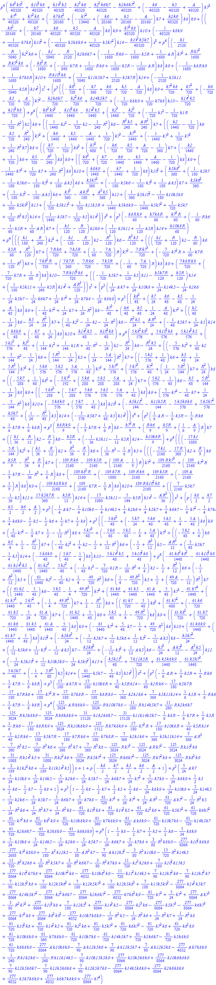 p^4*((1/40320)*k8^2*k9^2+(1/40320)*k10^3*k8+(1/40320)*k14^3*k5-(1/40320)*k2^3*k6-(1/40320)*k2^2*k6*k7-(1/40320)*k2*k6*k7^2+(-(1/40320)*k6-(1/40320)*k5+(1/40320)*A)*k7^3+(1/40320)*k7^4+(1/40320)*k7^3*k8+(-(1/20160)*k7*k8^2+(-(1/13440)*k7^2+((1/20160)*k6+(1/20160)*k5-(1/20160)*A)*k7+(1/40320)*k2*k6)*k8)*k9+((-(1/20160)*k8^2+(-(1/20160)*k7+(1/40320)*k6+(1/40320)*k5-(1/40320)*A)*k8)*k9+(1/40320)*k7^2*k8)*k10+(-(1/40320)*k8*k9+(1/40320)*k7*k8)*k10^2+(-(1/40320)*k5*k8*k9+(1/40320)*k5*k7^2)*k14-(1/40320)*k14^2*k5*k7)*x^8+p^4*((-(1/2520)*k1-(1/5040)*R)*k2^2*k6+(-(1/5040)*k1-(1/2520)*R)*k2*k6*k7+(-(1/1680)*R*k6-(1/1680)*k5*R+(1/1680)*A*R)*k7^2+(1/1680)*R*k7^3+(1/1680)*R*k7^2*k8+(-(1/1680)*k8^2*R+(-(1/840)*k7*R+(1/1680)*R*k6+(1/1680)*k5*R-(1/1680)*A*R)*k8)*k9+(-(1/1680)*k8*R*k9+(1/1680)*k7*k8*R)*k10+(1/1680)*R*k10^2*k8+((1/5040)*k11*k5*k7+(1/2520)*k5*k7*R)*k14+(-(1/2520)*k5*k11-(1/5040)*k5*R)*k14^2)*x^7+(p^3*((-(1/720)*k8^2+(-(1/360)*k7+(1/720)*k6+(1/720)*k5-(1/720)*A)*k8)*k9+(1/720)*k7^2*k8+(1/720)*k7^3+(-(1/720)*k6-(1/720)*k5+(1/720)*A)*k7^2-(1/720)*k2*k6*k7-(1/720)*k2^2*k6+(1/720)*k14*k5*k7+(-(1/720)*k8*k9+(1/720)*k7*k8)*k10-(1/720)*k14^2*k5+(1/720)*k10^2*k8)+p^4*(-(1/1440)*k8^2*k9^2-(1/1440)*k10^3*k8-(1/1440)*k14^3*k5+((1/1440)*k2^3-(1/720)*k2^2+(-(1/720)*k1^2-(1/720)*k1*R-(1/720)*R^2)*k2)*k6+(((1/1440)*k2^2-(1/720)*k2-(1/240)*R^2)*k6-(1/240)*R^2*k5+(1/240)*A*R^2)*k7+(((1/1440)*k2-1/720)*k6-(1/720)*k5+(1/240)*R^2)*k7^2+((1/1440)*k6+(1/1440)*k5-(1/1440)*A+1/720)*k7^3-(1/1440)*k7^4+(-(1/1440)*k7^3+(1/720)*k7^2+(1/240)*R^2*k7)*k8+(((1/720)*k7-1/720)*k8^2+((1/480)*k7^2+(-(1/720)*k6-(1/720)*k5+(1/720)*A-1/360)*k7+(-(1/1440)*k2+1/720)*k6+(1/720)*k5-(1/240)*R^2)*k8)*k9+(((1/720)*k8^2+((1/720)*k7-(1/1440)*k6-(1/1440)*k5+(1/1440)*A-1/720)*k8)*k9+(-(1/1440)*k7^2+(1/720)*k7+(1/240)*R^2)*k8)*k10+((1/1440)*k8*k9+(-(1/1440)*k7+1/720)*k8)*k10^2+((1/360)*k5*k8^2+((1/180)*k5*k7-(1/180)*k5*k6-(1/180)*k5^2+(1/180)*A*k5)*k8+(1/360)*k5*k7^2+(-(1/180)*k5*k6-(1/180)*k5^2+(1/180)*A*k5)*k7+(1/360)*k5*k6^2+((1/180)*k5^2-(1/180)*A*k5)*k6+(1/360)*k5^3-(1/180)*A*k5^2+(1/360)*A^2*k5)*k12+((1/360)*k5*k10^2-(1/180)*k10*k5*k9+(1/360)*k5*k9^2)*k13+((1/720)*k5*k11^2+(1/720)*k11*k5*R+(1/1440)*k5*k8*k9-(1/1440)*k5*k7^2+(1/720)*k5*k7+(1/720)*R^2*k5)*k14+((1/1440)*k5*k7-(1/720)*k5)*k14^2))*x^6+(p^3*(-(1/60)*k8*R*k9+(1/60)*k7*k8*R+(1/60)*k7^2*R+(-(1/60)*R*k6-(1/60)*k5*R+(1/60)*A*R)*k7+(-(1/120)*k1-(1/120)*R)*k2*k6+((1/120)*k5*k11+(1/120)*k5*R)*k14+(1/60)*k10*k8*R)+p^4*((((1/180)*k1+(1/240)*R)*k2^2+(-(1/120)*k1-(1/120)*R)*k2-(1/120)*R^3)*k6-(1/120)*R^3*k5+((((1/720)*k1+(1/120)*R)*k2-(1/60)*R)*k6-(1/60)*k5*R+(1/120)*R^3)*k7+((7/720)*R*k6+(7/720)*k5*R+(1/60-(7/720)*A)*R)*k7^2-(7/720)*R*k7^3+(-(7/720)*k7^2*R+(1/60)*k7*R+(1/120)*R^3)*k8+((7/720)*k8^2*R+((7/360)*k7*R-(7/720)*R*k6-(7/720)*k5*R+(-1/60+(7/720)*A)*R)*k8)*k9+((7/720)*k8*R*k9+(-(7/720)*k7*R+(1/60)*R)*k8)*k10-(7/720)*R*k10^2*k8+((-(1/720)*k5*k7+(1/120)*k5)*k11-(1/120)*k5*k7*R+(1/120)*k5*R)*k14+((1/180)*k5*k11+(1/240)*k5*R)*k14^2+(1/120)*A*R^3))*x^5+(p^2*((1/24)*A*k7+(1/24)*k10*k8+(1/24)*k14*k5-(1/24)*k2*k6-(1/24)*k5*k7-(1/24)*k6*k7+(1/24)*k7^2+(1/24)*k7*k8-(1/24)*k8*k9)+p^3*(((1/48)*k8^2+((1/24)*k7-(1/48)*k6-(1/48)*k5-1/24+(1/48)*A)*k8)*k9+(-(1/48)*k7^2+(1/24)*k7+(1/24)*R^2)*k8-(1/48)*k7^3+((1/48)*k6+(1/48)*k5+1/24-(1/48)*A)*k7^2+(((1/48)*k2-1/24)*k6-(1/24)*k5+(1/24)*R^2)*k7+((1/48)*k2^2-(1/24)*k2-(1/24)*R^2)*k6-(1/24)*R^2*k5+(1/24)*A*R^2+(-(1/48)*k5*k7+(1/24)*k5)*k14+((1/48)*k8*k9+(-(1/48)*k7+1/24)*k8)*k10+(1/48)*k14^2*k5-(1/48)*k10^2*k8)+p^4*((5/576)*k8^2*k9^2+(5/576)*k10^3*k8+(5/576)*k14^3*k5+(-(5/576)*k2^3+(1/48)*k2^2+((1/144)*k1^2+(1/144)*k1*R+(1/48)*R^2-1/24)*k2-(1/24)*R^2)*k6-(1/24)*R^2*k5+((-(5/576)*k2^2+(1/48)*k2+(5/144)*R^2-1/24)*k6+((5/144)*R^2-1/24)*k5+(1/24-(5/144)*A)*R^2)*k7+((-(5/576)*k2+1/48)*k6+(1/48)*k5+1/24-(5/144)*R^2)*k7^2+(-(5/576)*k6-(5/576)*k5+(5/576)*A-1/48)*k7^3+(5/576)*k7^4+((5/576)*k7^3-(1/48)*k7^2+(1/24-(5/144)*R^2)*k7+(1/24)*R^2)*k8+((-(5/288)*k7+1/48)*k8^2+(-(5/192)*k7^2+((5/288)*k6+(5/288)*k5-(5/288)*A+1/24)*k7+((5/576)*k2-1/48)*k6-(1/48)*k5+(5/144)*R^2-1/24)*k8)*k9+((-(5/288)*k8^2+(-(5/288)*k7+(5/576)*k6+(5/576)*k5-(5/576)*A+1/48)*k8)*k9+((5/576)*k7^2-(1/48)*k7+1/24-(5/144)*R^2)*k8)*k10+(-(5/576)*k8*k9+((5/576)*k7-1/48)*k8)*k10^2+(-(1/144)*k5*k11^2-(1/144)*k11*k5*R-(5/576)*k5*k8*k9+(5/576)*k5*k7^2-(1/48)*k5*k7+(1/24-(1/48)*R^2)*k5)*k14+(-(5/576)*k5*k7+(1/48)*k5)*k14^2))*x^4+(p^2*((1/6)*A*R-(1/6)*k5*R-(1/6)*R*k6+(1/6)*k7*R+(1/6)*k8*R)+p^3*((1/9)*k8*R*k9+(-(1/9)*k7*R+(1/6)*R)*k8-(1/9)*k7^2*R+((1/9)*R*k6+(1/9)*k5*R+(1/6-(1/9)*A)*R)*k7+(((1/36)*k1+(1/12)*R)*k2-(1/6)*R)*k6-(1/6)*k5*R+(-(1/36)*k5*k11-(1/12)*k5*R)*k14-(1/9)*k10*k8*R)+p^4*(((-(17/1080)*k1-(5/144)*R)*k2^2+((1/36)*k1+(1/12)*R)*k2+(1/36)*R^3-(1/6)*R)*k6+((1/36)*R^3-(1/6)*R)*k5+(((-(7/2160)*k1-(17/360)*R)*k2+(1/9)*R)*k6+(1/9)*k5*R-(1/36)*R^3+(1/6)*R)*k7+(-(109/2160)*R*k6-(109/2160)*k5*R+((109/2160)*A-1/9)*R)*k7^2+(109/2160)*R*k7^3+((109/2160)*k7^2*R-(1/9)*k7*R-(1/36)*R^3+(1/6)*R)*k8+(-(109/2160)*k8^2*R+(-(109/1080)*k7*R+(109/2160)*R*k6+(109/2160)*k5*R+(-(109/2160)*A+1/9)*R)*k8)*k9+(-(109/2160)*k8*R*k9+((109/2160)*k7*R-(1/9)*R)*k8)*k10+(109/2160)*R*k10^2*k8+(((7/2160)*k5*k7-(1/36)*k5)*k11+(17/360)*k5*k7*R-(1/12)*k5*R)*k14+(-(17/1080)*k5*k11-(5/144)*k5*R)*k14^2-(1/36)*A*R^3))*x^3+(p*((1/2)*k8+(1/2)*k7-(1/2)*k5-(1/2)*k6+(1/2)*A)+p^2*(-(1/4)*A*k7-(1/4)*k10*k8-(1/4)*k14*k5+(1/4)*k2*k6+(1/4)*k5*k7+(1/4)*k6*k7-(1/4)*k7^2-(1/4)*k7*k8+(1/4)*k8*k9-(1/2)*k5-(1/2)*k6+(1/2)*k7+(1/2)*k8)+p^3*((-(5/48)*k8^2+(-(5/24)*k7+(5/48)*k6+(5/48)*k5+1/4-(5/48)*A)*k8)*k9+((5/48)*k7^2-(1/4)*k7+1/2-(1/12)*R^2)*k8+(5/48)*k7^3+(-(5/48)*k6-(5/48)*k5-1/4+(5/48)*A)*k7^2+((-(5/48)*k2+1/4)*k6+(1/4)*k5+1/2-(1/12)*R^2)*k7+(-(5/48)*k2^2+(1/4)*k2-1/2+(1/12)*R^2)*k6+(-1/2+(1/12)*R^2)*k5-(1/12)*A*R^2+((5/48)*k5*k7-(1/4)*k5)*k14+(-(5/48)*k8*k9+((5/48)*k7-1/4)*k8)*k10-(5/48)*k14^2*k5+(5/48)*k10^2*k8)+p^4*(-(61/1440)*k8^2*k9^2-(61/1440)*k10^3*k8-(61/1440)*k14^3*k5+((61/1440)*k2^3-(5/48)*k2^2+(-(1/48)*k1^2-(7/720)*k1*R-(3/80)*R^2+1/4)*k2-1/2+(1/12)*R^2)*k6+(-1/2+(1/12)*R^2)*k5+(((61/1440)*k2^2-(5/48)*k2+1/4-(49/720)*R^2)*k6+(1/4-(49/720)*R^2)*k5+1/2+((49/720)*A-1/12)*R^2)*k7+(((61/1440)*k2-5/48)*k6-(5/48)*k5-1/4+(49/720)*R^2)*k7^2+((61/1440)*k6+(61/1440)*k5-(61/1440)*A+5/48)*k7^3-(61/1440)*k7^4+(-(61/1440)*k7^3+(5/48)*k7^2+(-1/4+(49/720)*R^2)*k7+1/2-(1/12)*R^2)*k8+(((61/720)*k7-5/48)*k8^2+((61/480)*k7^2+(-(61/720)*k6-(61/720)*k5-5/24+(61/720)*A)*k7+(-(61/1440)*k2+5/48)*k6+(5/48)*k5+1/4-(49/720)*R^2)*k8)*k9+(((61/720)*k8^2+((61/720)*k7-(61/1440)*k6-(61/1440)*k5+(61/1440)*A-5/48)*k8)*k9+(-(61/1440)*k7^2+(5/48)*k7-1/4+(49/720)*R^2)*k8)*k10+((61/1440)*k8*k9+(-(61/1440)*k7+5/48)*k8)*k10^2+(-(1/24)*k5*k8^2+(-(1/12)*k5*k7+(1/12)*k5*k6+(1/12)*k5^2-(1/12)*A*k5)*k8-(1/24)*k5*k7^2+((1/12)*k5*k6+(1/12)*k5^2-(1/12)*A*k5)*k7-(1/24)*k5*k6^2+(-(1/12)*k5^2+(1/12)*A*k5)*k6-(1/24)*k5^3+(1/12)*A*k5^2-(1/24)*A^2*k5)*k12+(-(1/24)*k5*k10^2+(1/12)*k10*k5*k9-(1/24)*k5*k9^2)*k13+((1/48)*k5*k11^2+(7/720)*k11*k5*R+(61/1440)*k5*k8*k9-(61/1440)*k5*k7^2+(5/48)*k5*k7+(-1/4+(3/80)*R^2)*k5)*k14+((61/1440)*k5*k7-(5/48)*k5)*k14^2))*x^2+(p^2*(-(1/6)*A*R+(1/6)*k5*R+(1/6)*R*k6-(1/6)*k7*R-(1/6)*k8*R)+p^3*((17/180)*A*k7*R+(17/180)*k10*k8*R+(3/40)*k5*R*k14-(3/40)*k2*R*k6-(17/180)*k5*k7*R-(17/180)*k7*R*k6+(17/180)*k7^2*R+(17/180)*k7*k8*R-(17/180)*k8*R*k9-(7/360)*k2*k1*k6+(7/360)*k5*k11*k14+(1/6)*k5*R+(1/6)*R*k6-(1/6)*k7*R-(1/6)*k8*R)+p^4*((125/3024)*A*R*k8*k9-(125/3024)*R*k10*k7*k8-(11/280)*R*k14*k5*k7+(11/280)*R*k2*k6*k7-(125/3024)*R*k5*k8*k9-(125/3024)*R*k6*k8*k9+(31/15120)*k1*k2*k6*k7-(31/15120)*k11*k14*k5*k7-(1/6)*k8*R-(1/6)*k7*R+(1/6)*k5*R+(1/6)*R*k6-(17/180)*k8*R*k9+(125/3024)*R*k10*k8*k9+(125/1512)*R*k7*k8*k9+(17/180)*k7^2*R+(17/180)*k10*k8*R+(3/40)*k5*R*k14-(3/40)*k2*R*k6-(17/180)*k5*k7*R-(17/180)*k7*R*k6+(17/180)*k7*k8*R-(7/360)*k2*k1*k6+(7/360)*k5*k11*k14+(7/360)*A*R^3-(7/360)*R^3*k5-(7/360)*R^3*k6+(7/360)*R^3*k7+(7/360)*R^3*k8-(125/3024)*R*k7^3-(125/3024)*A*R*k7^2-(125/3024)*R*k10^2*k8+(31/1008)*R*k14^2*k5+(31/1008)*R*k2^2*k6+(125/3024)*R*k5*k7^2+(125/3024)*R*k6*k7^2-(125/3024)*R*k7^2*k8+(125/3024)*R*k8^2*k9+(2/189)*k1*k2^2*k6+(2/189)*k11*k14^2*k5))*x+1+p*(-(1/2)*k8-(1/2)*k7+(1/2)*k5+(1/2)*k6-(1/2)*A+1)+p^2*((5/24)*A*k7+(5/24)*k10*k8+(5/24)*k14*k5-(5/24)*k2*k6-(5/24)*k5*k7-(5/24)*k6*k7+(5/24)*k7^2+(5/24)*k7*k8-(5/24)*k8*k9+(1/2)*k5+(1/2)*k6-(1/2)*k7-(1/2)*k8+1)+p^3*(1-(1/2)*k8-(1/2)*k7+(1/2)*k5+(1/2)*k6-(5/24)*k8*k9+(5/24)*k10*k8+(5/24)*k14*k5-(5/24)*k2*k6-(5/24)*k5*k7-(5/24)*k6*k7+(5/24)*k7*k8-(61/720)*k7^3+(5/24)*k7^2+(1/24)*A*R^2-(61/720)*A*k7^2-(1/24)*R^2*k5-(1/24)*R^2*k6+(1/24)*R^2*k7+(1/24)*R^2*k8-(61/720)*k10^2*k8+(61/720)*k14^2*k5+(61/720)*k2^2*k6+(61/720)*k5*k7^2+(61/720)*k6*k7^2-(61/720)*k7^2*k8+(61/720)*k8^2*k9+(61/720)*k10*k8*k9+(61/360)*k7*k8*k9+(61/720)*A*k8*k9-(61/720)*k10*k7*k8-(61/720)*k14*k5*k7+(61/720)*k2*k6*k7-(61/720)*k5*k8*k9-(61/720)*k6*k8*k9)+p^4*(1-(1/2)*k8-(1/2)*k7+(1/2)*k5+(1/2)*k6-(5/24)*k8*k9+(5/24)*k10*k8+(5/24)*k14*k5-(5/24)*k2*k6-(5/24)*k5*k7-(5/24)*k6*k7+(5/24)*k7*k8+(3/80)*R^2*k8*k9-(277/8064)*k10^2*k8*k9-(277/2688)*k7^2*k8*k9+(7/180)*A^2*k12*k5-(3/80)*A*R^2*k7-(7/90)*A*k12*k5^2-(3/80)*R^2*k10*k8-(13/720)*R^2*k14*k5+(13/720)*R^2*k2*k6+(3/80)*R^2*k5*k7+(3/80)*R^2*k6*k7-(3/80)*R^2*k7*k8+(11/720)*k1^2*k2*k6+(7/180)*k10^2*k13*k5+(277/8064)*k10^2*k7*k8+(277/8064)*k10*k7^2*k8-(277/4032)*k10*k8^2*k9-(11/720)*k11^2*k14*k5+(7/90)*k12*k5^2*k6-(7/90)*k12*k5^2*k7-(7/90)*k12*k5^2*k8+(7/180)*k12*k5*k6^2+(7/180)*k12*k5*k7^2+(7/180)*k12*k5*k8^2+(7/180)*k13*k5*k9^2-(277/8064)*k14^2*k5*k7+(277/8064)*k14*k5*k7^2-(277/8064)*k2^2*k6*k7-(277/8064)*k2*k6*k7^2-(277/4032)*k7*k8^2*k9-(61/720)*k7^3+(5/24)*k7^2+(277/8064)*A*k7^3-(3/80)*R^2*k7^2+(277/8064)*k10^3*k8+(7/180)*k12*k5^3+(277/8064)*k14^3*k5-(277/8064)*k2^3*k6-(277/8064)*k5*k7^3-(277/8064)*k6*k7^3+(277/8064)*k7^3*k8+(277/8064)*k8^2*k9^2-(277/4032)*k10*k7*k8*k9-(1/24)*R^2*k5-(1/24)*R^2*k6+(1/24)*R^2*k7+(1/24)*R^2*k8-(61/720)*k10^2*k8+(61/720)*k14^2*k5+(61/720)*k2^2*k6+(61/720)*k5*k7^2+(61/720)*k6*k7^2-(61/720)*k7^2*k8+(61/720)*k8^2*k9+(61/720)*k10*k8*k9+(61/360)*k7*k8*k9-(61/720)*k10*k7*k8-(61/720)*k14*k5*k7+(61/720)*k2*k6*k7-(61/720)*k5*k8*k9-(61/720)*k6*k8*k9-(277/8064)*A*k10*k8*k9-(7/90)*A*k12*k5*k6+(7/90)*A*k12*k5*k7+(7/90)*A*k12*k5*k8-(277/4032)*A*k7*k8*k9+(1/240)*R*k1*k2*k6-(1/240)*R*k11*k14*k5-(7/90)*k10*k13*k5*k9+(277/8064)*k10*k5*k8*k9+(277/8064)*k10*k6*k8*k9-(7/90)*k12*k5*k6*k7-(7/90)*k12*k5*k6*k8+(7/90)*k12*k5*k7*k8-(277/8064)*k14*k5*k8*k9+(277/8064)*k2*k6*k8*k9+(277/4032)*k5*k7*k8*k9+(277/4032)*k6*k7*k8*k9+(277/8064)*k7^4)