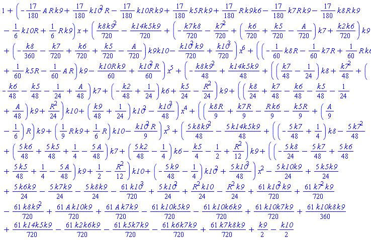 1+(-(17/180)*A*R*k9+(17/180)*k10^2*R-(17/180)*k10*R*k9+(17/180)*k5*R*k9+(17/180)*R*k9*k6-(17/180)*k7*R*k9-(17/180)*k8*R*k9-(1/6)*k10*R+(1/6)*R*k9)*x+((1/720)*k8*k9^2-(1/720)*k14*k5*k9+(-(1/720)*k7*k8-(1/720)*k7^2+((1/720)*k6+(1/720)*k5-(1/720)*A)*k7+(1/720)*k2*k6)*k9+(-(1/360)*k8-(1/720)*k7+(1/720)*k6+(1/720)*k5-(1/720)*A)*k9*k10-(1/720)*k10^2*k9+(1/720)*k10^3)*x^6+((-(1/60)*k8*R-(1/60)*k7*R+(1/60)*R*k6+(1/60)*k5*R-(1/60)*A*R)*k9-(1/60)*k10*R*k9+(1/60)*k10^2*R)*x^5+(-(1/48)*k8*k9^2+(1/48)*k14*k5*k9+(((1/48)*k7-1/24)*k8+(1/48)*k7^2+(-(1/48)*k6-(1/48)*k5-1/24+(1/48)*A)*k7+(-(1/48)*k2+1/24)*k6+(1/24)*k5-(1/24)*R^2)*k9+(((1/24)*k8+(1/48)*k7-(1/48)*k6-(1/48)*k5-1/24+(1/48)*A)*k9+(1/24)*R^2)*k10+((1/48)*k9+1/24)*k10^2-(1/48)*k10^3)*x^4+(((1/9)*k8*R+(1/9)*k7*R-(1/9)*R*k6-(1/9)*k5*R+((1/9)*A-1/6)*R)*k9+((1/9)*R*k9+(1/6)*R)*k10-(1/9)*k10^2*R)*x^3+((5/48)*k8*k9^2-(5/48)*k14*k5*k9+((-(5/48)*k7+1/4)*k8-(5/48)*k7^2+((5/48)*k6+(5/48)*k5+1/4-(5/48)*A)*k7+((5/48)*k2-1/4)*k6-(1/4)*k5-1/2+(1/12)*R^2)*k9+((-(5/24)*k8-(5/48)*k7+(5/48)*k6+(5/48)*k5+1/4-(5/48)*A)*k9+1/2-(1/12)*R^2)*k10+(-(5/48)*k9-1/4)*k10^2+(5/48)*k10^3)*x^2-(5/24)*k10*k9+(5/24)*k5*k9+(5/24)*k6*k9-(5/24)*k7*k9-(5/24)*k8*k9-(61/720)*k10^3+(5/24)*k10^2+(1/24)*R^2*k10-(1/24)*R^2*k9+(61/720)*k10^2*k9+(61/720)*k7^2*k9-(61/720)*k8*k9^2+(61/720)*A*k10*k9+(61/720)*A*k7*k9-(61/720)*k10*k5*k9-(61/720)*k10*k6*k9+(61/720)*k10*k7*k9+(61/360)*k10*k8*k9+(61/720)*k14*k5*k9-(61/720)*k2*k6*k9-(61/720)*k5*k7*k9-(61/720)*k6*k7*k9+(61/720)*k7*k8*k9+(1/2)*k9-(1/2)*k10
