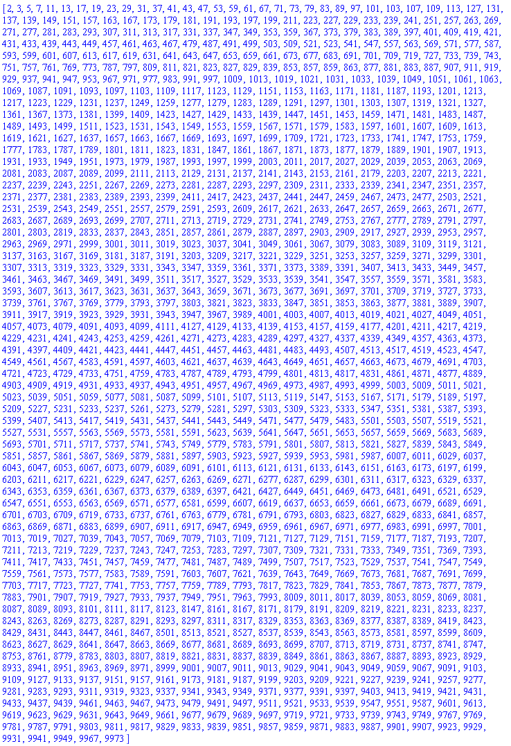 [2, 3, 5, 7, 11, 13, 17, 19, 23, 29, 31, 37, 41, 43, 47, 53, 59, 61, 67, 71, 73, 79, 83, 89, 97, 101, 103, 107, 109, 113, 127, 131, 137, 139, 149, 151, 157, 163, 167, 173, 179, 181, 191, 193, 197, 199, 211, 223, 227, 229, 233, 239, 241, 251, 257, 263, 269, 271, 277, 281, 283, 293, 307, 311, 313, 317, 331, 337, 347, 349, 353, 359, 367, 373, 379, 383, 389, 397, 401, 409, 419, 421, 431, 433, 439, 443, 449, 457, 461, 463, 467, 479, 487, 491, 499, 503, 509, 521, 523, 541, 547, 557, 563, 569, 571, 577, 587, 593, 599, 601, 607, 613, 617, 619, 631, 641, 643, 647, 653, 659, 661, 673, 677, 683, 691, 701, 709, 719, 727, 733, 739, 743, 751, 757, 761, 769, 773, 787, 797, 809, 811, 821, 823, 827, 829, 839, 853, 857, 859, 863, 877, 881, 883, 887, 907, 911, 919, 929, 937, 941, 947, 953, 967, 971, 977, 983, 991, 997, 1009, 1013, 1019, 1021, 1031, 1033, 1039, 1049, 1051, 1061, 1063, 1069, 1087, 1091, 1093, 1097, 1103, 1109, 1117, 1123, 1129, 1151, 1153, 1163, 1171, 1181, 1187, 1193, 1201, 1213, 1217, 1223, 1229, 1231, 1237, 1249, 1259, 1277, 1279, 1283, 1289, 1291, 1297, 1301, 1303, 1307, 1319, 1321, 1327, 1361, 1367, 1373, 1381, 1399, 1409, 1423, 1427, 1429, 1433, 1439, 1447, 1451, 1453, 1459, 1471, 1481, 1483, 1487, 1489, 1493, 1499, 1511, 1523, 1531, 1543, 1549, 1553, 1559, 1567, 1571, 1579, 1583, 1597, 1601, 1607, 1609, 1613, 1619, 1621, 1627, 1637, 1657, 1663, 1667, 1669, 1693, 1697, 1699, 1709, 1721, 1723, 1733, 1741, 1747, 1753, 1759, 1777, 1783, 1787, 1789, 1801, 1811, 1823, 1831, 1847, 1861, 1867, 1871, 1873, 1877, 1879, 1889, 1901, 1907, 1913, 1931, 1933, 1949, 1951, 1973, 1979, 1987, 1993, 1997, 1999, 2003, 2011, 2017, 2027, 2029, 2039, 2053, 2063, 2069, 2081, 2083, 2087, 2089, 2099, 2111, 2113, 2129, 2131, 2137, 2141, 2143, 2153, 2161, 2179, 2203, 2207, 2213, 2221, 2237, 2239, 2243, 2251, 2267, 2269, 2273, 2281, 2287, 2293, 2297, 2309, 2311, 2333, 2339, 2341, 2347, 2351, 2357, 2371, 2377, 2381, 2383, 2389, 2393, 2399, 2411, 2417, 2423, 2437, 2441, 2447, 2459, 2467, 2473, 2477, 2503, 2521, 2531, 2539, 2543, 2549, 2551, 2557, 2579, 2591, 2593, 2609, 2617, 2621, 2633, 2647, 2657, 2659, 2663, 2671, 2677, 2683, 2687, 2689, 2693, 2699, 2707, 2711, 2713, 2719, 2729, 2731, 2741, 2749, 2753, 2767, 2777, 2789, 2791, 2797, 2801, 2803, 2819, 2833, 2837, 2843, 2851, 2857, 2861, 2879, 2887, 2897, 2903, 2909, 2917, 2927, 2939, 2953, 2957, 2963, 2969, 2971, 2999, 3001, 3011, 3019, 3023, 3037, 3041, 3049, 3061, 3067, 3079, 3083, 3089, 3109, 3119, 3121, 3137, 3163, 3167, 3169, 3181, 3187, 3191, 3203, 3209, 3217, 3221, 3229, 3251, 3253, 3257, 3259, 3271, 3299, 3301, 3307, 3313, 3319, 3323, 3329, 3331, 3343, 3347, 3359, 3361, 3371, 3373, 3389, 3391, 3407, 3413, 3433, 3449, 3457, 3461, 3463, 3467, 3469, 3491, 3499, 3511, 3517, 3527, 3529, 3533, 3539, 3541, 3547, 3557, 3559, 3571, 3581, 3583, 3593, 3607, 3613, 3617, 3623, 3631, 3637, 3643, 3659, 3671, 3673, 3677, 3691, 3697, 3701, 3709, 3719, 3727, 3733, 3739, 3761, 3767, 3769, 3779, 3793, 3797, 3803, 3821, 3823, 3833, 3847, 3851, 3853, 3863, 3877, 3881, 3889, 3907, 3911, 3917, 3919, 3923, 3929, 3931, 3943, 3947, 3967, 3989, 4001, 4003, 4007, 4013, 4019, 4021, 4027, 4049, 4051, 4057, 4073, 4079, 4091, 4093, 4099, 4111, 4127, 4129, 4133, 4139, 4153, 4157, 4159, 4177, 4201, 4211, 4217, 4219, 4229, 4231, 4241, 4243, 4253, 4259, 4261, 4271, 4273, 4283, 4289, 4297, 4327, 4337, 4339, 4349, 4357, 4363, 4373, 4391, 4397, 4409, 4421, 4423, 4441, 4447, 4451, 4457, 4463, 4481, 4483, 4493, 4507, 4513, 4517, 4519, 4523, 4547, 4549, 4561, 4567, 4583, 4591, 4597, 4603, 4621, 4637, 4639, 4643, 4649, 4651, 4657, 4663, 4673, 4679, 4691, 4703, 4721, 4723, 4729, 4733, 4751, 4759, 4783, 4787, 4789, 4793, 4799, 4801, 4813, 4817, 4831, 4861, 4871, 4877, 4889, 4903, 4909, 4919, 4931, 4933, 4937, 4943, 4951, 4957, 4967, 4969, 4973, 4987, 4993, 4999, 5003, 5009, 5011, 5021, 5023, 5039, 5051, 5059, 5077, 5081, 5087, 5099, 5101, 5107, 5113, 5119, 5147, 5153, 5167, 5171, 5179, 5189, 5197, 5209, 5227, 5231, 5233, 5237, 5261, 5273, 5279, 5281, 5297, 5303, 5309, 5323, 5333, 5347, 5351, 5381, 5387, 5393, 5399, 5407, 5413, 5417, 5419, 5431, 5437, 5441, 5443, 5449, 5471, 5477, 5479, 5483, 5501, 5503, 5507, 5519, 5521, 5527, 5531, 5557, 5563, 5569, 5573, 5581, 5591, 5623, 5639, 5641, 5647, 5651, 5653, 5657, 5659, 5669, 5683, 5689, 5693, 5701, 5711, 5717, 5737, 5741, 5743, 5749, 5779, 5783, 5791, 5801, 5807, 5813, 5821, 5827, 5839, 5843, 5849, 5851, 5857, 5861, 5867, 5869, 5879, 5881, 5897, 5903, 5923, 5927, 5939, 5953, 5981, 5987, 6007, 6011, 6029, 6037, 6043, 6047, 6053, 6067, 6073, 6079, 6089, 6091, 6101, 6113, 6121, 6131, 6133, 6143, 6151, 6163, 6173, 6197, 6199, 6203, 6211, 6217, 6221, 6229, 6247, 6257, 6263, 6269, 6271, 6277, 6287, 6299, 6301, 6311, 6317, 6323, 6329, 6337, 6343, 6353, 6359, 6361, 6367, 6373, 6379, 6389, 6397, 6421, 6427, 6449, 6451, 6469, 6473, 6481, 6491, 6521, 6529, 6547, 6551, 6553, 6563, 6569, 6571, 6577, 6581, 6599, 6607, 6619, 6637, 6653, 6659, 6661, 6673, 6679, 6689, 6691, 6701, 6703, 6709, 6719, 6733, 6737, 6761, 6763, 6779, 6781, 6791, 6793, 6803, 6823, 6827, 6829, 6833, 6841, 6857, 6863, 6869, 6871, 6883, 6899, 6907, 6911, 6917, 6947, 6949, 6959, 6961, 6967, 6971, 6977, 6983, 6991, 6997, 7001, 7013, 7019, 7027, 7039, 7043, 7057, 7069, 7079, 7103, 7109, 7121, 7127, 7129, 7151, 7159, 7177, 7187, 7193, 7207, 7211, 7213, 7219, 7229, 7237, 7243, 7247, 7253, 7283, 7297, 7307, 7309, 7321, 7331, 7333, 7349, 7351, 7369, 7393, 7411, 7417, 7433, 7451, 7457, 7459, 7477, 7481, 7487, 7489, 7499, 7507, 7517, 7523, 7529, 7537, 7541, 7547, 7549, 7559, 7561, 7573, 7577, 7583, 7589, 7591, 7603, 7607, 7621, 7639, 7643, 7649, 7669, 7673, 7681, 7687, 7691, 7699, 7703, 7717, 7723, 7727, 7741, 7753, 7757, 7759, 7789, 7793, 7817, 7823, 7829, 7841, 7853, 7867, 7873, 7877, 7879, 7883, 7901, 7907, 7919, 7927, 7933, 7937, 7949, 7951, 7963, 7993, 8009, 8011, 8017, 8039, 8053, 8059, 8069, 8081, 8087, 8089, 8093, 8101, 8111, 8117, 8123, 8147, 8161, 8167, 8171, 8179, 8191, 8209, 8219, 8221, 8231, 8233, 8237, 8243, 8263, 8269, 8273, 8287, 8291, 8293, 8297, 8311, 8317, 8329, 8353, 8363, 8369, 8377, 8387, 8389, 8419, 8423, 8429, 8431, 8443, 8447, 8461, 8467, 8501, 8513, 8521, 8527, 8537, 8539, 8543, 8563, 8573, 8581, 8597, 8599, 8609, 8623, 8627, 8629, 8641, 8647, 8663, 8669, 8677, 8681, 8689, 8693, 8699, 8707, 8713, 8719, 8731, 8737, 8741, 8747, 8753, 8761, 8779, 8783, 8803, 8807, 8819, 8821, 8831, 8837, 8839, 8849, 8861, 8863, 8867, 8887, 8893, 8923, 8929, 8933, 8941, 8951, 8963, 8969, 8971, 8999, 9001, 9007, 9011, 9013, 9029, 9041, 9043, 9049, 9059, 9067, 9091, 9103, 9109, 9127, 9133, 9137, 9151, 9157, 9161, 9173, 9181, 9187, 9199, 9203, 9209, 9221, 9227, 9239, 9241, 9257, 9277, 9281, 9283, 9293, 9311, 9319, 9323, 9337, 9341, 9343, 9349, 9371, 9377, 9391, 9397, 9403, 9413, 9419, 9421, 9431, 9433, 9437, 9439, 9461, 9463, 9467, 9473, 9479, 9491, 9497, 9511, 9521, 9533, 9539, 9547, 9551, 9587, 9601, 9613, 9619, 9623, 9629, 9631, 9643, 9649, 9661, 9677, 9679, 9689, 9697, 9719, 9721, 9733, 9739, 9743, 9749, 9767, 9769, 9781, 9787, 9791, 9803, 9811, 9817, 9829, 9833, 9839, 9851, 9857, 9859, 9871, 9883, 9887, 9901, 9907, 9923, 9929, 9931, 9941, 9949, 9967, 9973]