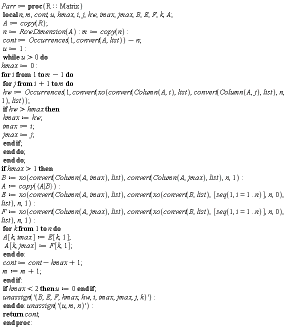 Parr := proc (R::Matrix) local n, m, cont, u, hmax, i, j, hw, imax, jmax, B, E, F, k, A; A := copy(R); n := RowDimension(A); m := copy(n); cont := Occurrences(1, convert(A, list))-n; u := 1; while 0 < u do hmax := 0; for i to m-1 do for j from i+1 to m do hw := Occurrences(1, convert(xo(convert(Column(A, i), list), convert(Column(A, j), list), n, 1), list)); if hmax < hw then hmax := hw; imax := i; jmax := j end if end do end do; if 1 < hmax then B := xo(convert(Column(A, imax), list), convert(Column(A, jmax), list), n, 1); A := copy(`<|>`(A, B)); E := xo(convert(Column(A, imax), list), convert(xo(convert(B, list), [seq(1, i = 1 .. n)], n, 0), list), n, 1); F := xo(convert(Column(A, jmax), list), convert(xo(convert(B, list), [seq(1, i = 1 .. n)], n, 0), list), n, 1); for k to n do A[k, imax] := E[k, 1]; A[k, jmax] := F[k, 1] end do; cont := cont-hmax+1; m := m+1 end if; if hmax < 2 then u := 0 end if; unassign('B, E, F, hmax, hw, i, imax, jmax, j, k') end do; unassign('u, m, n'); return cont end proc
