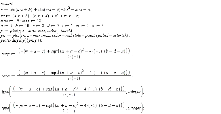 restart; r := abs(a*x+b)+abs(c*x+d)-t*x^2+m*x-n; rn := a*x+b-c*x-d-t*x^2+m*x-n; mnx := -9; mxx := 12; a := 9; b := 10; c := 2; d := 7; t := 1; m := 2; n := 3; p := plot(r, x = mnx .. mxx, color = black); pn := plot(rn, x = mnx .. mxx, color = red, style = point, symbol = asterisk); plots:-display({p, pn}); rnrp := (-m-a+c+sqrt((m+a-c)^2-(4*(-1))*(b-d-n)))/(2*(-1)); rnrn := (-m-a+c-sqrt((m+a-c)^2-(4*(-1))*(b-d-n)))/(2*(-1)); type((-m-a+c+sqrt((m+a-c)^2-(4*(-1))*(b-d-n)))/(2*(-1)), integer); type((-m-a+c-sqrt((m+a-c)^2-(4*(-1))*(b-d-n)))/(2*(-1)), integer)