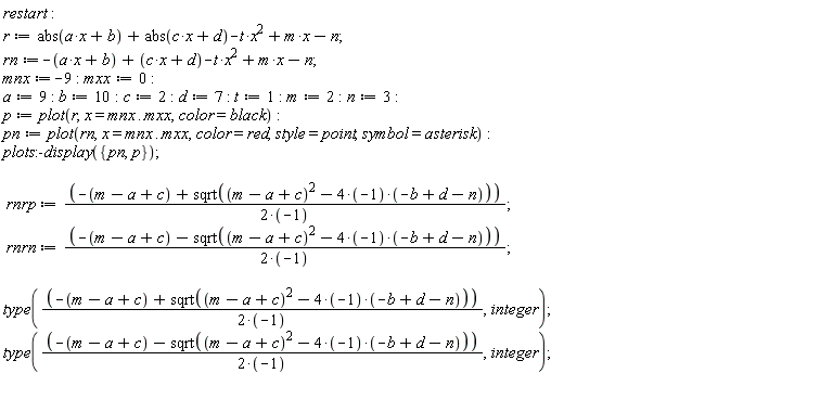 restart; r := abs(a*x+b)+abs(c*x+d)-t*x^2+m*x-n; rn := -a*x-b+(c*x+d)-t*x^2+m*x-n; mnx := -9; mxx := 0; a := 9; b := 10; c := 2; d := 7; t := 1; m := 2; n := 3; p := plot(r, x = mnx .. mxx, color = black); pn := plot(rn, x = mnx .. mxx, color = red, style = point, symbol = asterisk); plots:-display({p, pn}); rnrp := (-m+a-c+sqrt((m-a+c)^2-(4*(-1))*(-b+d-n)))/(2*(-1)); rnrn := (-m+a-c-sqrt((m-a+c)^2-(4*(-1))*(-b+d-n)))/(2*(-1)); type((-m+a-c+sqrt((m-a+c)^2-(4*(-1))*(-b+d-n)))/(2*(-1)), integer); type((-m+a-c-sqrt((m-a+c)^2-(4*(-1))*(-b+d-n)))/(2*(-1)), integer)