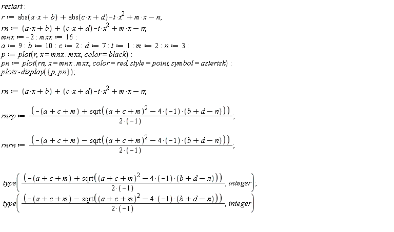 restart; r := abs(a*x+b)+abs(c*x+d)-t*x^2+m*x-n; rn := -t*x^2+a*x+c*x+m*x+b+d-n; mnx := -2; mxx := 16; a := 9; b := 10; c := 2; d := 7; t := 1; m := 2; n := 3; p := plot(r, x = mnx .. mxx, color = black); pn := plot(rn, x = mnx .. mxx, color = red, style = point, symbol = asterisk); plots:-display({p, pn}); rn := -t*x^2+a*x+c*x+m*x+b+d-n; rnrp := (-a-c-m+sqrt((a+c+m)^2-(4*(-1))*(b+d-n)))/(2*(-1)); rnrn := (-a-c-m-sqrt((a+c+m)^2-(4*(-1))*(b+d-n)))/(2*(-1)); type((-a-c-m+sqrt((a+c+m)^2-(4*(-1))*(b+d-n)))/(2*(-1)), integer); type((-a-c-m-sqrt((a+c+m)^2-(4*(-1))*(b+d-n)))/(2*(-1)), integer)