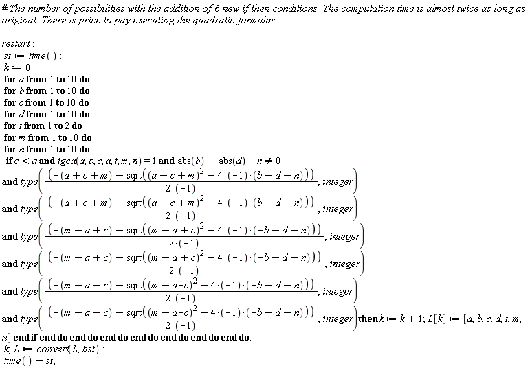 restart; st := time(); k := 0; for a to 10 do for b to 10 do for c to 10 do for d to 10 do for t to 2 do for m to 10 do for n to 10 do if `and`(`and`(`and`(`and`(`and`(`and`(`and`(`and`(c < a, igcd(a, b, c, d, t, m, n) = 1), abs(b)+abs(d)-n <> 0), type((-a-c-m+sqrt((a+c+m)^2-(4*(-1))*(b+d-n)))/(2*(-1)), integer)), type((-a-c-m-sqrt((a+c+m)^2-(4*(-1))*(b+d-n)))/(2*(-1)), integer)), type((-m+a-c+sqrt((m-a+c)^2-(4*(-1))*(-b+d-n)))/(2*(-1)), integer)), type((-m+a-c-sqrt((m-a+c)^2-(4*(-1))*(-b+d-n)))/(2*(-1)), integer)), type((-m+a+c+sqrt((m-a-c)^2-(4*(-1))*(-b-d-n)))/(2*(-1)), integer)), type((-m+a+c-sqrt((m-a-c)^2-(4*(-1))*(-b-d-n)))/(2*(-1)), integer)) then k := k+1; L[k] := [a, b, c, d, t, m, n] end if end do end do end do end do end do end do end do; k; L := convert(L, list); time()-st