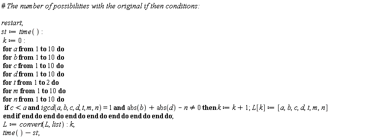 restart; st := time(); k := 0; for a to 10 do for b to 10 do for c to 10 do for d to 10 do for t to 2 do for m to 10 do for n to 10 do if `and`(`and`(c < a, igcd(a, b, c, d, t, m, n) = 1), abs(b)+abs(d)-n <> 0) then k := k+1; L[k] := [a, b, c, d, t, m, n] end if end do end do end do end do end do end do end do; L := convert(L, list); k; time()-st