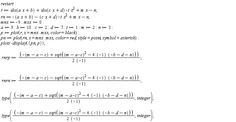 restart; r := abs(a*x+b)+abs(c*x+d)-t*x^2+m*x-n; rn := -a*x-b-c*x-d-t*x^2+m*x-n; mnx := -9; mxx := 0; a := 9; b := 10; c := 2; d := 7; t := 1; m := 2; n := 3; p := plot(r, x = mnx .. mxx, color = black); pn := plot(rn, x = mnx .. mxx, color = red, style = point, symbol = asterisk); plots:-display({p, pn}); rnrp := (-m+a+c+sqrt((m-a-c)^2-(4*(-1))*(-b-d-n)))/(2*(-1)); rnrn := (-m+a+c-sqrt((m-a-c)^2-(4*(-1))*(-b-d-n)))/(2*(-1)); type((-m+a+c+sqrt((m-a-c)^2-(4*(-1))*(-b-d-n)))/(2*(-1)), integer); type((-m+a+c-sqrt((m-a-c)^2-(4*(-1))*(-b-d-n)))/(2*(-1)), integer)