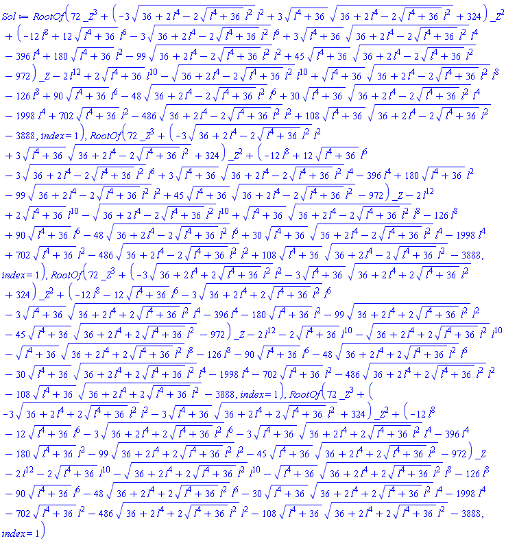 RootOf(72*_Z^3+(-3*(36+2*l^4-2*(l^4+36)^(1/2)*l^2)^(1/2)*l^2+3*(l^4+36)^(1/2)*(36+2*l^4-2*(l^4+36)^(1/2)*l^2)^(1/2)+324)*_Z^2+(-12*l^8+12*(l^4+36)^(1/2)*l^6-3*(36+2*l^4-2*(l^4+36)^(1/2)*l^2)^(1/2)*l^6+3*(l^4+36)^(1/2)*(36+2*l^4-2*(l^4+36)^(1/2)*l^2)^(1/2)*l^4-396*l^4+180*(l^4+36)^(1/2)*l^2-99*(36+2*l^4-2*(l^4+36)^(1/2)*l^2)^(1/2)*l^2+45*(l^4+36)^(1/2)*(36+2*l^4-2*(l^4+36)^(1/2)*l^2)^(1/2)-972)*_Z-2*l^12+2*(l^4+36)^(1/2)*l^10-(36+2*l^4-2*(l^4+36)^(1/2)*l^2)^(1/2)*l^10+(l^4+36)^(1/2)*(36+2*l^4-2*(l^4+36)^(1/2)*l^2)^(1/2)*l^8-126*l^8+90*(l^4+36)^(1/2)*l^6-48*(36+2*l^4-2*(l^4+36)^(1/2)*l^2)^(1/2)*l^6+30*(l^4+36)^(1/2)*(36+2*l^4-2*(l^4+36)^(1/2)*l^2)^(1/2)*l^4-1998*l^4+702*(l^4+36)^(1/2)*l^2-486*(36+2*l^4-2*(l^4+36)^(1/2)*l^2)^(1/2)*l^2+108*(l^4+36)^(1/2)*(36+2*l^4-2*(l^4+36)^(1/2)*l^2)^(1/2)-3888, index = 1), RootOf(72*_Z^3+(-3*(36+2*l^4-2*(l^4+36)^(1/2)*l^2)^(1/2)*l^2+3*(l^4+36)^(1/2)*(36+2*l^4-2*(l^4+36)^(1/2)*l^2)^(1/2)+324)*_Z^2+(-12*l^8+12*(l^4+36)^(1/2)*l^6-3*(36+2*l^4-2*(l^4+36)^(1/2)*l^2)^(1/2)*l^6+3*(l^4+36)^(1/2)*(36+2*l^4-2*(l^4+36)^(1/2)*l^2)^(1/2)*l^4-396*l^4+180*(l^4+36)^(1/2)*l^2-99*(36+2*l^4-2*(l^4+36)^(1/2)*l^2)^(1/2)*l^2+45*(l^4+36)^(1/2)*(36+2*l^4-2*(l^4+36)^(1/2)*l^2)^(1/2)-972)*_Z-2*l^12+2*(l^4+36)^(1/2)*l^10-(36+2*l^4-2*(l^4+36)^(1/2)*l^2)^(1/2)*l^10+(l^4+36)^(1/2)*(36+2*l^4-2*(l^4+36)^(1/2)*l^2)^(1/2)*l^8-126*l^8+90*(l^4+36)^(1/2)*l^6-48*(36+2*l^4-2*(l^4+36)^(1/2)*l^2)^(1/2)*l^6+30*(l^4+36)^(1/2)*(36+2*l^4-2*(l^4+36)^(1/2)*l^2)^(1/2)*l^4-1998*l^4+702*(l^4+36)^(1/2)*l^2-486*(36+2*l^4-2*(l^4+36)^(1/2)*l^2)^(1/2)*l^2+108*(l^4+36)^(1/2)*(36+2*l^4-2*(l^4+36)^(1/2)*l^2)^(1/2)-3888, index = 1), RootOf(72*_Z^3+(-3*(36+2*l^4+2*(l^4+36)^(1/2)*l^2)^(1/2)*l^2-3*(l^4+36)^(1/2)*(36+2*l^4+2*(l^4+36)^(1/2)*l^2)^(1/2)+324)*_Z^2+(-12*l^8-12*(l^4+36)^(1/2)*l^6-3*(36+2*l^4+2*(l^4+36)^(1/2)*l^2)^(1/2)*l^6-3*(l^4+36)^(1/2)*(36+2*l^4+2*(l^4+36)^(1/2)*l^2)^(1/2)*l^4-396*l^4-180*(l^4+36)^(1/2)*l^2-99*(36+2*l^4+2*(l^4+36)^(1/2)*l^2)^(1/2)*l^2-45*(l^4+36)^(1/2)*(36+2*l^4+2*(l^4+36)^(1/2)*l^2)^(1/2)-972)*_Z-2*l^12-2*(l^4+36)^(1/2)*l^10-(36+2*l^4+2*(l^4+36)^(1/2)*l^2)^(1/2)*l^10-(l^4+36)^(1/2)*(36+2*l^4+2*(l^4+36)^(1/2)*l^2)^(1/2)*l^8-126*l^8-90*(l^4+36)^(1/2)*l^6-48*(36+2*l^4+2*(l^4+36)^(1/2)*l^2)^(1/2)*l^6-30*(l^4+36)^(1/2)*(36+2*l^4+2*(l^4+36)^(1/2)*l^2)^(1/2)*l^4-1998*l^4-702*(l^4+36)^(1/2)*l^2-486*(36+2*l^4+2*(l^4+36)^(1/2)*l^2)^(1/2)*l^2-108*(l^4+36)^(1/2)*(36+2*l^4+2*(l^4+36)^(1/2)*l^2)^(1/2)-3888, index = 1), RootOf(72*_Z^3+(-3*(36+2*l^4+2*(l^4+36)^(1/2)*l^2)^(1/2)*l^2-3*(l^4+36)^(1/2)*(36+2*l^4+2*(l^4+36)^(1/2)*l^2)^(1/2)+324)*_Z^2+(-12*l^8-12*(l^4+36)^(1/2)*l^6-3*(36+2*l^4+2*(l^4+36)^(1/2)*l^2)^(1/2)*l^6-3*(l^4+36)^(1/2)*(36+2*l^4+2*(l^4+36)^(1/2)*l^2)^(1/2)*l^4-396*l^4-180*(l^4+36)^(1/2)*l^2-99*(36+2*l^4+2*(l^4+36)^(1/2)*l^2)^(1/2)*l^2-45*(l^4+36)^(1/2)*(36+2*l^4+2*(l^4+36)^(1/2)*l^2)^(1/2)-972)*_Z-2*l^12-2*(l^4+36)^(1/2)*l^10-(36+2*l^4+2*(l^4+36)^(1/2)*l^2)^(1/2)*l^10-(l^4+36)^(1/2)*(36+2*l^4+2*(l^4+36)^(1/2)*l^2)^(1/2)*l^8-126*l^8-90*(l^4+36)^(1/2)*l^6-48*(36+2*l^4+2*(l^4+36)^(1/2)*l^2)^(1/2)*l^6-30*(l^4+36)^(1/2)*(36+2*l^4+2*(l^4+36)^(1/2)*l^2)^(1/2)*l^4-1998*l^4-702*(l^4+36)^(1/2)*l^2-486*(36+2*l^4+2*(l^4+36)^(1/2)*l^2)^(1/2)*l^2-108*(l^4+36)^(1/2)*(36+2*l^4+2*(l^4+36)^(1/2)*l^2)^(1/2)-3888, index = 1)