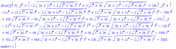 RootOf(72*_Z^3+(-3*(36+2*l^4-2*(l^4+36)^(1/2)*l^2)^(1/2)*l^2+3*(l^4+36)^(1/2)*(36+2*l^4-2*(l^4+36)^(1/2)*l^2)^(1/2)+324)*_Z^2+(-12*l^8+12*(l^4+36)^(1/2)*l^6-3*(36+2*l^4-2*(l^4+36)^(1/2)*l^2)^(1/2)*l^6+3*(l^4+36)^(1/2)*(36+2*l^4-2*(l^4+36)^(1/2)*l^2)^(1/2)*l^4-396*l^4+180*(l^4+36)^(1/2)*l^2-99*(36+2*l^4-2*(l^4+36)^(1/2)*l^2)^(1/2)*l^2+45*(l^4+36)^(1/2)*(36+2*l^4-2*(l^4+36)^(1/2)*l^2)^(1/2)-972)*_Z-2*l^12+2*(l^4+36)^(1/2)*l^10-(36+2*l^4-2*(l^4+36)^(1/2)*l^2)^(1/2)*l^10+(l^4+36)^(1/2)*(36+2*l^4-2*(l^4+36)^(1/2)*l^2)^(1/2)*l^8-126*l^8+90*(l^4+36)^(1/2)*l^6-48*(36+2*l^4-2*(l^4+36)^(1/2)*l^2)^(1/2)*l^6+30*(l^4+36)^(1/2)*(36+2*l^4-2*(l^4+36)^(1/2)*l^2)^(1/2)*l^4-1998*l^4+702*(l^4+36)^(1/2)*l^2-486*(36+2*l^4-2*(l^4+36)^(1/2)*l^2)^(1/2)*l^2+108*(l^4+36)^(1/2)*(36+2*l^4-2*(l^4+36)^(1/2)*l^2)^(1/2)-3888, index = 1)
