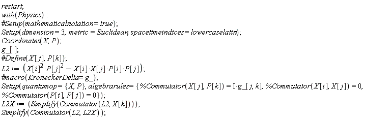 restart; with(Physics); Setup(dimension = 3, metric = Euclidean, spacetimeindices = lowercaselatin); Coordinates(X, P); g_[]; L2 := Physics:-`*`(Physics:-`^`(X[i], 2), Physics:-`^`(P[j], 2))-Physics:-`*`(Physics:-`*`(Physics:-`*`(X[i], X[j]), P[i]), P[j]); Setup(quantumop = {P, X}, algebrarules = {%Commutator(P[i], P[j]) = 0, %Commutator(X[i], X[j]) = 0, %Commutator(X[j], P[k]) = Physics:-`*`(I, g_[j, k])}); L2X := Simplify(Commutator(L2, X[k])); Simplify(Commutator(L2, L2X))