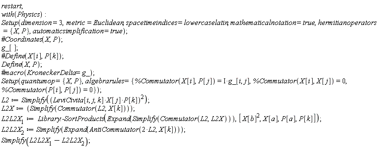 restart; with(Physics); Setup(dimension = 3, metric = Euclidean, spacetimeindices = lowercaselatin, mathematicalnotation = true, hermitianoperators = {P, X}, automaticsimplification = true); g_[]; Define(X, P); Setup(quantumop = {P, X}, algebrarules = {%Commutator(P[i], P[j]) = 0, %Commutator(X[i], P[j]) = Physics:-`*`(I, g_[i, j]), %Commutator(X[i], X[j]) = 0}); L2 := Simplify(Physics:-`^`(Physics:-`*`(Physics:-`*`(LeviCivita[i, j, k], X[j]), P[k]), 2)); L2X := Simplify(Commutator(L2, X[k])); L2L2X__1 := Library:-SortProducts(Expand(Simplify(Commutator(L2, L2X))), [Physics:-`^`(X[b], 2), X[a], P[a], P[k]]); L2L2X__2 := Simplify(Expand(AntiCommutator(Physics:-`*`(2, L2), X[k]))); Simplify(L2L2X__1-L2L2X__2)