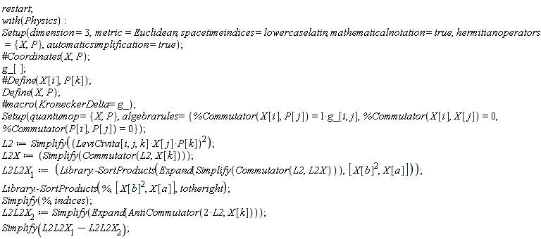 restart; with(Physics); Setup(dimension = 3, metric = Euclidean, spacetimeindices = lowercaselatin, mathematicalnotation = true, hermitianoperators = {P, X}, automaticsimplification = true); g_[]; Define(X, P); Setup(quantumop = {P, X}, algebrarules = {%Commutator(P[i], P[j]) = 0, %Commutator(X[i], P[j]) = Physics:-`*`(I, g_[i, j]), %Commutator(X[i], X[j]) = 0}); L2 := Simplify(Physics:-`^`(Physics:-`*`(Physics:-`*`(LeviCivita[i, j, k], X[j]), P[k]), 2)); L2X := Simplify(Commutator(L2, X[k])); L2L2X__1 := Library:-SortProducts(Expand(Simplify(Commutator(L2, L2X))), [Physics:-`^`(X[b], 2), X[a]]); Library:-SortProducts(%, [Physics:-`^`(X[b], 2), X[a]], totheright); Simplify(%, indices); L2L2X__2 := Simplify(Expand(AntiCommutator(Physics:-`*`(2, L2), X[k]))); Simplify(L2L2X__1-L2L2X__2)