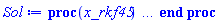 proc (x_rkf45) local _res, _dat, _vars, _solnproc, _xout, _ndsol, _pars, _n, _i; option `Copyright (c) 2000 by Waterloo Maple Inc. All rights reserved.`; if 1 < nargs then error "invalid input: too many arguments" end if; _EnvDSNumericSaveDigits := Digits; Digits := 15; if _EnvInFsolve = true then _xout := evalf[_EnvDSNumericSaveDigits](x_rkf45) else _xout := evalf(x_rkf45) end if; _dat := Array(1..4, {(1) = proc (_xin) local _xout, _dtbl, _dat, _vmap, _x0, _y0, _val, _dig, _n, _ne, _nd, _nv, _pars, _ini, _par, _i, _j, _k, _src; option `Copyright (c) 2002 by Waterloo Maple Inc. All rights reserved.`; table( [( "complex" ) = false ] ) _xout := _xin; _pars := []; _dtbl := array( 1 .. 4, [( 1 ) = (array( 1 .. 26, [( 1 ) = (datatype = float[8], order = C_order, storage = rectangular), ( 2 ) = (datatype = float[8], order = C_order, storage = rectangular), ( 3 ) = ([0, 0, 0, Array(1..0, 1..2, {}, datatype = float[8], order = C_order)]), ( 4 ) = (Array(1..63, {(1) = 3, (2) = 3, (3) = 0, (4) = 0, (5) = 0, (6) = 0, (7) = 1, (8) = 0, (9) = 0, (10) = 0, (11) = 0, (12) = 0, (13) = 0, (14) = 0, (15) = 0, (16) = 0, (17) = 0, (18) = 1, (19) = 30000, (20) = 0, (21) = 0, (22) = 1, (23) = 4, (24) = 0, (25) = 1, (26) = 15, (27) = 1, (28) = 0, (29) = 1, (30) = 3, (31) = 3, (32) = 0, (33) = 1, (34) = 0, (35) = 0, (36) = 0, (37) = 0, (38) = 0, (39) = 0, (40) = 0, (41) = 0, (42) = 0, (43) = 1, (44) = 0, (45) = 0, (46) = 0, (47) = 0, (48) = 0, (49) = 0, (50) = 50, (51) = 1, (52) = 0, (53) = 0, (54) = 0, (55) = 0, (56) = 0, (57) = 0, (58) = 0, (59) = 10000, (60) = 0, (61) = 1000, (62) = 0, (63) = 0}, datatype = integer[8])), ( 5 ) = (Array(1..28, {(1) = .0, (2) = 0.10e-5, (3) = .0, (4) = 0.500001e-14, (5) = .0, (6) = 0.550524272199961e-2, (7) = .0, (8) = 0.10e-5, (9) = .0, (10) = .0, (11) = .0, (12) = .0, (13) = 1.0, (14) = .0, (15) = .49999999999999, (16) = .0, (17) = 1.0, (18) = 1.0, (19) = .0, (20) = .0, (21) = 1.0, (22) = 1.0, (23) = .0, (24) = .0, (25) = 0.10e-14, (26) = .0, (27) = .0, (28) = .0}, datatype = float[8], order = C_order)), ( 6 ) = (Array(1..3, {(1) = 2.0, (2) = 1.0, (3) = .0}, datatype = float[8], order = C_order)), ( 7 ) = ([Array(1..4, 1..7, {(1, 1) = .0, (1, 2) = .203125, (1, 3) = .3046875, (1, 4) = .75, (1, 5) = .8125, (1, 6) = .40625, (1, 7) = .8125, (2, 1) = 0.6378173828125e-1, (2, 2) = .0, (2, 3) = .279296875, (2, 4) = .27237892150878906, (2, 5) = -0.9686851501464844e-1, (2, 6) = 0.1956939697265625e-1, (2, 7) = .5381584167480469, (3, 1) = 0.31890869140625e-1, (3, 2) = .0, (3, 3) = -.34375, (3, 4) = -.335235595703125, (3, 5) = .2296142578125, (3, 6) = .41748046875, (3, 7) = 11.480712890625, (4, 1) = 0.9710520505905151e-1, (4, 2) = .0, (4, 3) = .40350341796875, (4, 4) = 0.20297467708587646e-1, (4, 5) = -0.6054282188415527e-2, (4, 6) = -0.4770040512084961e-1, (4, 7) = .77858567237854}, datatype = float[8], order = C_order), Array(1..6, 1..6, {(1, 1) = .0, (1, 2) = .0, (1, 3) = .0, (1, 4) = .0, (1, 5) = .0, (1, 6) = 1.0, (2, 1) = .25, (2, 2) = .0, (2, 3) = .0, (2, 4) = .0, (2, 5) = .0, (2, 6) = 1.0, (3, 1) = .1875, (3, 2) = .5625, (3, 3) = .0, (3, 4) = .0, (3, 5) = .0, (3, 6) = 2.0, (4, 1) = .23583984375, (4, 2) = -.87890625, (4, 3) = .890625, (4, 4) = .0, (4, 5) = .0, (4, 6) = .2681884765625, (5, 1) = .1272735595703125, (5, 2) = -.5009765625, (5, 3) = .44921875, (5, 4) = -0.128936767578125e-1, (5, 5) = .0, (5, 6) = 0.626220703125e-1, (6, 1) = -0.927734375e-1, (6, 2) = .626220703125, (6, 3) = -.4326171875, (6, 4) = .1418304443359375, (6, 5) = -0.861053466796875e-1, (6, 6) = .3131103515625}, datatype = float[8], order = C_order), Array(1..6, {(1) = .0, (2) = .386, (3) = .21, (4) = .63, (5) = 1.0, (6) = 1.0}, datatype = float[8], order = C_order), Array(1..6, {(1) = .25, (2) = -.1043, (3) = .1035, (4) = -0.362e-1, (5) = .0, (6) = .0}, datatype = float[8], order = C_order), Array(1..6, 1..5, {(1, 1) = .0, (1, 2) = .0, (1, 3) = .0, (1, 4) = .0, (1, 5) = .0, (2, 1) = 1.544, (2, 2) = .0, (2, 3) = .0, (2, 4) = .0, (2, 5) = .0, (3, 1) = .9466785280815533, (3, 2) = .25570116989825814, (3, 3) = .0, (3, 4) = .0, (3, 5) = .0, (4, 1) = 3.3148251870684886, (4, 2) = 2.896124015972123, (4, 3) = .9986419139977808, (4, 4) = .0, (4, 5) = .0, (5, 1) = 1.2212245092262748, (5, 2) = 6.019134481287752, (5, 3) = 12.537083329320874, (5, 4) = -.687886036105895, (5, 5) = .0, (6, 1) = 1.2212245092262748, (6, 2) = 6.019134481287752, (6, 3) = 12.537083329320874, (6, 4) = -.687886036105895, (6, 5) = 1.0}, datatype = float[8], order = C_order), Array(1..6, 1..5, {(1, 1) = .0, (1, 2) = .0, (1, 3) = .0, (1, 4) = .0, (1, 5) = .0, (2, 1) = -5.6688, (2, 2) = .0, (2, 3) = .0, (2, 4) = .0, (2, 5) = .0, (3, 1) = -2.4300933568337584, (3, 2) = -.20635991570891224, (3, 3) = .0, (3, 4) = .0, (3, 5) = .0, (4, 1) = -.10735290581452621, (4, 2) = -9.594562251021896, (4, 3) = -20.470286148096154, (4, 4) = .0, (4, 5) = .0, (5, 1) = 7.496443313968615, (5, 2) = -10.246804314641219, (5, 3) = -33.99990352819906, (5, 4) = 11.708908932061595, (5, 5) = .0, (6, 1) = 8.083246795922411, (6, 2) = -7.981132988062785, (6, 3) = -31.52159432874373, (6, 4) = 16.319305431231363, (6, 5) = -6.0588182388340535}, datatype = float[8], order = C_order), Array(1..3, 1..5, {(1, 1) = .0, (1, 2) = .0, (1, 3) = .0, (1, 4) = .0, (1, 5) = .0, (2, 1) = 10.126235083446911, (2, 2) = -7.487995877607633, (2, 3) = -34.800918615557414, (2, 4) = -7.9927717075687275, (2, 5) = 1.0251377232956207, (3, 1) = -.6762803392806898, (3, 2) = 6.087714651678606, (3, 3) = 16.43084320892463, (3, 4) = 24.767225114183653, (3, 5) = -6.5943891257167815}, datatype = float[8], order = C_order)]), ( 9 ) = ([Array(1..3, {(1) = .1, (2) = .1, (3) = .1}, datatype = float[8], order = C_order), Array(1..3, {(1) = .0, (2) = .0, (3) = .0}, datatype = float[8], order = C_order), Array(1..3, {(1) = .0, (2) = .0, (3) = .0}, datatype = float[8], order = C_order), Array(1..3, {(1) = .0, (2) = .0, (3) = .0}, datatype = float[8], order = C_order), Array(1..3, {(1) = .0, (2) = .0, (3) = .0}, datatype = float[8], order = C_order), Array(1..3, 1..3, {(1, 1) = .0, (1, 2) = .0, (1, 3) = .0, (2, 1) = .0, (2, 2) = .0, (2, 3) = .0, (3, 1) = .0, (3, 2) = .0, (3, 3) = .0}, datatype = float[8], order = C_order), Array(1..3, 1..3, {(1, 1) = .0, (1, 2) = .0, (1, 3) = .0, (2, 1) = .0, (2, 2) = .0, (2, 3) = .0, (3, 1) = .0, (3, 2) = .0, (3, 3) = .0}, datatype = float[8], order = C_order), Array(1..3, {(1) = .0, (2) = .0, (3) = .0}, datatype = float[8], order = C_order), Array(1..3, 1..3, {(1, 1) = .0, (1, 2) = .0, (1, 3) = .0, (2, 1) = .0, (2, 2) = .0, (2, 3) = .0, (3, 1) = .0, (3, 2) = .0, (3, 3) = .0}, datatype = float[8], order = C_order), Array(1..3, 1..6, {(1, 1) = .0, (1, 2) = .0, (1, 3) = .0, (1, 4) = .0, (1, 5) = .0, (1, 6) = .0, (2, 1) = .0, (2, 2) = .0, (2, 3) = .0, (2, 4) = .0, (2, 5) = .0, (2, 6) = .0, (3, 1) = .0, (3, 2) = .0, (3, 3) = .0, (3, 4) = .0, (3, 5) = .0, (3, 6) = .0}, datatype = float[8], order = C_order), Array(1..3, {(1) = 0, (2) = 0, (3) = 0}, datatype = integer[8]), Array(1..3, {(1) = .0, (2) = .0, (3) = .0}, datatype = float[8], order = C_order), Array(1..3, {(1) = .0, (2) = .0, (3) = .0}, datatype = float[8], order = C_order), Array(1..3, {(1) = .0, (2) = .0, (3) = .0}, datatype = float[8], order = C_order), Array(1..3, {(1) = .0, (2) = .0, (3) = .0}, datatype = float[8], order = C_order), Array(1..3, {(1) = .0, (2) = .0, (3) = .0}, datatype = float[8], order = C_order), Array(1..6, {(1) = .0, (2) = .0, (3) = .0, (4) = .0, (5) = .0, (6) = .0}, datatype = float[8], order = C_order)]), ( 8 ) = ([Array(1..3, {(1) = 2.0, (2) = 1.0, (3) = .0}, datatype = float[8], order = C_order), Array(1..3, {(1) = .0, (2) = .0, (3) = .0}, datatype = float[8], order = C_order), Array(1..3, {(1) = 1.1252972107274997, (2) = .0, (3) = -.9168821450270478}, datatype = float[8], order = C_order), 0, 0]), ( 11 ) = (Array(1..6, 0..3, {(1, 1) = .0, (1, 2) = .0, (1, 3) = .0, (2, 0) = .0, (2, 1) = .0, (2, 2) = .0, (2, 3) = .0, (3, 0) = .0, (3, 1) = .0, (3, 2) = .0, (3, 3) = .0, (4, 0) = .0, (4, 1) = .0, (4, 2) = .0, (4, 3) = .0, (5, 0) = .0, (5, 1) = .0, (5, 2) = .0, (5, 3) = .0, (6, 0) = .0, (6, 1) = .0, (6, 2) = .0, (6, 3) = .0}, datatype = float[8], order = C_order)), ( 10 ) = ([proc (N, X, Y, YP) option `[Y[1] = q(t), Y[2] = x(t), Y[3] = diff(x(t),t)]`; YP[1] := (1/8)*Y[1]/(485.840579287430*ln((-Y[2]^2+16)/(-Y[2]^2+9))+485.840579287430*ln((-Y[2]^2+25)/(-Y[2]^2+9))+2)+9/8; YP[3] := -sin(75.3982236861550*X)-(13/14)*Y[2]+0.35714285714285714286e-1*Y[1]*(485.840579287430*(-2*Y[2]/(-Y[2]^2+9)+2*(-Y[2]^2+16)*Y[2]/(-Y[2]^2+9)^2)*(-Y[2]^2+9)/(-Y[2]^2+16)+485.840579287430*(-2*Y[2]/(-Y[2]^2+9)+2*(-Y[2]^2+25)*Y[2]/(-Y[2]^2+9)^2)*(-Y[2]^2+9)/(-Y[2]^2+25))/(485.840579287430*ln((-Y[2]^2+16)/(-Y[2]^2+9))+485.840579287430*ln((-Y[2]^2+25)/(-Y[2]^2+9))+2)-(11/14)*Y[3]; YP[2] := Y[3]; 0 end proc, -1, 0, 0, 0, 0, 0, 0]), ( 13 ) = (), ( 12 ) = (), ( 15 ) = ("rkf45"), ( 14 ) = ([0, 0]), ( 18 ) = ([]), ( 19 ) = (0), ( 16 ) = ([0, 0, 0, []]), ( 17 ) = ([proc (N, X, Y, YP) option `[Y[1] = q(t), Y[2] = x(t), Y[3] = diff(x(t),t)]`; YP[1] := (1/8)*Y[1]/(485.840579287430*ln((-Y[2]^2+16)/(-Y[2]^2+9))+485.840579287430*ln((-Y[2]^2+25)/(-Y[2]^2+9))+2)+9/8; YP[3] := -sin(75.3982236861550*X)-(13/14)*Y[2]+0.35714285714285714286e-1*Y[1]*(485.840579287430*(-2*Y[2]/(-Y[2]^2+9)+2*(-Y[2]^2+16)*Y[2]/(-Y[2]^2+9)^2)*(-Y[2]^2+9)/(-Y[2]^2+16)+485.840579287430*(-2*Y[2]/(-Y[2]^2+9)+2*(-Y[2]^2+25)*Y[2]/(-Y[2]^2+9)^2)*(-Y[2]^2+9)/(-Y[2]^2+25))/(485.840579287430*ln((-Y[2]^2+16)/(-Y[2]^2+9))+485.840579287430*ln((-Y[2]^2+25)/(-Y[2]^2+9))+2)-(11/14)*Y[3]; YP[2] := Y[3]; 0 end proc, -1, 0, 0, 0, 0, 0, 0]), ( 22 ) = (0), ( 23 ) = (0), ( 20 ) = ([]), ( 21 ) = (0), ( 26 ) = (Array(1..0, {})), ( 25 ) = (Array(1..0, {})), ( 24 ) = (0)  ] ))  ] ); _y0 := Array(0..3, {(1) = 0., (2) = 2., (3) = 1.}); _vmap := array( 1 .. 3, [( 1 ) = (1), ( 2 ) = (2), ( 3 ) = (3)  ] ); _x0 := _dtbl[1][5][5]; _n := _dtbl[1][4][1]; _ne := _dtbl[1][4][3]; _nd := _dtbl[1][4][4]; _nv := _dtbl[1][4][16]; if not type(_xout, 'numeric') then if member(_xout, ["start", "left", "right"]) then if _Env_smart_dsolve_numeric = true or _dtbl[1][4][10] = 1 then if _xout = "left" then if type(_dtbl[2], 'table') then return _dtbl[2][5][1] end if elif _xout = "right" then if type(_dtbl[3], 'table') then return _dtbl[3][5][1] end if end if end if; return _dtbl[1][5][5] elif _xout = "method" then return _dtbl[1][15] elif _xout = "storage" then return evalb(_dtbl[1][4][10] = 1) elif _xout = "leftdata" then if not type(_dtbl[2], 'array') then return NULL else return eval(_dtbl[2]) end if elif _xout = "rightdata" then if not type(_dtbl[3], 'array') then return NULL else return eval(_dtbl[3]) end if elif _xout = "enginedata" then return eval(_dtbl[1]) elif _xout = "enginereset" then _dtbl[2] := evaln(_dtbl[2]); _dtbl[3] := evaln(_dtbl[3]); return NULL elif _xout = "initial" then return procname(_y0[0]) elif _xout = "laxtol" then return _dtbl[`if`(member(_dtbl[4], {2, 3}), _dtbl[4], 1)][5][18] elif _xout = "numfun" then return `if`(member(_dtbl[4], {2, 3}), _dtbl[_dtbl[4]][4][18], 0) elif _xout = "parameters" then return [seq(_y0[_n+_i], _i = 1 .. nops(_pars))] elif _xout = "initial_and_parameters" then return procname(_y0[0]), [seq(_y0[_n+_i], _i = 1 .. nops(_pars))] elif _xout = "last" then if _dtbl[4] <> 2 and _dtbl[4] <> 3 or _x0-_dtbl[_dtbl[4]][5][1] = 0. then error "no information is available on last computed point" else _xout := _dtbl[_dtbl[4]][5][1] end if elif _xout = "function" then if _dtbl[1][4][33]-2. = 0 then return eval(_dtbl[1][10], 1) else return eval(_dtbl[1][10][1], 1) end if elif _xout = "map" then return copy(_vmap) elif type(_xin, `=`) and type(rhs(_xin), 'list') and member(lhs(_xin), {"initial", "parameters", "initial_and_parameters"}) then _ini, _par := [], []; if lhs(_xin) = "initial" then _ini := rhs(_xin) elif lhs(_xin) = "parameters" then _par := rhs(_xin) elif select(type, rhs(_xin), `=`) <> [] then _par, _ini := selectremove(type, rhs(_xin), `=`) elif nops(rhs(_xin)) < nops(_pars)+1 then error "insufficient data for specification of initial and parameters" else _par := rhs(_xin)[-nops(_pars) .. -1]; _ini := rhs(_xin)[1 .. -nops(_pars)-1] end if; _xout := lhs(_xout); if _par <> [] then `dsolve/numeric/process_parameters`(_n, _pars, _par, _y0) end if; if _ini <> [] then `dsolve/numeric/process_initial`(_n-_ne, _ini, _y0, _pars, _vmap) end if; `dsolve/numeric/SC/reinitialize`(_dtbl, _y0, _n, procname, _pars); if _Env_smart_dsolve_numeric = true and type(_y0[0], 'numeric') and _dtbl[1][4][10] <> 1 then procname("right") := _y0[0]; procname("left") := _y0[0] end if; if _xout = "initial" then return [_y0[0], seq(_y0[_vmap[_i]], _i = 1 .. _n-_ne)] elif _xout = "parameters" then return [seq(_y0[_n+_i], _i = 1 .. nops(_pars))] else return [_y0[0], seq(_y0[_vmap[_i]], _i = 1 .. _n-_ne)], [seq(_y0[_n+_i], _i = 1 .. nops(_pars))] end if elif _xin = "eventstop" then if _nv = 0 then error "this solution has no events" end if; _i := _dtbl[4]; if _i <> 2 and _i <> 3 then return 0 end if; if _dtbl[_i][4][10] = 1 and assigned(_dtbl[5-_i]) and _dtbl[_i][4][9] < 100 and 100 <= _dtbl[5-_i][4][9] then _i := 5-_i; _dtbl[4] := _i; _j := round(_dtbl[_i][4][17]); return round(_dtbl[_i][3][1][_j, 1]) elif 100 <= _dtbl[_i][4][9] then _j := round(_dtbl[_i][4][17]); return round(_dtbl[_i][3][1][_j, 1]) else return 0 end if elif _xin = "eventstatus" then if _nv = 0 then error "this solution has no events" end if; _i := [selectremove(proc (a) options operator, arrow; _dtbl[1][3][1][a, 7] = 1 end proc, {seq(_j, _j = 1 .. round(_dtbl[1][3][1][_nv+1, 1]))})]; return ':-enabled' = _i[1], ':-disabled' = _i[2] elif _xin = "eventclear" then if _nv = 0 then error "this solution has no events" end if; _i := _dtbl[4]; if _i <> 2 and _i <> 3 then error "no events to clear" end if; if _dtbl[_i][4][10] = 1 and assigned(_dtbl[5-_i]) and _dtbl[_i][4][9] < 100 and 100 < _dtbl[5-_i][4][9] then _dtbl[4] := 5-_i; _i := 5-_i end if; if _dtbl[_i][4][9] < 100 then error "no events to clear" elif _nv < _dtbl[_i][4][9]-100 then error "event error condition cannot be cleared" else _j := _dtbl[_i][4][9]-100; if irem(round(_dtbl[_i][3][1][_j, 4]), 2) = 1 then error "retriggerable events cannot be cleared" end if; _j := round(_dtbl[_i][3][1][_j, 1]); for _k to _nv do if _dtbl[_i][3][1][_k, 1] = _j then if _dtbl[_i][3][1][_k, 2] = 3 then error "range events cannot be cleared" end if; _dtbl[_i][3][1][_k, 8] := _dtbl[_i][3][1][_nv+1, 8] end if end do; _dtbl[_i][4][17] := 0; _dtbl[_i][4][9] := 0; if _dtbl[1][4][10] = 1 then if _i = 2 then try procname(procname("left")) catch:  end try else try procname(procname("right")) catch:  end try end if end if end if; return  elif type(_xin, `=`) and member(lhs(_xin), {"eventdisable", "eventenable"}) then if _nv = 0 then error "this solution has no events" end if; if type(rhs(_xin), {('list')('posint'), ('set')('posint')}) then _i := {op(rhs(_xin))} elif type(rhs(_xin), 'posint') then _i := {rhs(_xin)} else error "event identifiers must be integers in the range 1..%1", round(_dtbl[1][3][1][_nv+1, 1]) end if; if select(proc (a) options operator, arrow; _nv < a end proc, _i) <> {} then error "event identifiers must be integers in the range 1..%1", round(_dtbl[1][3][1][_nv+1, 1]) end if; _k := {}; for _j to _nv do if member(round(_dtbl[1][3][1][_j, 1]), _i) then _k := `union`(_k, {_j}) end if end do; _i := _k; if lhs(_xin) = "eventdisable" then _dtbl[4] := 0; _j := [evalb(assigned(_dtbl[2]) and member(_dtbl[2][4][17], _i)), evalb(assigned(_dtbl[3]) and member(_dtbl[3][4][17], _i))]; for _k in _i do _dtbl[1][3][1][_k, 7] := 0; if assigned(_dtbl[2]) then _dtbl[2][3][1][_k, 7] := 0 end if; if assigned(_dtbl[3]) then _dtbl[3][3][1][_k, 7] := 0 end if end do; if _j[1] then for _k to _nv+1 do if _k <= _nv and not type(_dtbl[2][3][4][_k, 1], 'undefined') then userinfo(3, {'events', 'eventreset'}, `reinit #2, event code `, _k, ` to defined init `, _dtbl[2][3][4][_k, 1]); _dtbl[2][3][1][_k, 8] := _dtbl[2][3][4][_k, 1] elif _dtbl[2][3][1][_k, 2] = 0 and irem(iquo(round(_dtbl[2][3][1][_k, 4]), 32), 2) = 1 then userinfo(3, {'events', 'eventreset'}, `reinit #2, event code `, _k, ` to rate hysteresis init `, _dtbl[2][5][24]); _dtbl[2][3][1][_k, 8] := _dtbl[2][5][24] elif _dtbl[2][3][1][_k, 2] = 0 and irem(iquo(round(_dtbl[2][3][1][_k, 4]), 2), 2) = 0 then userinfo(3, {'events', 'eventreset'}, `reinit #2, event code `, _k, ` to initial init `, _x0); _dtbl[2][3][1][_k, 8] := _x0 else userinfo(3, {'events', 'eventreset'}, `reinit #2, event code `, _k, ` to fireinitial init `, _x0-1); _dtbl[2][3][1][_k, 8] := _x0-1 end if end do; _dtbl[2][4][17] := 0; _dtbl[2][4][9] := 0; if _dtbl[1][4][10] = 1 then procname(procname("left")) end if end if; if _j[2] then for _k to _nv+1 do if _k <= _nv and not type(_dtbl[3][3][4][_k, 2], 'undefined') then userinfo(3, {'events', 'eventreset'}, `reinit #3, event code `, _k, ` to defined init `, _dtbl[3][3][4][_k, 2]); _dtbl[3][3][1][_k, 8] := _dtbl[3][3][4][_k, 2] elif _dtbl[3][3][1][_k, 2] = 0 and irem(iquo(round(_dtbl[3][3][1][_k, 4]), 32), 2) = 1 then userinfo(3, {'events', 'eventreset'}, `reinit #3, event code `, _k, ` to rate hysteresis init `, _dtbl[3][5][24]); _dtbl[3][3][1][_k, 8] := _dtbl[3][5][24] elif _dtbl[3][3][1][_k, 2] = 0 and irem(iquo(round(_dtbl[3][3][1][_k, 4]), 2), 2) = 0 then userinfo(3, {'events', 'eventreset'}, `reinit #3, event code `, _k, ` to initial init `, _x0); _dtbl[3][3][1][_k, 8] := _x0 else userinfo(3, {'events', 'eventreset'}, `reinit #3, event code `, _k, ` to fireinitial init `, _x0+1); _dtbl[3][3][1][_k, 8] := _x0+1 end if end do; _dtbl[3][4][17] := 0; _dtbl[3][4][9] := 0; if _dtbl[1][4][10] = 1 then procname(procname("right")) end if end if else for _k in _i do _dtbl[1][3][1][_k, 7] := 1 end do; _dtbl[2] := evaln(_dtbl[2]); _dtbl[3] := evaln(_dtbl[3]); _dtbl[4] := 0; if _dtbl[1][4][10] = 1 then if _x0 <= procname("right") then try procname(procname("right")) catch:  end try end if; if procname("left") <= _x0 then try procname(procname("left")) catch:  end try end if end if end if; return  elif type(_xin, `=`) and lhs(_xin) = "eventfired" then if not type(rhs(_xin), 'list') then error "'eventfired' must be specified as a list" end if; if _nv = 0 then error "this solution has no events" end if; if _dtbl[4] <> 2 and _dtbl[4] <> 3 then error "'direction' must be set prior to calling/setting 'eventfired'" end if; _i := _dtbl[4]; _val := NULL; if not assigned(_EnvEventRetriggerWarned) then _EnvEventRetriggerWarned := false end if; for _k in rhs(_xin) do if type(_k, 'integer') then _src := _k elif type(_k, 'integer' = 'anything') and type(evalf(rhs(_k)), 'numeric') then _k := lhs(_k) = evalf[max(Digits, 18)](rhs(_k)); _src := lhs(_k) else error "'eventfired' entry is not valid: %1", _k end if; if _src < 1 or round(_dtbl[1][3][1][_nv+1, 1]) < _src then error "event identifiers must be integers in the range 1..%1", round(_dtbl[1][3][1][_nv+1, 1]) end if; _src := {seq(`if`(_dtbl[1][3][1][_j, 1]-_src = 0., _j, NULL), _j = 1 .. _nv)}; if nops(_src) <> 1 then error "'eventfired' can only be set/queried for root-finding events and time/interval events" end if; _src := _src[1]; if _dtbl[1][3][1][_src, 2] <> 0. and _dtbl[1][3][1][_src, 2]-2. <> 0. then error "'eventfired' can only be set/queried for root-finding events and time/interval events" elif irem(round(_dtbl[1][3][1][_src, 4]), 2) = 1 then if _EnvEventRetriggerWarned = false then WARNING(`'eventfired' has no effect on events that retrigger`) end if; _EnvEventRetriggerWarned := true end if; if _dtbl[_i][3][1][_src, 2] = 0 and irem(iquo(round(_dtbl[_i][3][1][_src, 4]), 32), 2) = 1 then _val := _val, undefined elif type(_dtbl[_i][3][4][_src, _i-1], 'undefined') or _i = 2 and _dtbl[2][3][1][_src, 8] < _dtbl[2][3][4][_src, 1] or _i = 3 and _dtbl[3][3][4][_src, 2] < _dtbl[3][3][1][_src, 8] then _val := _val, _dtbl[_i][3][1][_src, 8] else _val := _val, _dtbl[_i][3][4][_src, _i-1] end if; if type(_k, `=`) then if _dtbl[_i][3][1][_src, 2] = 0 and irem(iquo(round(_dtbl[_i][3][1][_src, 4]), 32), 2) = 1 then error "cannot set event code for a rate hysteresis event" end if; userinfo(3, {'events', 'eventreset'}, `manual set event code `, _src, ` to value `, rhs(_k)); _dtbl[_i][3][1][_src, 8] := rhs(_k); _dtbl[_i][3][4][_src, _i-1] := rhs(_k) end if end do; return [_val] elif type(_xin, `=`) and lhs(_xin) = "direction" then if not member(rhs(_xin), {-1, 1, ':-left', ':-right'}) then error "'direction' must be specified as either '1' or 'right' (positive) or '-1' or 'left' (negative)" end if; _src := `if`(_dtbl[4] = 2, -1, `if`(_dtbl[4] = 3, 1, undefined)); _i := `if`(member(rhs(_xin), {1, ':-right'}), 3, 2); _dtbl[4] := _i; _dtbl[_i] := `dsolve/numeric/SC/IVPdcopy`(_dtbl[1], `if`(assigned(_dtbl[_i]), _dtbl[_i], NULL)); if 0 < _nv then for _j to _nv+1 do if _j <= _nv and not type(_dtbl[_i][3][4][_j, _i-1], 'undefined') then userinfo(3, {'events', 'eventreset'}, `reinit #4, event code `, _j, ` to defined init `, _dtbl[_i][3][4][_j, _i-1]); _dtbl[_i][3][1][_j, 8] := _dtbl[_i][3][4][_j, _i-1] elif _dtbl[_i][3][1][_j, 2] = 0 and irem(iquo(round(_dtbl[_i][3][1][_j, 4]), 32), 2) = 1 then userinfo(3, {'events', 'eventreset'}, `reinit #4, event code `, _j, ` to rate hysteresis init `, _dtbl[_i][5][24]); _dtbl[_i][3][1][_j, 8] := _dtbl[_i][5][24] elif _dtbl[_i][3][1][_j, 2] = 0 and irem(iquo(round(_dtbl[_i][3][1][_j, 4]), 2), 2) = 0 then userinfo(3, {'events', 'eventreset'}, `reinit #4, event code `, _j, ` to initial init `, _x0); _dtbl[_i][3][1][_j, 8] := _x0 else userinfo(3, {'events', 'eventreset'}, `reinit #4, event code `, _j, ` to fireinitial init `, _x0-2*_i+5.0); _dtbl[_i][3][1][_j, 8] := _x0-2*_i+5.0 end if end do end if; return _src elif _xin = "eventcount" then if _dtbl[1][3][1] = 0 or _dtbl[4] <> 2 and _dtbl[4] <> 3 then return 0 else return round(_dtbl[_dtbl[4]][3][1][_nv+1, 12]) end if else return "procname" end if end if; if _xout = _x0 then return [_x0, seq(evalf(_dtbl[1][6][_vmap[_i]]), _i = 1 .. _n-_ne)] end if; _i := `if`(_x0 <= _xout, 3, 2); if _xin = "last" and 0 < _dtbl[_i][4][9] and _dtbl[_i][4][9] < 100 then _dat := eval(_dtbl[_i], 2); _j := _dat[4][20]; return [_dat[11][_j, 0], seq(_dat[11][_j, _vmap[_i]], _i = 1 .. _n-_ne-_nd), seq(_dat[8][1][_vmap[_i]], _i = _n-_ne-_nd+1 .. _n-_ne)] end if; if not type(_dtbl[_i], 'array') then _dtbl[_i] := `dsolve/numeric/SC/IVPdcopy`(_dtbl[1], `if`(assigned(_dtbl[_i]), _dtbl[_i], NULL)); if 0 < _nv then for _j to _nv+1 do if _j <= _nv and not type(_dtbl[_i][3][4][_j, _i-1], 'undefined') then userinfo(3, {'events', 'eventreset'}, `reinit #5, event code `, _j, ` to defined init `, _dtbl[_i][3][4][_j, _i-1]); _dtbl[_i][3][1][_j, 8] := _dtbl[_i][3][4][_j, _i-1] elif _dtbl[_i][3][1][_j, 2] = 0 and irem(iquo(round(_dtbl[_i][3][1][_j, 4]), 32), 2) = 1 then userinfo(3, {'events', 'eventreset'}, `reinit #5, event code `, _j, ` to rate hysteresis init `, _dtbl[_i][5][24]); _dtbl[_i][3][1][_j, 8] := _dtbl[_i][5][24] elif _dtbl[_i][3][1][_j, 2] = 0 and irem(iquo(round(_dtbl[_i][3][1][_j, 4]), 2), 2) = 0 then userinfo(3, {'events', 'eventreset'}, `reinit #5, event code `, _j, ` to initial init `, _x0); _dtbl[_i][3][1][_j, 8] := _x0 else userinfo(3, {'events', 'eventreset'}, `reinit #5, event code `, _j, ` to fireinitial init `, _x0-2*_i+5.0); _dtbl[_i][3][1][_j, 8] := _x0-2*_i+5.0 end if end do end if end if; if _xin <> "last" then if 0 < 0 then if `dsolve/numeric/checkglobals`(op(_dtbl[1][14]), _pars, _n, _y0) then `dsolve/numeric/SC/reinitialize`(_dtbl, _y0, _n, procname, _pars, _i) end if end if; if _dtbl[1][4][7] = 0 then error "parameters must be initialized before solution can be computed" end if end if; _dat := eval(_dtbl[_i], 2); _dtbl[4] := _i; try _src := `dsolve/numeric/SC/IVPrun`(_dat, _xout) catch: userinfo(2, `dsolve/debug`, print(`Exception in solnproc:`, [lastexception][2 .. -1])); error  end try; if _dat[17] <> _dtbl[1][17] then _dtbl[1][17] := _dat[17]; _dtbl[1][10] := _dat[10] end if; if _src = 0 and 100 < _dat[4][9] then _val := _dat[3][1][_nv+1, 8] else _val := _dat[11][_dat[4][20], 0] end if; if _src <> 0 or _dat[4][9] <= 0 then _dtbl[1][5][1] := _xout else _dtbl[1][5][1] := _val end if; if _i = 3 and _val < _xout then Rounding := -infinity; if _dat[4][9] = 1 then error "cannot evaluate the solution further right of %1, probably a singularity", evalf[8](_val) elif _dat[4][9] = 2 then error "cannot evaluate the solution further right of %1, maxfun limit exceeded (see ?dsolve,maxfun for details)", evalf[8](_val) elif _dat[4][9] = 3 then if _dat[4][25] = 3 then error "cannot evaluate the solution past the initial point, problem may be initially singular or improperly set up" else error "cannot evaluate the solution past the initial point, problem may be complex, initially singular or improperly set up" end if elif _dat[4][9] = 4 then error "cannot evaluate the solution further right of %1, accuracy goal cannot be achieved with specified 'minstep'", evalf[8](_val) elif _dat[4][9] = 5 then error "cannot evaluate the solution further right of %1, too many step failures, tolerances may be too loose for problem", evalf[8](_val) elif _dat[4][9] = 6 then error "cannot evaluate the solution further right of %1, cannot downgrade delay storage for problems with delay derivative order > 1, try increasing delaypts", evalf[8](_val) elif _dat[4][9] = 10 then error "cannot evaluate the solution further right of %1, interrupt requested", evalf[8](_val) elif 100 < _dat[4][9] then if _dat[4][9]-100 = _nv+1 then error "constraint projection failure on event at t=%1", evalf[8](_val) elif _dat[4][9]-100 = _nv+2 then error "index-1 and derivative evaluation failure on event at t=%1", evalf[8](_val) elif _dat[4][9]-100 = _nv+3 then error "maximum number of event iterations reached (%1) at t=%2", round(_dat[3][1][_nv+1, 3]), evalf[8](_val) else if _Env_dsolve_nowarnstop <> true then `dsolve/numeric/warning`(StringTools:-FormatMessage("cannot evaluate the solution further right of %1, event #%2 triggered a halt", evalf[8](_val), round(_dat[3][1][_dat[4][9]-100, 1]))) end if; Rounding := 'nearest'; _xout := _val end if else error "cannot evaluate the solution further right of %1", evalf[8](_val) end if elif _i = 2 and _xout < _val then Rounding := infinity; if _dat[4][9] = 1 then error "cannot evaluate the solution further left of %1, probably a singularity", evalf[8](_val) elif _dat[4][9] = 2 then error "cannot evaluate the solution further left of %1, maxfun limit exceeded (see ?dsolve,maxfun for details)", evalf[8](_val) elif _dat[4][9] = 3 then if _dat[4][25] = 3 then error "cannot evaluate the solution past the initial point, problem may be initially singular or improperly set up" else error "cannot evaluate the solution past the initial point, problem may be complex, initially singular or improperly set up" end if elif _dat[4][9] = 4 then error "cannot evaluate the solution further left of %1, accuracy goal cannot be achieved with specified 'minstep'", evalf[8](_val) elif _dat[4][9] = 5 then error "cannot evaluate the solution further left of %1, too many step failures, tolerances may be too loose for problem", evalf[8](_val) elif _dat[4][9] = 6 then error "cannot evaluate the solution further left of %1, cannot downgrade delay storage for problems with delay derivative order > 1, try increasing delaypts", evalf[8](_val) elif _dat[4][9] = 10 then error "cannot evaluate the solution further right of %1, interrupt requested", evalf[8](_val) elif 100 < _dat[4][9] then if _dat[4][9]-100 = _nv+1 then error "constraint projection failure on event at t=%1", evalf[8](_val) elif _dat[4][9]-100 = _nv+2 then error "index-1 and derivative evaluation failure on event at t=%1", evalf[8](_val) elif _dat[4][9]-100 = _nv+3 then error "maximum number of event iterations reached (%1) at t=%2", round(_dat[3][1][_nv+1, 3]), evalf[8](_val) else if _Env_dsolve_nowarnstop <> true then `dsolve/numeric/warning`(StringTools:-FormatMessage("cannot evaluate the solution further left of %1, event #%2 triggered a halt", evalf[8](_val), round(_dat[3][1][_dat[4][9]-100, 1]))) end if; Rounding := 'nearest'; _xout := _val end if else error "cannot evaluate the solution further left of %1", evalf[8](_val) end if end if; if _EnvInFsolve = true then _dig := _dat[4][26]; if type(_EnvDSNumericSaveDigits, 'posint') then _dat[4][26] := _EnvDSNumericSaveDigits else _dat[4][26] := Digits end if; _Env_dsolve_SC_native := true; if _dat[4][25] = 1 then _i := 1; _dat[4][25] := 2 else _i := _dat[4][25] end if; _val := `dsolve/numeric/SC/IVPval`(_dat, _xout, _src); _dat[4][25] := _i; _dat[4][26] := _dig; [_xout, seq(_val[_vmap[_i]], _i = 1 .. _n-_ne)] else Digits := _dat[4][26]; _val := `dsolve/numeric/SC/IVPval`(eval(_dat, 2), _xout, _src); [_xout, seq(_val[_vmap[_i]], _i = 1 .. _n-_ne)] end if end proc, (2) = Array(0..0, {}), (3) = [t, q(t), x(t), diff(x(t), t)], (4) = []}); _vars := _dat[3]; _pars := map(rhs, _dat[4]); _n := nops(_vars)-1; _solnproc := _dat[1]; if not type(_xout, 'numeric') then if member(x_rkf45, ["start", 'start', "method", 'method', "left", 'left', "right", 'right', "leftdata", "rightdata", "enginedata", "eventstop", 'eventstop', "eventclear", 'eventclear', "eventstatus", 'eventstatus', "eventcount", 'eventcount', "laxtol", 'laxtol', "numfun", 'numfun', NULL]) then _res := _solnproc(convert(x_rkf45, 'string')); if 1 < nops([_res]) then return _res elif type(_res, 'array') then return eval(_res, 1) elif _res <> "procname" then return _res end if elif member(x_rkf45, ["last", 'last', "initial", 'initial', "parameters", 'parameters', "initial_and_parameters", 'initial_and_parameters', NULL]) then _xout := convert(x_rkf45, 'string'); _res := _solnproc(_xout); if _xout = "parameters" then return [seq(_pars[_i] = _res[_i], _i = 1 .. nops(_pars))] elif _xout = "initial_and_parameters" then return [seq(_vars[_i+1] = [_res][1][_i+1], _i = 0 .. _n), seq(_pars[_i] = [_res][2][_i], _i = 1 .. nops(_pars))] else return [seq(_vars[_i+1] = _res[_i+1], _i = 0 .. _n)] end if elif type(_xout, `=`) and member(lhs(_xout), ["initial", 'initial', "parameters", 'parameters', "initial_and_parameters", 'initial_and_parameters', NULL]) then _xout := convert(lhs(x_rkf45), 'string') = rhs(x_rkf45); if type(rhs(_xout), 'list') then _res := _solnproc(_xout) else error "initial and/or parameter values must be specified in a list" end if; if lhs(_xout) = "initial" then return [seq(_vars[_i+1] = _res[_i+1], _i = 0 .. _n)] elif lhs(_xout) = "parameters" then return [seq(_pars[_i] = _res[_i], _i = 1 .. nops(_pars))] else return [seq(_vars[_i+1] = [_res][1][_i+1], _i = 0 .. _n), seq(_pars[_i] = [_res][2][_i], _i = 1 .. nops(_pars))] end if elif type(_xout, `=`) and member(lhs(_xout), ["eventdisable", 'eventdisable', "eventenable", 'eventenable', "eventfired", 'eventfired', "direction", 'direction', NULL]) then return _solnproc(convert(lhs(x_rkf45), 'string') = rhs(x_rkf45)) elif _xout = "solnprocedure" then return eval(_solnproc) elif _xout = "sysvars" then return _vars end if; if procname <> unknown then return ('procname')(x_rkf45) else _ndsol := 1; _ndsol := _ndsol; _ndsol := pointto(_dat[2][0]); return ('_ndsol')(x_rkf45) end if end if; try _res := _solnproc(_xout); [seq(_vars[_i+1] = _res[_i+1], _i = 0 .. _n)] catch: error  end try end proc