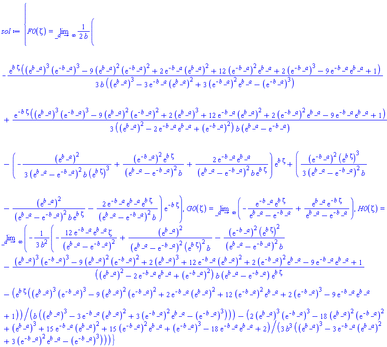 {F0(zeta) = limit((1/2)*(-(1/3)*exp(b*zeta)*((exp(b*_a))^3*(exp(-b*_a))^3-9*(exp(b*_a))^2*(exp(-b*_a))^2+2*exp(-b*_a)*(exp(b*_a))^2+12*(exp(-b*_a))^2*exp(b*_a)+2*(exp(-b*_a))^3-9*exp(-b*_a)*exp(b*_a)+1)/(b*((exp(b*_a))^3-3*exp(-b*_a)*(exp(b*_a))^2+3*(exp(-b*_a))^2*exp(b*_a)-(exp(-b*_a))^3))+(1/3)*exp(-b*zeta)*((exp(b*_a))^3*(exp(-b*_a))^3-9*(exp(b*_a))^2*(exp(-b*_a))^2+2*(exp(b*_a))^3+12*exp(-b*_a)*(exp(b*_a))^2+2*(exp(-b*_a))^2*exp(b*_a)-9*exp(-b*_a)*exp(b*_a)+1)/(((exp(b*_a))^2-2*exp(-b*_a)*exp(b*_a)+(exp(-b*_a))^2)*b*(exp(b*_a)-exp(-b*_a)))-(-(1/3)*(exp(b*_a))^2/((exp(b*_a)-exp(-b*_a))^2*b*(exp(b*zeta))^3)+(exp(-b*_a))^2*exp(b*zeta)/((exp(b*_a)-exp(-b*_a))^2*b)+2*exp(-b*_a)*exp(b*_a)/((exp(b*_a)-exp(-b*_a))^2*b*exp(b*zeta)))*exp(b*zeta)+((1/3)*(exp(-b*_a))^2*(exp(b*zeta))^3/((exp(b*_a)-exp(-b*_a))^2*b)-(exp(b*_a))^2/((exp(b*_a)-exp(-b*_a))^2*b*exp(b*zeta))-2*exp(-b*_a)*exp(b*_a)*exp(b*zeta)/((exp(b*_a)-exp(-b*_a))^2*b))*exp(-b*zeta))/b, _a = infinity), G0(zeta) = limit(-exp(-b*_a)*exp(b*zeta)/(exp(b*_a)-exp(-b*_a))+exp(b*_a)*exp(-b*zeta)/(exp(b*_a)-exp(-b*_a)), _a = infinity), H0(zeta) = limit(-(1/3)*(-12*exp(-b*_a)*exp(b*_a)*zeta/(exp(b*_a)-exp(-b*_a))^2+(exp(b*_a))^2/((exp(b*_a)-exp(-b*_a))^2*(exp(b*zeta))^2*b)-(exp(-b*_a))^2*(exp(b*zeta))^2/((exp(b*_a)-exp(-b*_a))^2*b)-((exp(b*_a))^3*(exp(-b*_a))^3-9*(exp(b*_a))^2*(exp(-b*_a))^2+2*(exp(b*_a))^3+12*exp(-b*_a)*(exp(b*_a))^2+2*(exp(-b*_a))^2*exp(b*_a)-9*exp(-b*_a)*exp(b*_a)+1)/(((exp(b*_a))^2-2*exp(-b*_a)*exp(b*_a)+(exp(-b*_a))^2)*b*(exp(b*_a)-exp(-b*_a))*exp(b*zeta))-exp(b*zeta)*((exp(b*_a))^3*(exp(-b*_a))^3-9*(exp(b*_a))^2*(exp(-b*_a))^2+2*exp(-b*_a)*(exp(b*_a))^2+12*(exp(-b*_a))^2*exp(b*_a)+2*(exp(-b*_a))^3-9*exp(-b*_a)*exp(b*_a)+1)/(b*((exp(b*_a))^3-3*exp(-b*_a)*(exp(b*_a))^2+3*(exp(-b*_a))^2*exp(b*_a)-(exp(-b*_a))^3)))/b^2-(1/3)*(2*(exp(b*_a))^3*(exp(-b*_a))^3-18*(exp(b*_a))^2*(exp(-b*_a))^2+(exp(b*_a))^3+15*exp(-b*_a)*(exp(b*_a))^2+15*(exp(-b*_a))^2*exp(b*_a)+(exp(-b*_a))^3-18*exp(-b*_a)*exp(b*_a)+2)/(b^3*((exp(b*_a))^3-3*exp(-b*_a)*(exp(b*_a))^2+3*(exp(-b*_a))^2*exp(b*_a)-(exp(-b*_a))^3)), _a = infinity)}